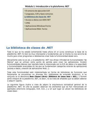 Todo lo que se ha estado comentando hasta ahora en el curso constituye la base de la
plataforma .NET. Si bien es muy interesante y fundamental, por sí mismo no nos serviría de
mucho para crear programas si debiésemos crear toda la funcionalidad desde cero.
Obviamente esto no es así, y la plataforma .NET nos ofrece infinidad de funcionalidades "de
fábrica" que se utilizan como punto de partida para crear las aplicaciones. Existen
funcionalidades básicas (por ejemplo todo lo relacionado con la E/S de datos o la seguridad)
y funcionalidades avanzadas en las que se fundamentan categorías enteras de aplicaciones
(acceso a datos, creación de aplicaciones Web...).
Toda esta funcionalidad está implementada en forma de bibliotecas de funciones que
físicamente se encuentran en diversas DLL (bibliotecas de enlazado dinámico). A su
conjunto se le denomina Base Classes Library (Biblioteca de clases base o BCL), y forman
parte integral de la plataforma .NET, es decir, no se trata de añadidos que se deban obtener
o adquirir aparte.
La siguiente figura ilustra a vista de pájaro la arquitectura conceptual general de la
plataforma .NET. En ella se pueden observar los elementos que se han mencionado en
apartados anteriores (lenguajes, CLR, CLS...) y en qué lugar se ubican las bibliotecas de
clases base:
 