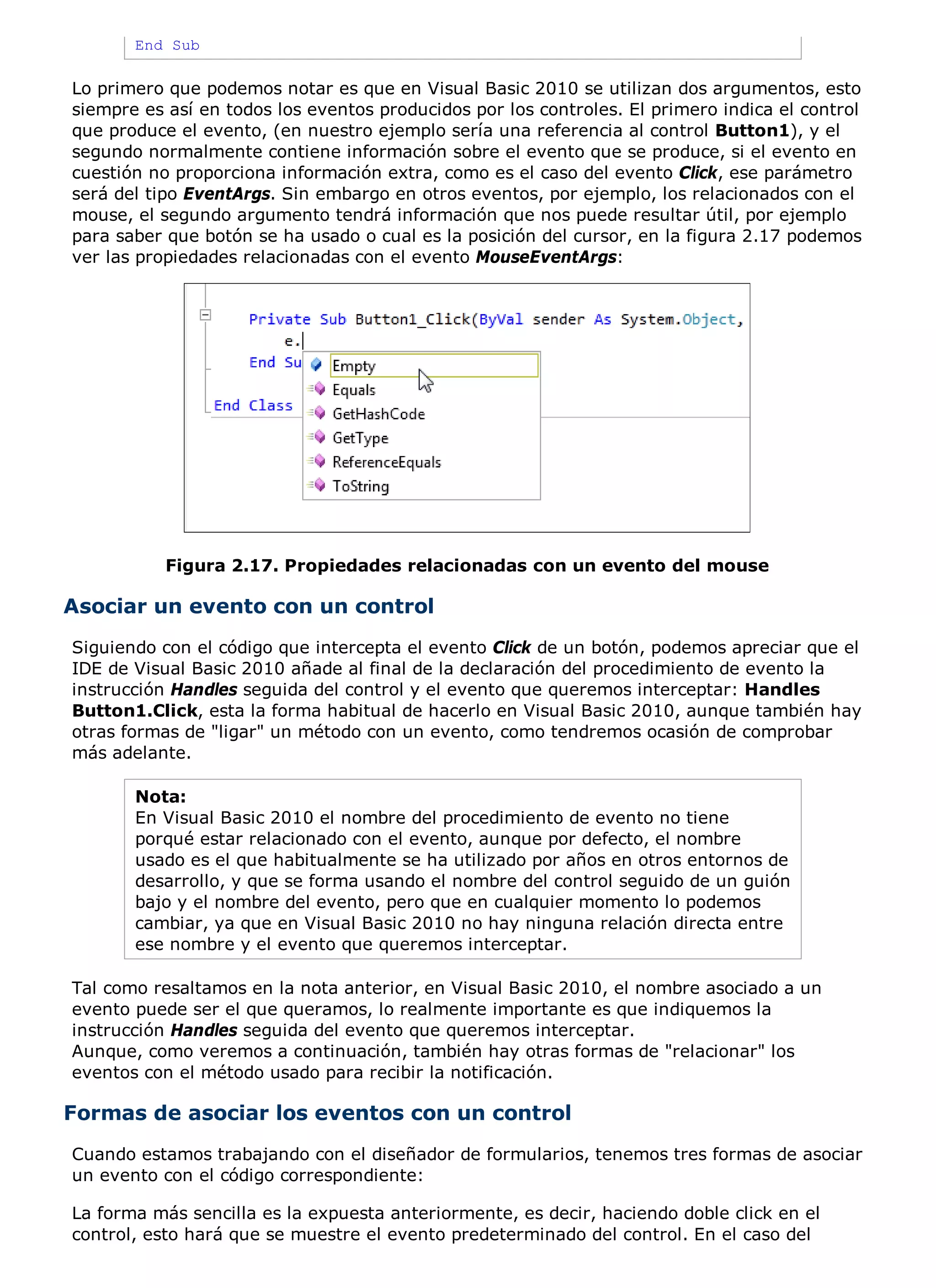 End Sub

Lo primero que podemos notar es que en Visual Basic 2010 se utilizan dos argumentos, esto
siempre es así en todos los eventos producidos por los controles. El primero indica el control
que produce el evento, (en nuestro ejemplo sería una referencia al control Button1), y el
segundo normalmente contiene información sobre el evento que se produce, si el evento en
cuestión no proporciona información extra, como es el caso del evento Click, ese parámetro
será del tipo EventArgs. Sin embargo en otros eventos, por ejemplo, los relacionados con el
mouse, el segundo argumento tendrá información que nos puede resultar útil, por ejemplo
para saber que botón se ha usado o cual es la posición del cursor, en la figura 2.17 podemos
ver las propiedades relacionadas con el evento MouseEventArgs:




           Figura 2.17. Propiedades relacionadas con un evento del mouse

Asociar un evento con un control
Siguiendo con el código que intercepta el evento Click de un botón, podemos apreciar que el
IDE de Visual Basic 2010 añade al final de la declaración del procedimiento de evento la
instrucción Handles seguida del control y el evento que queremos interceptar: Handles
Button1.Click, esta la forma habitual de hacerlo en Visual Basic 2010, aunque también hay
otras formas de "ligar" un método con un evento, como tendremos ocasión de comprobar
más adelante.

       Nota:
       En Visual Basic 2010 el nombre del procedimiento de evento no tiene
       porqué estar relacionado con el evento, aunque por defecto, el nombre
       usado es el que habitualmente se ha utilizado por años en otros entornos de
       desarrollo, y que se forma usando el nombre del control seguido de un guión
       bajo y el nombre del evento, pero que en cualquier momento lo podemos
       cambiar, ya que en Visual Basic 2010 no hay ninguna relación directa entre
       ese nombre y el evento que queremos interceptar.

Tal como resaltamos en la nota anterior, en Visual Basic 2010, el nombre asociado a un
evento puede ser el que queramos, lo realmente importante es que indiquemos la
instrucción Handles seguida del evento que queremos interceptar.
Aunque, como veremos a continuación, también hay otras formas de "relacionar" los
eventos con el método usado para recibir la notificación.

Formas de asociar los eventos con un control
Cuando estamos trabajando con el diseñador de formularios, tenemos tres formas de asociar
un evento con el código correspondiente:

La forma más sencilla es la expuesta anteriormente, es decir, haciendo doble click en el
control, esto hará que se muestre el evento predeterminado del control. En el caso del
 