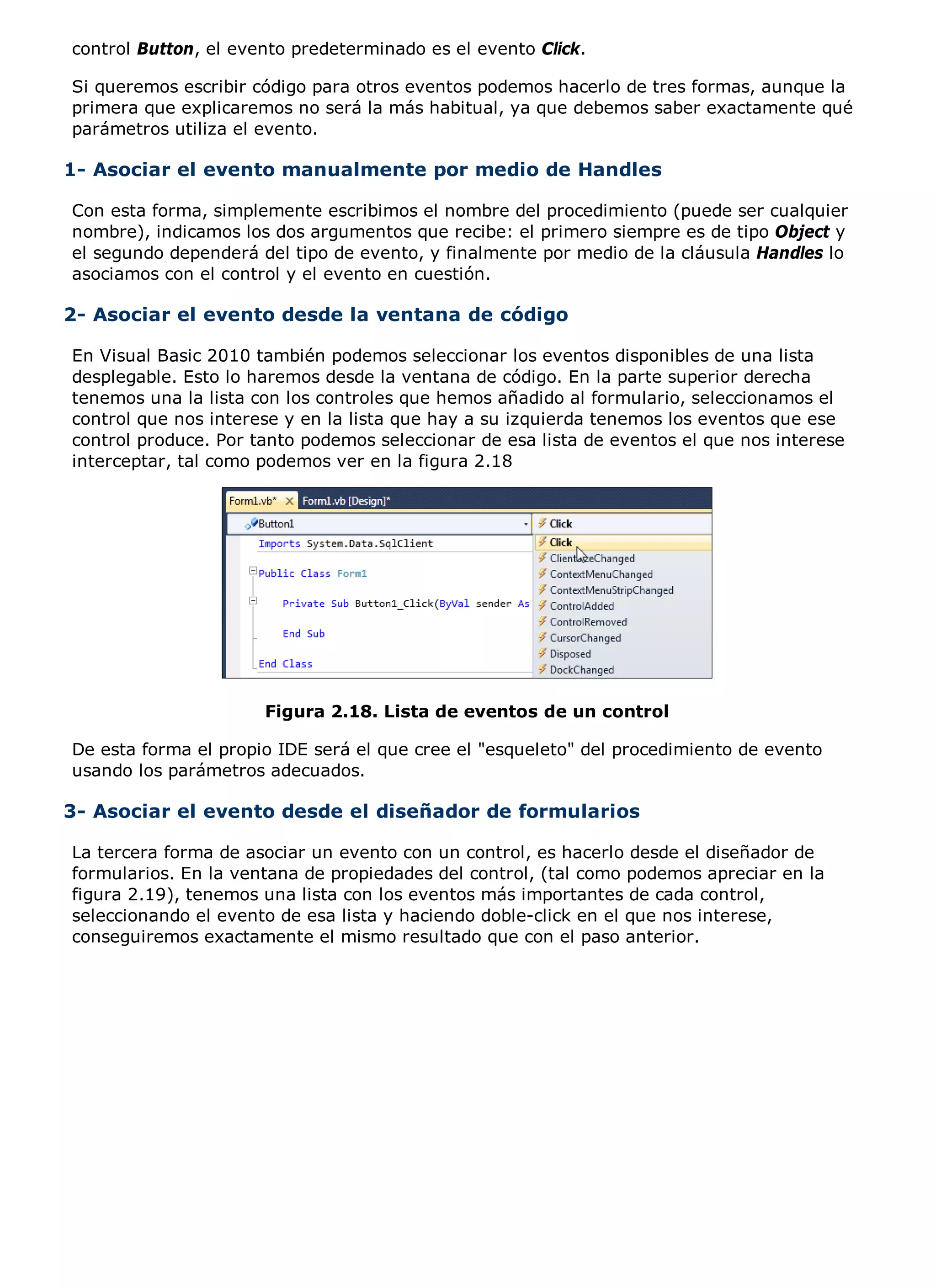control Button, el evento predeterminado es el evento Click.

Si queremos escribir código para otros eventos podemos hacerlo de tres formas, aunque la
primera que explicaremos no será la más habitual, ya que debemos saber exactamente qué
parámetros utiliza el evento.

1- Asociar el evento manualmente por medio de Handles

Con esta forma, simplemente escribimos el nombre del procedimiento (puede ser cualquier
nombre), indicamos los dos argumentos que recibe: el primero siempre es de tipo Object y
el segundo dependerá del tipo de evento, y finalmente por medio de la cláusula Handles lo
asociamos con el control y el evento en cuestión.

2- Asociar el evento desde la ventana de código

En Visual Basic 2010 también podemos seleccionar los eventos disponibles de una lista
desplegable. Esto lo haremos desde la ventana de código. En la parte superior derecha
tenemos una la lista con los controles que hemos añadido al formulario, seleccionamos el
control que nos interese y en la lista que hay a su izquierda tenemos los eventos que ese
control produce. Por tanto podemos seleccionar de esa lista de eventos el que nos interese
interceptar, tal como podemos ver en la figura 2.18




                      Figura 2.18. Lista de eventos de un control

De esta forma el propio IDE será el que cree el "esqueleto" del procedimiento de evento
usando los parámetros adecuados.

3- Asociar el evento desde el diseñador de formularios

La tercera forma de asociar un evento con un control, es hacerlo desde el diseñador de
formularios. En la ventana de propiedades del control, (tal como podemos apreciar en la
figura 2.19), tenemos una lista con los eventos más importantes de cada control,
seleccionando el evento de esa lista y haciendo doble-click en el que nos interese,
conseguiremos exactamente el mismo resultado que con el paso anterior.
 