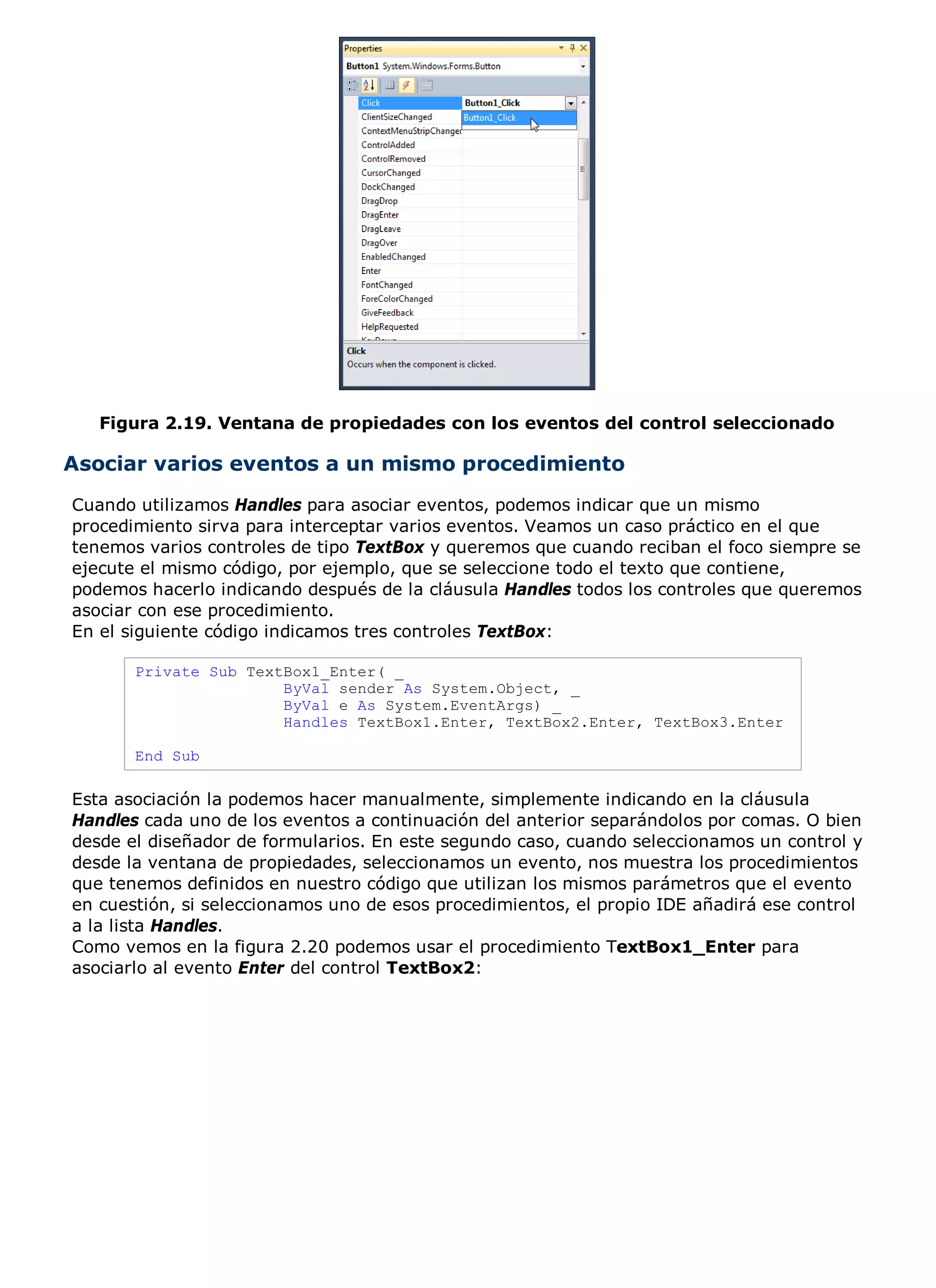 Figura 2.19. Ventana de propiedades con los eventos del control seleccionado

Asociar varios eventos a un mismo procedimiento
Cuando utilizamos Handles para asociar eventos, podemos indicar que un mismo
procedimiento sirva para interceptar varios eventos. Veamos un caso práctico en el que
tenemos varios controles de tipo TextBox y queremos que cuando reciban el foco siempre se
ejecute el mismo código, por ejemplo, que se seleccione todo el texto que contiene,
podemos hacerlo indicando después de la cláusula Handles todos los controles que queremos
asociar con ese procedimiento.
En el siguiente código indicamos tres controles TextBox:

       Private Sub TextBox1_Enter( _
                       ByVal sender As System.Object, _
                       ByVal e As System.EventArgs) _
                       Handles TextBox1.Enter, TextBox2.Enter, TextBox3.Enter

       End Sub

Esta asociación la podemos hacer manualmente, simplemente indicando en la cláusula
Handles cada uno de los eventos a continuación del anterior separándolos por comas. O bien
desde el diseñador de formularios. En este segundo caso, cuando seleccionamos un control y
desde la ventana de propiedades, seleccionamos un evento, nos muestra los procedimientos
que tenemos definidos en nuestro código que utilizan los mismos parámetros que el evento
en cuestión, si seleccionamos uno de esos procedimientos, el propio IDE añadirá ese control
a la lista Handles.
Como vemos en la figura 2.20 podemos usar el procedimiento TextBox1_Enter para
asociarlo al evento Enter del control TextBox2:
 