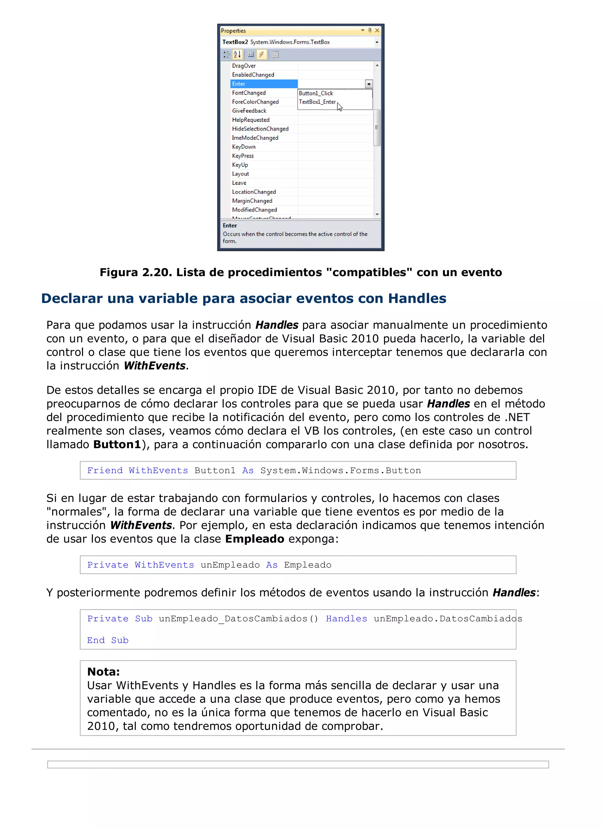 Figura 2.20. Lista de procedimientos "compatibles" con un evento

Declarar una variable para asociar eventos con Handles
Para que podamos usar la instrucción Handles para asociar manualmente un procedimiento
con un evento, o para que el diseñador de Visual Basic 2010 pueda hacerlo, la variable del
control o clase que tiene los eventos que queremos interceptar tenemos que declararla con
la instrucción WithEvents.

De estos detalles se encarga el propio IDE de Visual Basic 2010, por tanto no debemos
preocuparnos de cómo declarar los controles para que se pueda usar Handles en el método
del procedimiento que recibe la notificación del evento, pero como los controles de .NET
realmente son clases, veamos cómo declara el VB los controles, (en este caso un control
llamado Button1), para a continuación compararlo con una clase definida por nosotros.

       Friend WithEvents Button1 As System.Windows.Forms.Button

Si en lugar de estar trabajando con formularios y controles, lo hacemos con clases
"normales", la forma de declarar una variable que tiene eventos es por medio de la
instrucción WithEvents. Por ejemplo, en esta declaración indicamos que tenemos intención
de usar los eventos que la clase Empleado exponga:

       Private WithEvents unEmpleado As Empleado

Y posteriormente podremos definir los métodos de eventos usando la instrucción Handles:

       Private Sub unEmpleado_DatosCambiados() Handles unEmpleado.DatosCambiados

       End Sub


       Nota:
       Usar WithEvents y Handles es la forma más sencilla de declarar y usar una
       variable que accede a una clase que produce eventos, pero como ya hemos
       comentado, no es la única forma que tenemos de hacerlo en Visual Basic
       2010, tal como tendremos oportunidad de comprobar.
 