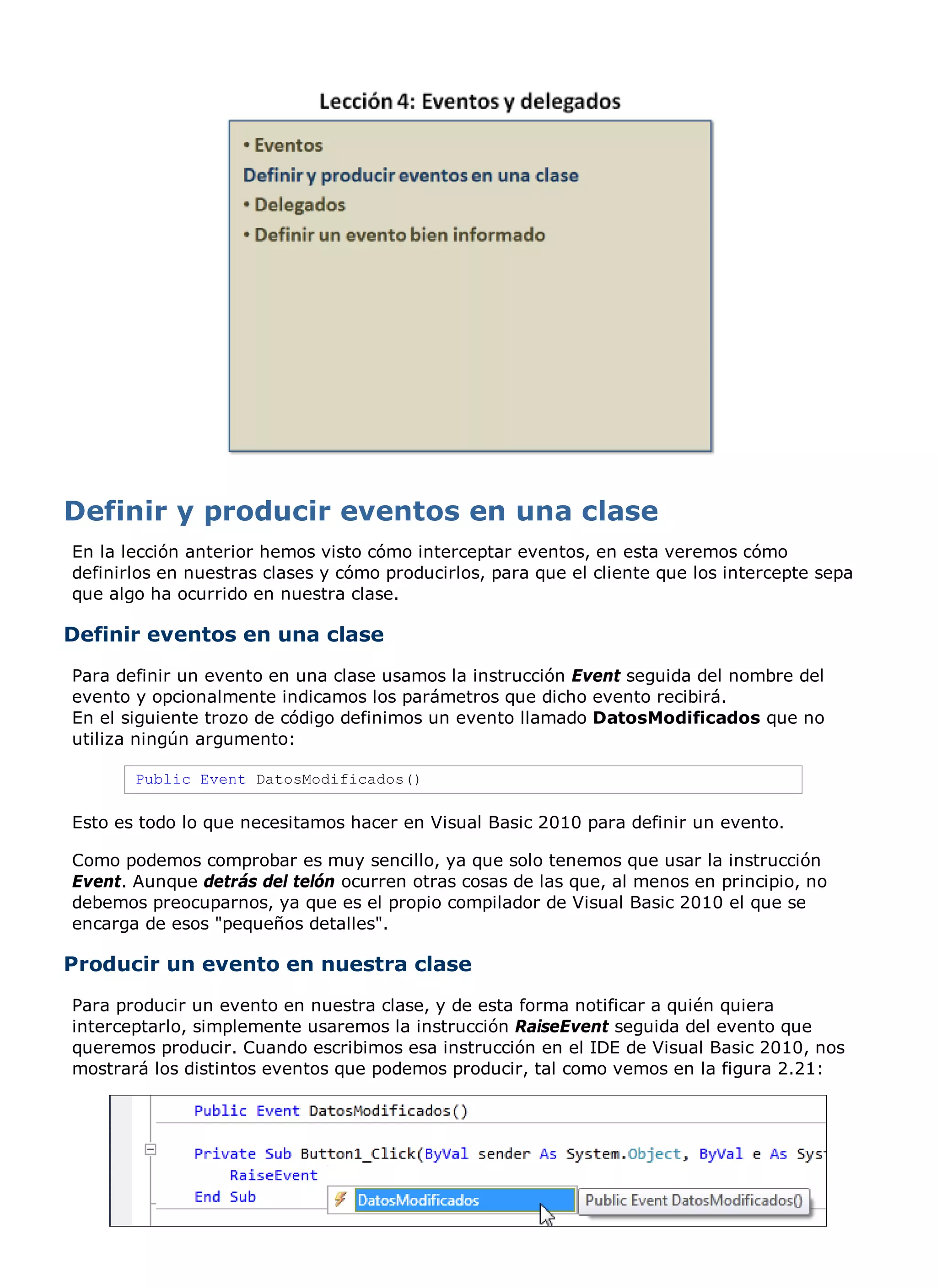 En la lección anterior hemos visto cómo interceptar eventos, en esta veremos cómo
definirlos en nuestras clases y cómo producirlos, para que el cliente que los intercepte sepa
que algo ha ocurrido en nuestra clase.

Definir eventos en una clase
Para definir un evento en una clase usamos la instrucción Event seguida del nombre del
evento y opcionalmente indicamos los parámetros que dicho evento recibirá.
En el siguiente trozo de código definimos un evento llamado DatosModificados que no
utiliza ningún argumento:

       Public Event DatosModificados()

Esto es todo lo que necesitamos hacer en Visual Basic 2010 para definir un evento.

Como podemos comprobar es muy sencillo, ya que solo tenemos que usar la instrucción
Event. Aunque detrás del telón ocurren otras cosas de las que, al menos en principio, no
debemos preocuparnos, ya que es el propio compilador de Visual Basic 2010 el que se
encarga de esos "pequeños detalles".

Producir un evento en nuestra clase
Para producir un evento en nuestra clase, y de esta forma notificar a quién quiera
interceptarlo, simplemente usaremos la instrucción RaiseEvent seguida del evento que
queremos producir. Cuando escribimos esa instrucción en el IDE de Visual Basic 2010, nos
mostrará los distintos eventos que podemos producir, tal como vemos en la figura 2.21:
 