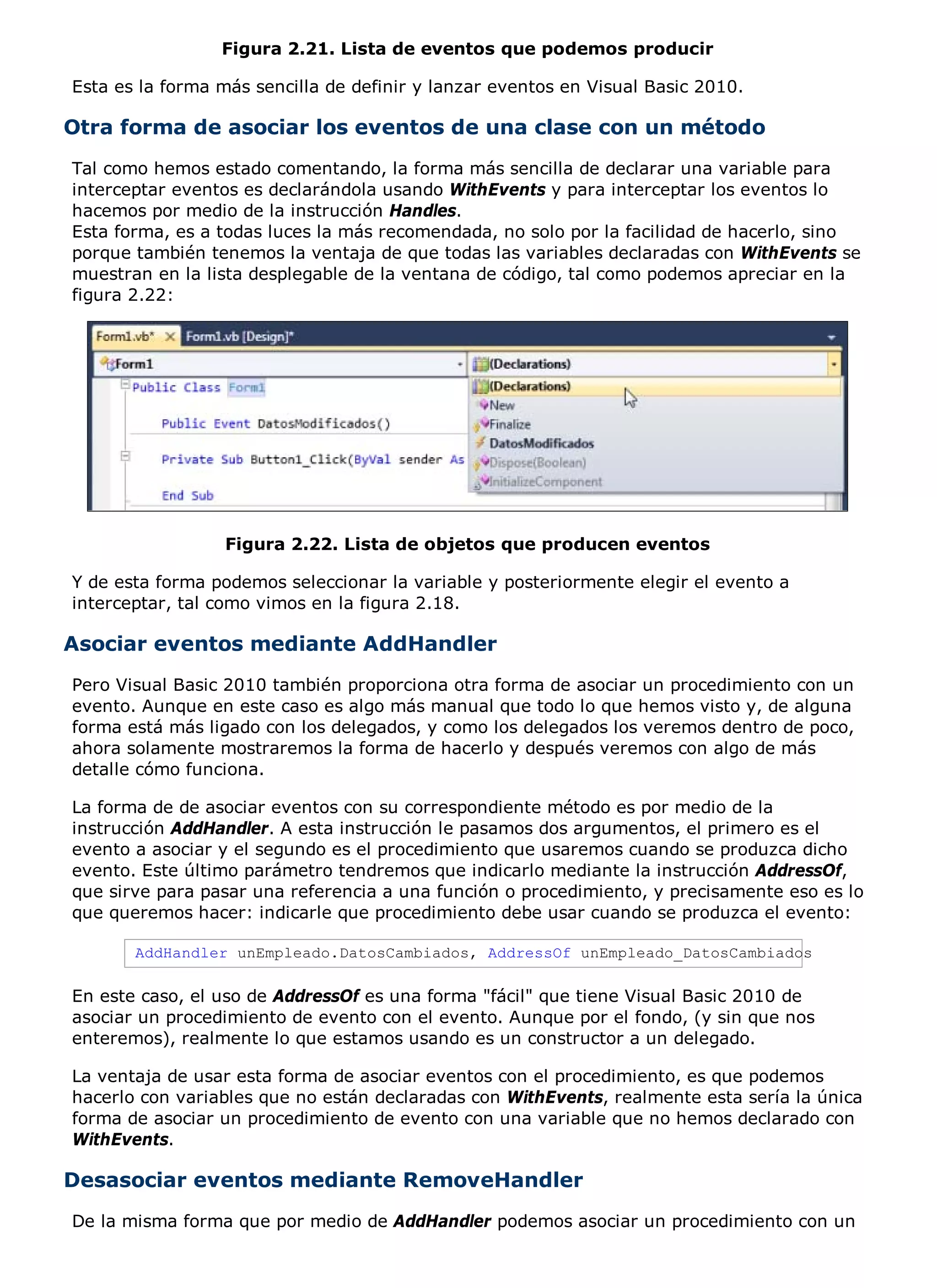 Figura 2.21. Lista de eventos que podemos producir

Esta es la forma más sencilla de definir y lanzar eventos en Visual Basic 2010.

Otra forma de asociar los eventos de una clase con un método
Tal como hemos estado comentando, la forma más sencilla de declarar una variable para
interceptar eventos es declarándola usando WithEvents y para interceptar los eventos lo
hacemos por medio de la instrucción Handles.
Esta forma, es a todas luces la más recomendada, no solo por la facilidad de hacerlo, sino
porque también tenemos la ventaja de que todas las variables declaradas con WithEvents se
muestran en la lista desplegable de la ventana de código, tal como podemos apreciar en la
figura 2.22:




                  Figura 2.22. Lista de objetos que producen eventos

Y de esta forma podemos seleccionar la variable y posteriormente elegir el evento a
interceptar, tal como vimos en la figura 2.18.

Asociar eventos mediante AddHandler
Pero Visual Basic 2010 también proporciona otra forma de asociar un procedimiento con un
evento. Aunque en este caso es algo más manual que todo lo que hemos visto y, de alguna
forma está más ligado con los delegados, y como los delegados los veremos dentro de poco,
ahora solamente mostraremos la forma de hacerlo y después veremos con algo de más
detalle cómo funciona.

La forma de de asociar eventos con su correspondiente método es por medio de la
instrucción AddHandler. A esta instrucción le pasamos dos argumentos, el primero es el
evento a asociar y el segundo es el procedimiento que usaremos cuando se produzca dicho
evento. Este último parámetro tendremos que indicarlo mediante la instrucción AddressOf,
que sirve para pasar una referencia a una función o procedimiento, y precisamente eso es lo
que queremos hacer: indicarle que procedimiento debe usar cuando se produzca el evento:

       AddHandler unEmpleado.DatosCambiados, AddressOf unEmpleado_DatosCambiados

En este caso, el uso de AddressOf es una forma "fácil" que tiene Visual Basic 2010 de
asociar un procedimiento de evento con el evento. Aunque por el fondo, (y sin que nos
enteremos), realmente lo que estamos usando es un constructor a un delegado.

La ventaja de usar esta forma de asociar eventos con el procedimiento, es que podemos
hacerlo con variables que no están declaradas con WithEvents, realmente esta sería la única
forma de asociar un procedimiento de evento con una variable que no hemos declarado con
WithEvents.

Desasociar eventos mediante RemoveHandler
De la misma forma que por medio de AddHandler podemos asociar un procedimiento con un
 