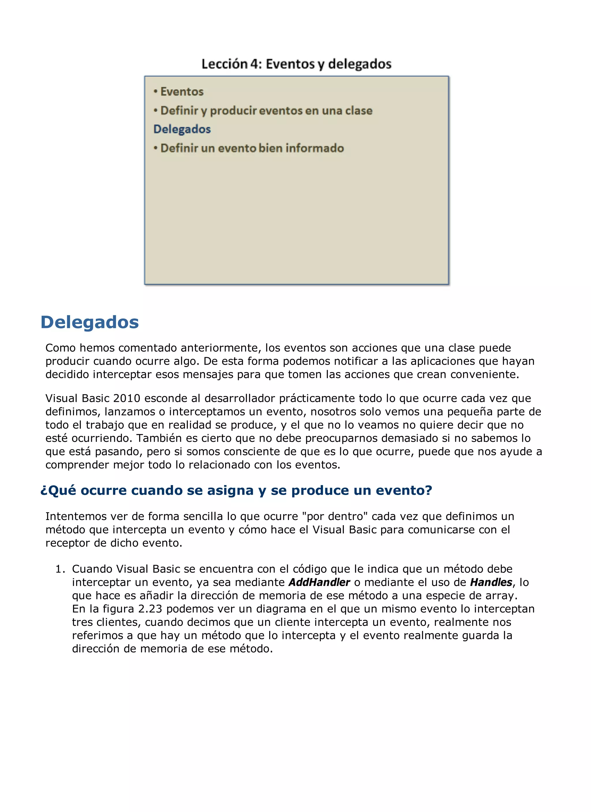 Como hemos comentado anteriormente, los eventos son acciones que una clase puede
producir cuando ocurre algo. De esta forma podemos notificar a las aplicaciones que hayan
decidido interceptar esos mensajes para que tomen las acciones que crean conveniente.

Visual Basic 2010 esconde al desarrollador prácticamente todo lo que ocurre cada vez que
definimos, lanzamos o interceptamos un evento, nosotros solo vemos una pequeña parte de
todo el trabajo que en realidad se produce, y el que no lo veamos no quiere decir que no
esté ocurriendo. También es cierto que no debe preocuparnos demasiado si no sabemos lo
que está pasando, pero si somos consciente de que es lo que ocurre, puede que nos ayude a
comprender mejor todo lo relacionado con los eventos.

¿Qué ocurre cuando se asigna y se produce un evento?
Intentemos ver de forma sencilla lo que ocurre "por dentro" cada vez que definimos un
método que intercepta un evento y cómo hace el Visual Basic para comunicarse con el
receptor de dicho evento.

 1. Cuando Visual Basic se encuentra con el código que le indica que un método debe
    interceptar un evento, ya sea mediante AddHandler o mediante el uso de Handles, lo
    que hace es añadir la dirección de memoria de ese método a una especie de array.
    En la figura 2.23 podemos ver un diagrama en el que un mismo evento lo interceptan
    tres clientes, cuando decimos que un cliente intercepta un evento, realmente nos
    referimos a que hay un método que lo intercepta y el evento realmente guarda la
    dirección de memoria de ese método.
 