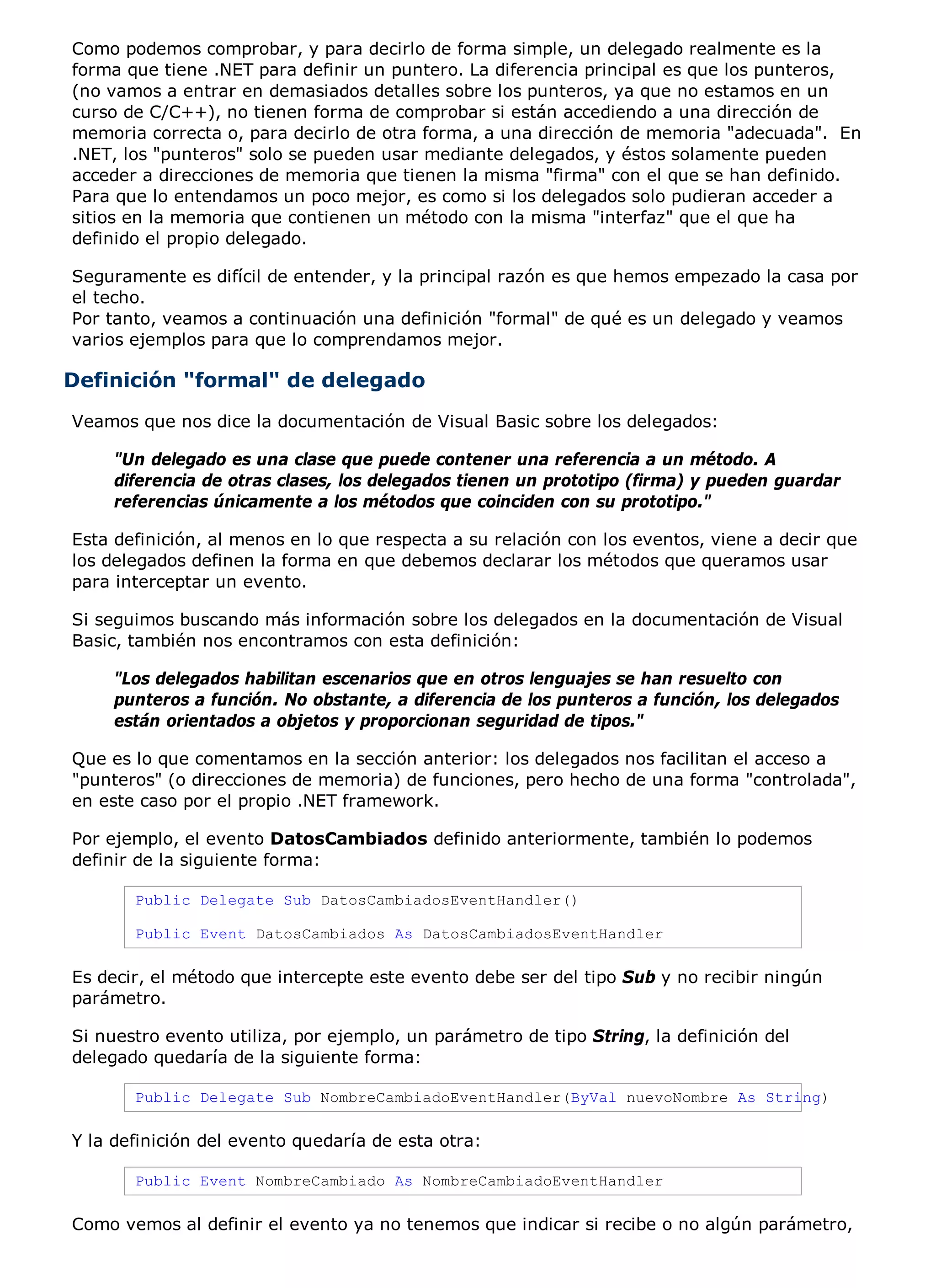 Como podemos comprobar, y para decirlo de forma simple, un delegado realmente es la
forma que tiene .NET para definir un puntero. La diferencia principal es que los punteros,
(no vamos a entrar en demasiados detalles sobre los punteros, ya que no estamos en un
curso de C/C++), no tienen forma de comprobar si están accediendo a una dirección de
memoria correcta o, para decirlo de otra forma, a una dirección de memoria "adecuada". En
.NET, los "punteros" solo se pueden usar mediante delegados, y éstos solamente pueden
acceder a direcciones de memoria que tienen la misma "firma" con el que se han definido.
Para que lo entendamos un poco mejor, es como si los delegados solo pudieran acceder a
sitios en la memoria que contienen un método con la misma "interfaz" que el que ha
definido el propio delegado.

Seguramente es difícil de entender, y la principal razón es que hemos empezado la casa por
el techo.
Por tanto, veamos a continuación una definición "formal" de qué es un delegado y veamos
varios ejemplos para que lo comprendamos mejor.

Definición "formal" de delegado
Veamos que nos dice la documentación de Visual Basic sobre los delegados:

     "Un delegado es una clase que puede contener una referencia a un método. A
     diferencia de otras clases, los delegados tienen un prototipo (firma) y pueden guardar
     referencias únicamente a los métodos que coinciden con su prototipo."

Esta definición, al menos en lo que respecta a su relación con los eventos, viene a decir que
los delegados definen la forma en que debemos declarar los métodos que queramos usar
para interceptar un evento.

Si seguimos buscando más información sobre los delegados en la documentación de Visual
Basic, también nos encontramos con esta definición:

     "Los delegados habilitan escenarios que en otros lenguajes se han resuelto con
     punteros a función. No obstante, a diferencia de los punteros a función, los delegados
     están orientados a objetos y proporcionan seguridad de tipos."

Que es lo que comentamos en la sección anterior: los delegados nos facilitan el acceso a
"punteros" (o direcciones de memoria) de funciones, pero hecho de una forma "controlada",
en este caso por el propio .NET framework.

Por ejemplo, el evento DatosCambiados definido anteriormente, también lo podemos
definir de la siguiente forma:

       Public Delegate Sub DatosCambiadosEventHandler()

       Public Event DatosCambiados As DatosCambiadosEventHandler

Es decir, el método que intercepte este evento debe ser del tipo Sub y no recibir ningún
parámetro.

Si nuestro evento utiliza, por ejemplo, un parámetro de tipo String, la definición del
delegado quedaría de la siguiente forma:

       Public Delegate Sub NombreCambiadoEventHandler(ByVal nuevoNombre As String)

Y la definición del evento quedaría de esta otra:

       Public Event NombreCambiado As NombreCambiadoEventHandler

Como vemos al definir el evento ya no tenemos que indicar si recibe o no algún parámetro,
 
