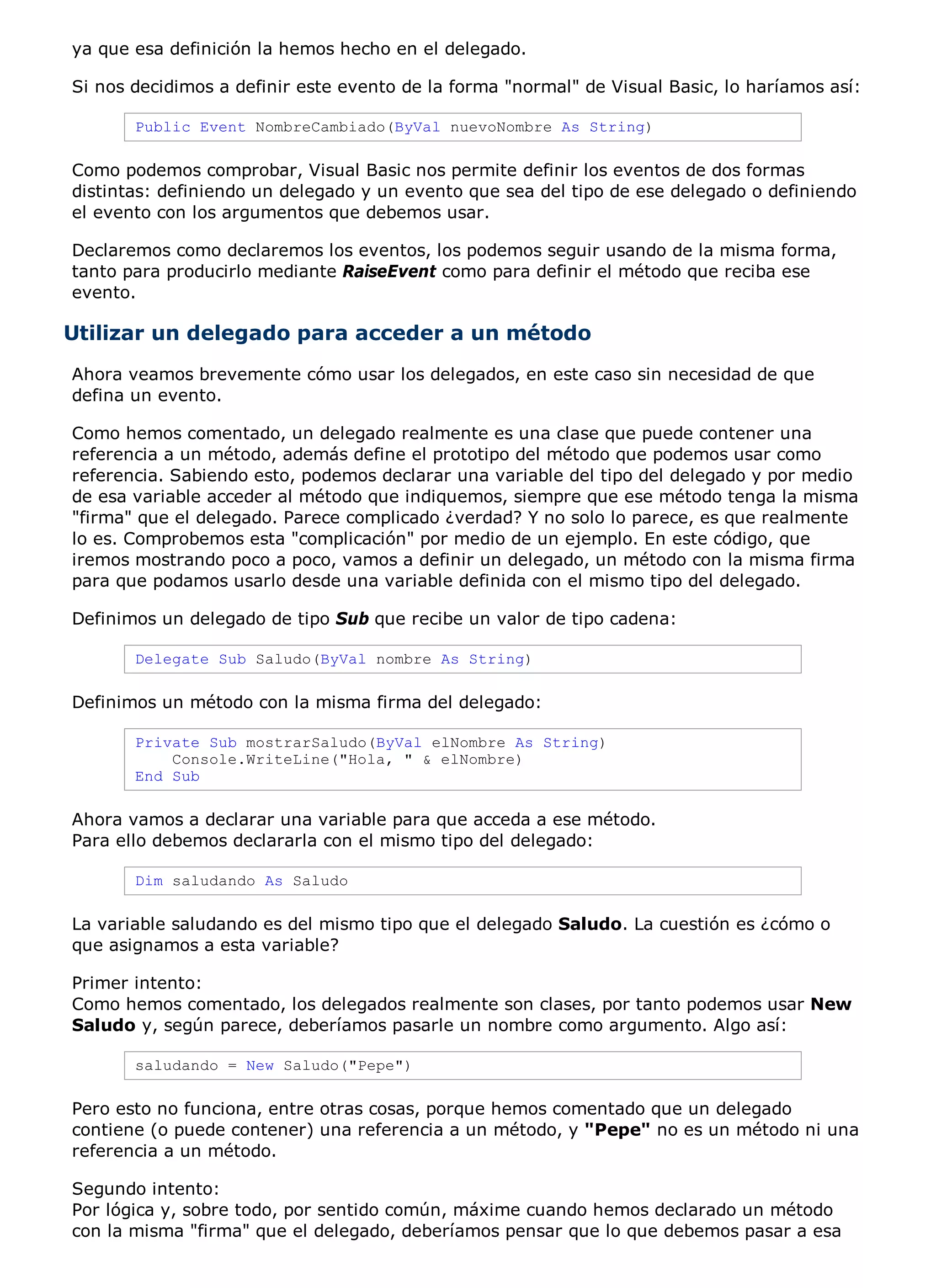 ya que esa definición la hemos hecho en el delegado.

Si nos decidimos a definir este evento de la forma "normal" de Visual Basic, lo haríamos así:

       Public Event NombreCambiado(ByVal nuevoNombre As String)

Como podemos comprobar, Visual Basic nos permite definir los eventos de dos formas
distintas: definiendo un delegado y un evento que sea del tipo de ese delegado o definiendo
el evento con los argumentos que debemos usar.

Declaremos como declaremos los eventos, los podemos seguir usando de la misma forma,
tanto para producirlo mediante RaiseEvent como para definir el método que reciba ese
evento.

Utilizar un delegado para acceder a un método
Ahora veamos brevemente cómo usar los delegados, en este caso sin necesidad de que
defina un evento.

Como hemos comentado, un delegado realmente es una clase que puede contener una
referencia a un método, además define el prototipo del método que podemos usar como
referencia. Sabiendo esto, podemos declarar una variable del tipo del delegado y por medio
de esa variable acceder al método que indiquemos, siempre que ese método tenga la misma
"firma" que el delegado. Parece complicado ¿verdad? Y no solo lo parece, es que realmente
lo es. Comprobemos esta "complicación" por medio de un ejemplo. En este código, que
iremos mostrando poco a poco, vamos a definir un delegado, un método con la misma firma
para que podamos usarlo desde una variable definida con el mismo tipo del delegado.

Definimos un delegado de tipo Sub que recibe un valor de tipo cadena:

       Delegate Sub Saludo(ByVal nombre As String)

Definimos un método con la misma firma del delegado:

       Private Sub mostrarSaludo(ByVal elNombre As String)
           Console.WriteLine("Hola, " & elNombre)
       End Sub

Ahora vamos a declarar una variable para que acceda a ese método.
Para ello debemos declararla con el mismo tipo del delegado:

       Dim saludando As Saludo

La variable saludando es del mismo tipo que el delegado Saludo. La cuestión es ¿cómo o
que asignamos a esta variable?

Primer intento:
Como hemos comentado, los delegados realmente son clases, por tanto podemos usar New
Saludo y, según parece, deberíamos pasarle un nombre como argumento. Algo así:

       saludando = New Saludo("Pepe")

Pero esto no funciona, entre otras cosas, porque hemos comentado que un delegado
contiene (o puede contener) una referencia a un método, y "Pepe" no es un método ni una
referencia a un método.

Segundo intento:
Por lógica y, sobre todo, por sentido común, máxime cuando hemos declarado un método
con la misma "firma" que el delegado, deberíamos pensar que lo que debemos pasar a esa
 
