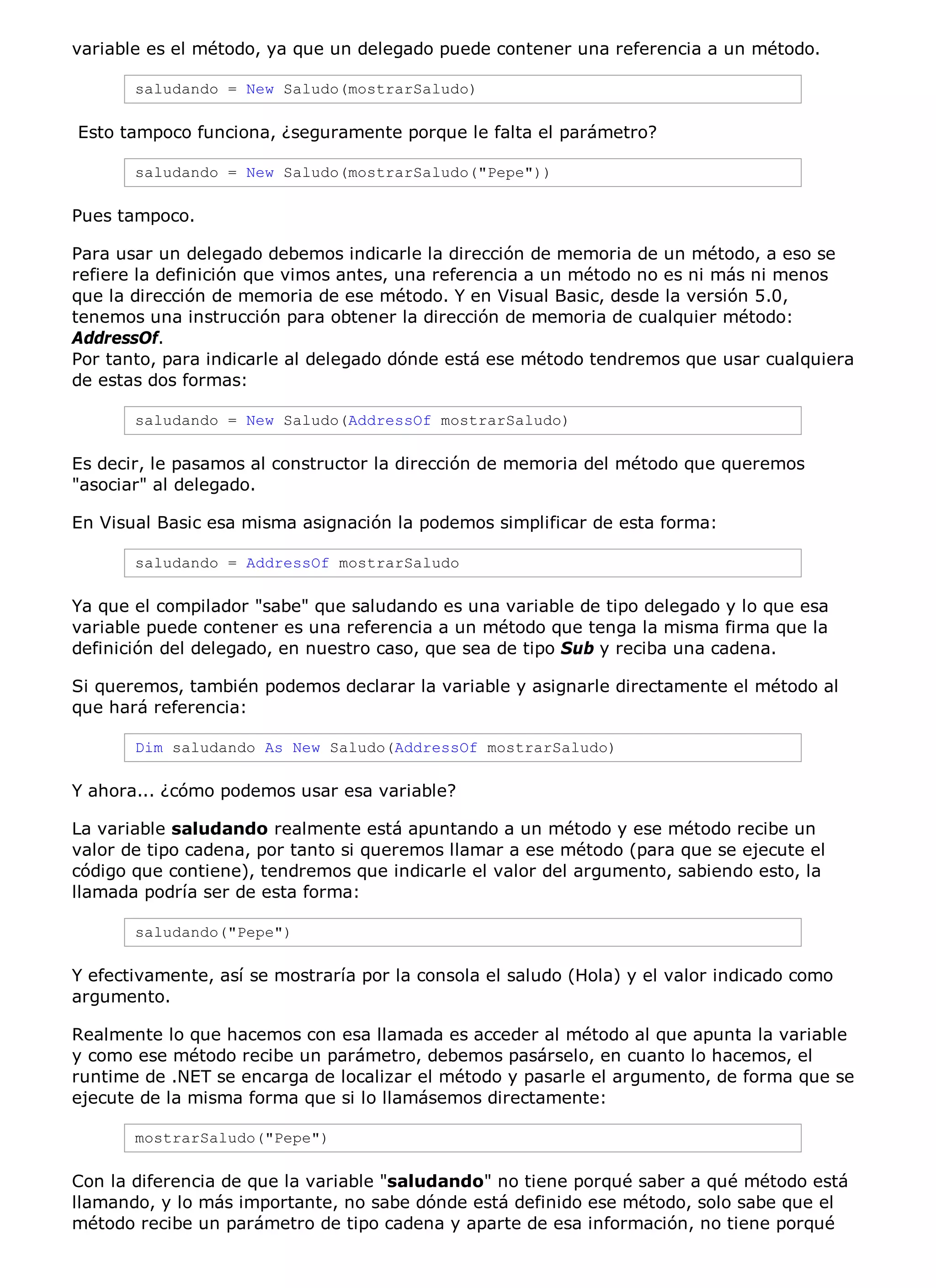 variable es el método, ya que un delegado puede contener una referencia a un método.

       saludando = New Saludo(mostrarSaludo)

Esto tampoco funciona, ¿seguramente porque le falta el parámetro?

       saludando = New Saludo(mostrarSaludo("Pepe"))

Pues tampoco.

Para usar un delegado debemos indicarle la dirección de memoria de un método, a eso se
refiere la definición que vimos antes, una referencia a un método no es ni más ni menos
que la dirección de memoria de ese método. Y en Visual Basic, desde la versión 5.0,
tenemos una instrucción para obtener la dirección de memoria de cualquier método:
AddressOf.
Por tanto, para indicarle al delegado dónde está ese método tendremos que usar cualquiera
de estas dos formas:

       saludando = New Saludo(AddressOf mostrarSaludo)

Es decir, le pasamos al constructor la dirección de memoria del método que queremos
"asociar" al delegado.

En Visual Basic esa misma asignación la podemos simplificar de esta forma:

       saludando = AddressOf mostrarSaludo

Ya que el compilador "sabe" que saludando es una variable de tipo delegado y lo que esa
variable puede contener es una referencia a un método que tenga la misma firma que la
definición del delegado, en nuestro caso, que sea de tipo Sub y reciba una cadena.

Si queremos, también podemos declarar la variable y asignarle directamente el método al
que hará referencia:

       Dim saludando As New Saludo(AddressOf mostrarSaludo)

Y ahora... ¿cómo podemos usar esa variable?

La variable saludando realmente está apuntando a un método y ese método recibe un
valor de tipo cadena, por tanto si queremos llamar a ese método (para que se ejecute el
código que contiene), tendremos que indicarle el valor del argumento, sabiendo esto, la
llamada podría ser de esta forma:

       saludando("Pepe")

Y efectivamente, así se mostraría por la consola el saludo (Hola) y el valor indicado como
argumento.

Realmente lo que hacemos con esa llamada es acceder al método al que apunta la variable
y como ese método recibe un parámetro, debemos pasárselo, en cuanto lo hacemos, el
runtime de .NET se encarga de localizar el método y pasarle el argumento, de forma que se
ejecute de la misma forma que si lo llamásemos directamente:

       mostrarSaludo("Pepe")

Con la diferencia de que la variable "saludando" no tiene porqué saber a qué método está
llamando, y lo más importante, no sabe dónde está definido ese método, solo sabe que el
método recibe un parámetro de tipo cadena y aparte de esa información, no tiene porqué
 