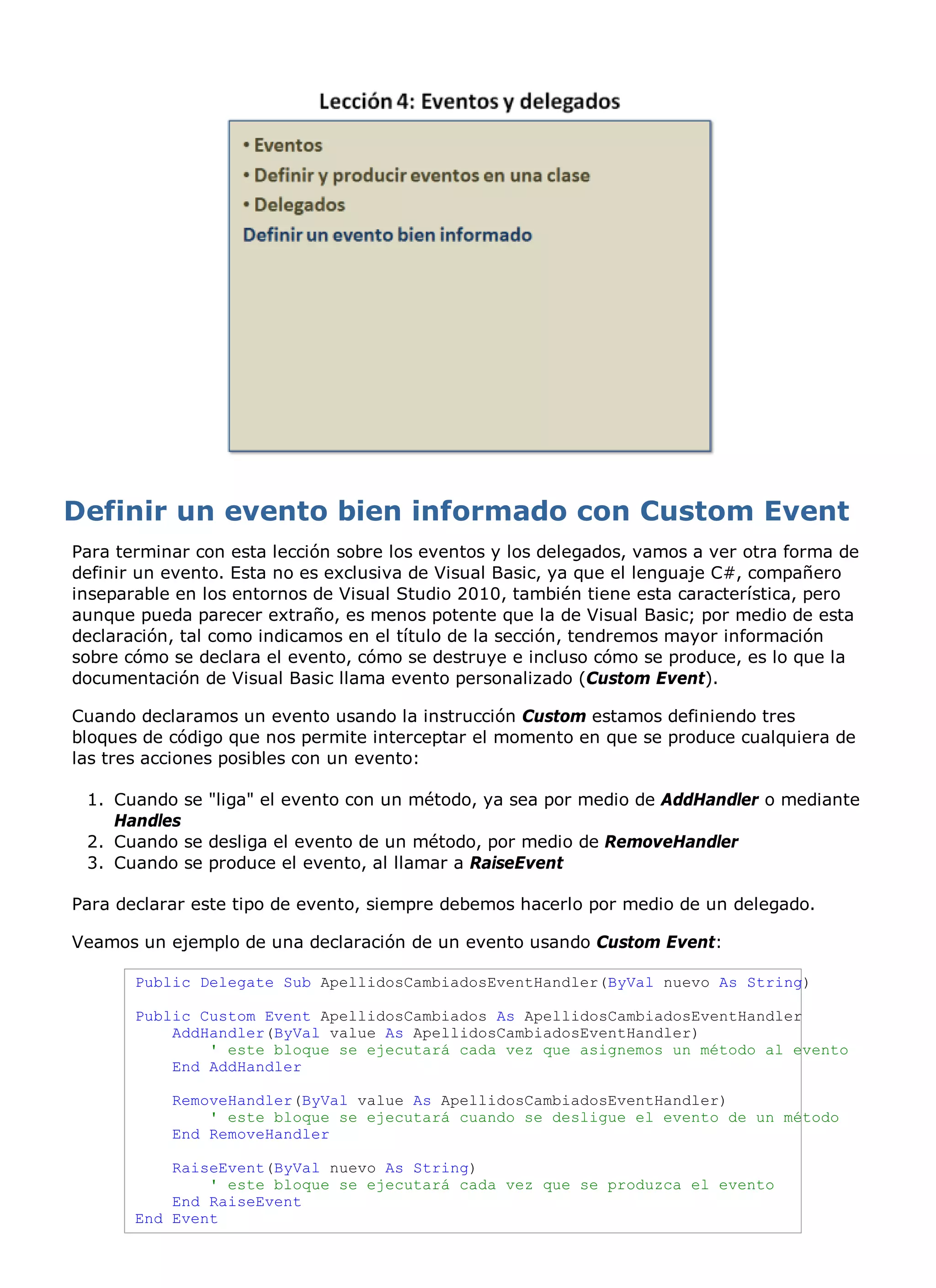 Para terminar con esta lección sobre los eventos y los delegados, vamos a ver otra forma de
definir un evento. Esta no es exclusiva de Visual Basic, ya que el lenguaje C#, compañero
inseparable en los entornos de Visual Studio 2010, también tiene esta característica, pero
aunque pueda parecer extraño, es menos potente que la de Visual Basic; por medio de esta
declaración, tal como indicamos en el título de la sección, tendremos mayor información
sobre cómo se declara el evento, cómo se destruye e incluso cómo se produce, es lo que la
documentación de Visual Basic llama evento personalizado (Custom Event).

Cuando declaramos un evento usando la instrucción Custom estamos definiendo tres
bloques de código que nos permite interceptar el momento en que se produce cualquiera de
las tres acciones posibles con un evento:

 1. Cuando se "liga" el evento con un método, ya sea por medio de AddHandler o mediante
    Handles
 2. Cuando se desliga el evento de un método, por medio de RemoveHandler
 3. Cuando se produce el evento, al llamar a RaiseEvent

Para declarar este tipo de evento, siempre debemos hacerlo por medio de un delegado.

Veamos un ejemplo de una declaración de un evento usando Custom Event:

       Public Delegate Sub ApellidosCambiadosEventHandler(ByVal nuevo As String)

       Public Custom Event ApellidosCambiados As ApellidosCambiadosEventHandler
           AddHandler(ByVal value As ApellidosCambiadosEventHandler)
               ' este bloque se ejecutará cada vez que asignemos un método al evento
           End AddHandler

           RemoveHandler(ByVal value As ApellidosCambiadosEventHandler)
               ' este bloque se ejecutará cuando se desligue el evento de un método
           End RemoveHandler

           RaiseEvent(ByVal nuevo As String)
               ' este bloque se ejecutará cada vez que se produzca el evento
           End RaiseEvent
       End Event
 
