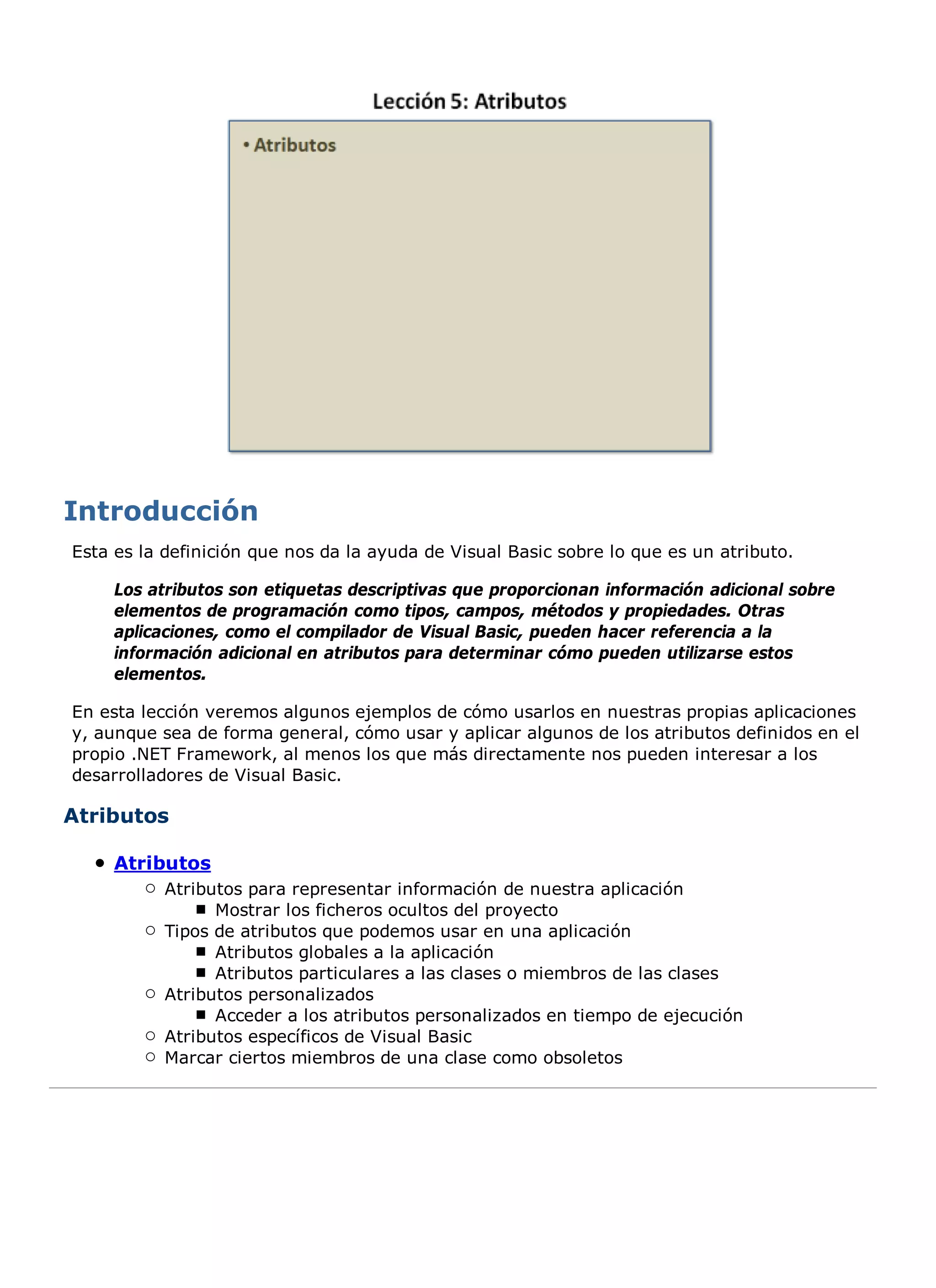 Esta es la definición que nos da la ayuda de Visual Basic sobre lo que es un atributo.

     Los atributos son etiquetas descriptivas que proporcionan información adicional sobre
     elementos de programación como tipos, campos, métodos y propiedades. Otras
     aplicaciones, como el compilador de Visual Basic, pueden hacer referencia a la
     información adicional en atributos para determinar cómo pueden utilizarse estos
     elementos.

En esta lección veremos algunos ejemplos de cómo usarlos en nuestras propias aplicaciones
y, aunque sea de forma general, cómo usar y aplicar algunos de los atributos definidos en el
propio .NET Framework, al menos los que más directamente nos pueden interesar a los
desarrolladores de Visual Basic.

Atributos

     Atributos
           Atributos para representar información de nuestra aplicación
                 Mostrar los ficheros ocultos del proyecto
           Tipos de atributos que podemos usar en una aplicación
                 Atributos globales a la aplicación
                 Atributos particulares a las clases o miembros de las clases
           Atributos personalizados
                 Acceder a los atributos personalizados en tiempo de ejecución
           Atributos específicos de Visual Basic
           Marcar ciertos miembros de una clase como obsoletos
 