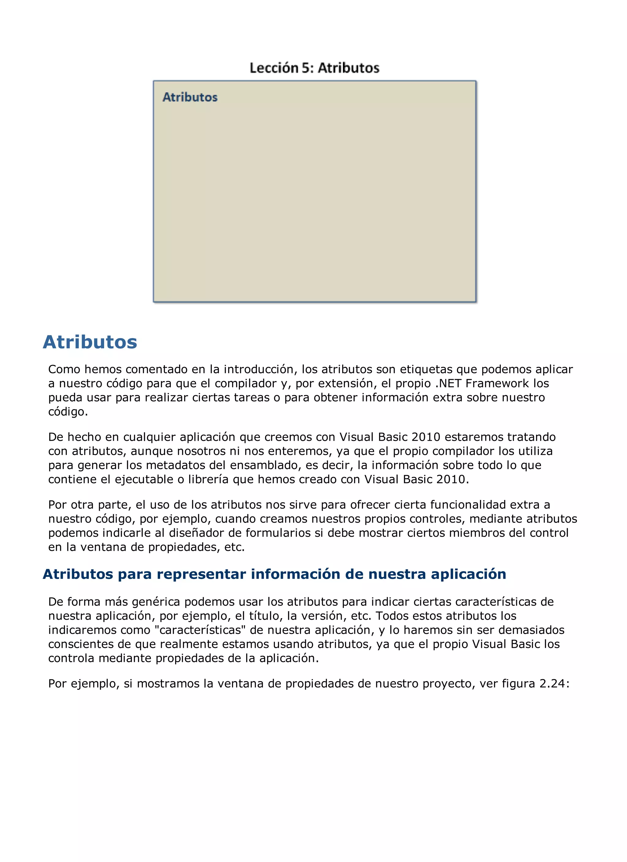 Como hemos comentado en la introducción, los atributos son etiquetas que podemos aplicar
a nuestro código para que el compilador y, por extensión, el propio .NET Framework los
pueda usar para realizar ciertas tareas o para obtener información extra sobre nuestro
código.

De hecho en cualquier aplicación que creemos con Visual Basic 2010 estaremos tratando
con atributos, aunque nosotros ni nos enteremos, ya que el propio compilador los utiliza
para generar los metadatos del ensamblado, es decir, la información sobre todo lo que
contiene el ejecutable o librería que hemos creado con Visual Basic 2010.

Por otra parte, el uso de los atributos nos sirve para ofrecer cierta funcionalidad extra a
nuestro código, por ejemplo, cuando creamos nuestros propios controles, mediante atributos
podemos indicarle al diseñador de formularios si debe mostrar ciertos miembros del control
en la ventana de propiedades, etc.

Atributos para representar información de nuestra aplicación
De forma más genérica podemos usar los atributos para indicar ciertas características de
nuestra aplicación, por ejemplo, el título, la versión, etc. Todos estos atributos los
indicaremos como "características" de nuestra aplicación, y lo haremos sin ser demasiados
conscientes de que realmente estamos usando atributos, ya que el propio Visual Basic los
controla mediante propiedades de la aplicación.

Por ejemplo, si mostramos la ventana de propiedades de nuestro proyecto, ver figura 2.24:
 