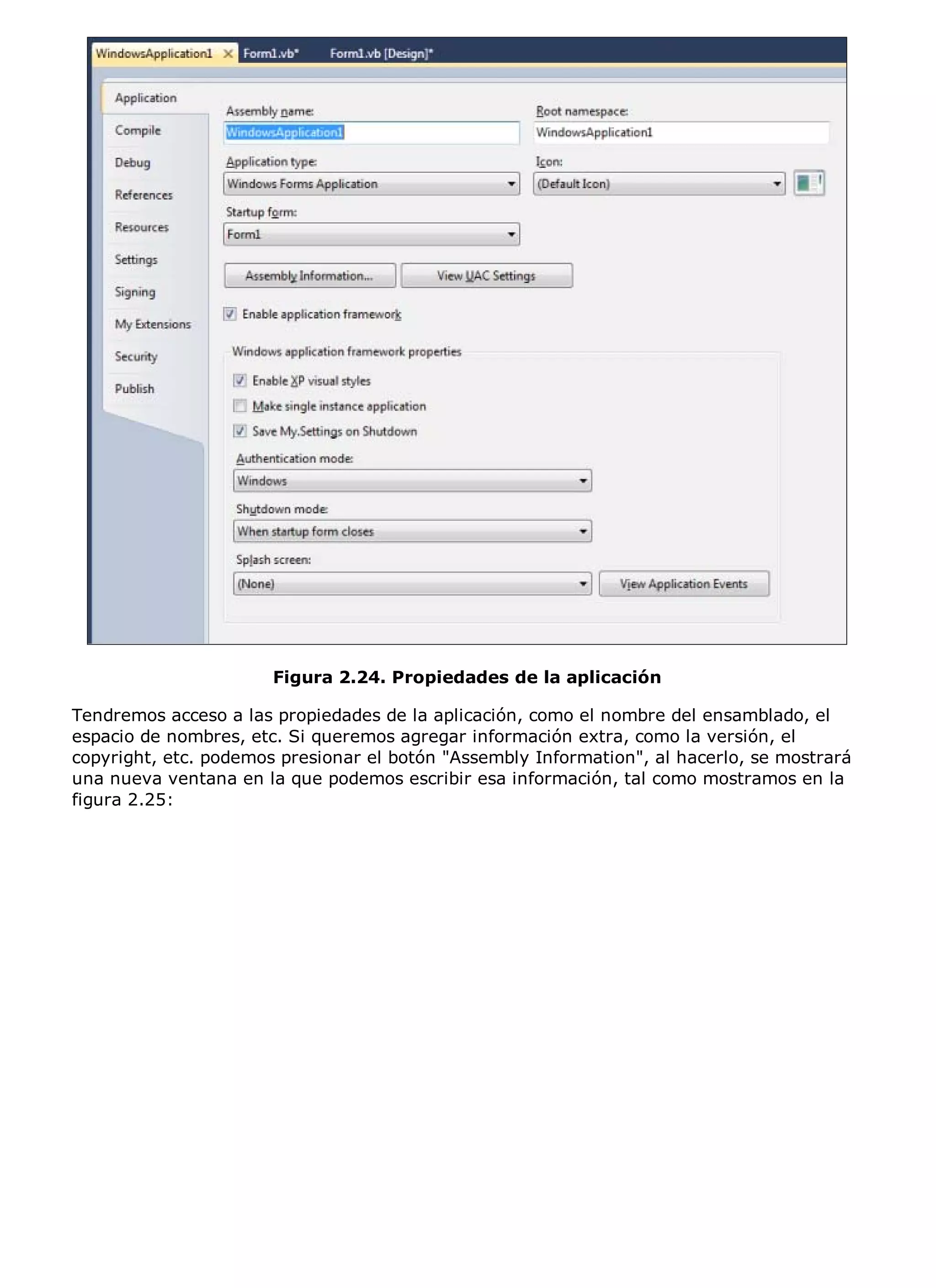Figura 2.24. Propiedades de la aplicación

Tendremos acceso a las propiedades de la aplicación, como el nombre del ensamblado, el
espacio de nombres, etc. Si queremos agregar información extra, como la versión, el
copyright, etc. podemos presionar el botón "Assembly Information", al hacerlo, se mostrará
una nueva ventana en la que podemos escribir esa información, tal como mostramos en la
figura 2.25:
 