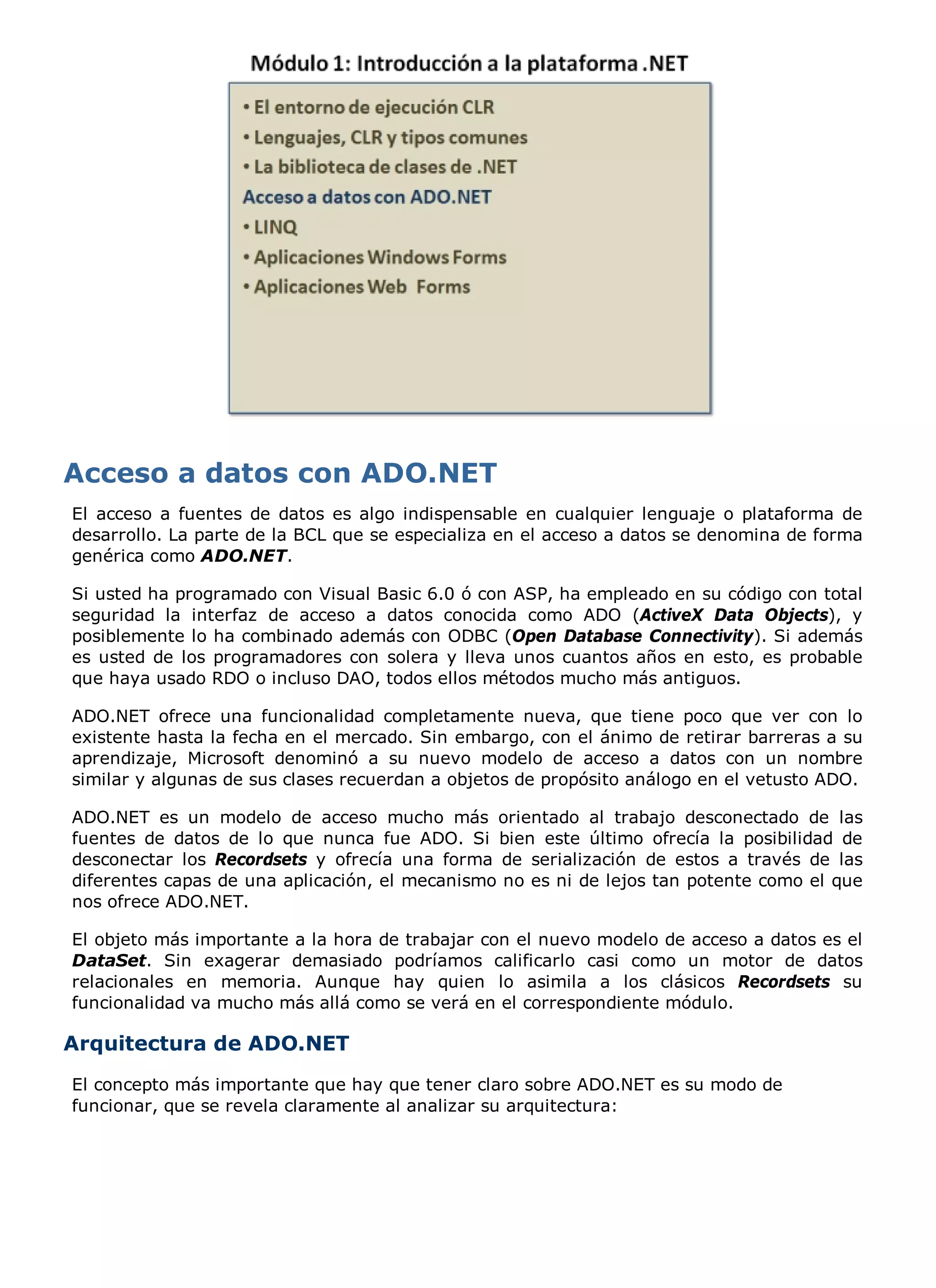 El acceso a fuentes de datos es algo indispensable en cualquier lenguaje o plataforma de
desarrollo. La parte de la BCL que se especializa en el acceso a datos se denomina de forma
genérica como ADO.NET.

Si usted ha programado con Visual Basic 6.0 ó con ASP, ha empleado en su código con total
seguridad la interfaz de acceso a datos conocida como ADO (ActiveX Data Objects), y
posiblemente lo ha combinado además con ODBC (Open Database Connectivity). Si además
es usted de los programadores con solera y lleva unos cuantos años en esto, es probable
que haya usado RDO o incluso DAO, todos ellos métodos mucho más antiguos.

ADO.NET ofrece una funcionalidad completamente nueva, que tiene poco que ver con lo
existente hasta la fecha en el mercado. Sin embargo, con el ánimo de retirar barreras a su
aprendizaje, Microsoft denominó a su nuevo modelo de acceso a datos con un nombre
similar y algunas de sus clases recuerdan a objetos de propósito análogo en el vetusto ADO.

ADO.NET es un modelo de acceso mucho más orientado al trabajo desconectado de las
fuentes de datos de lo que nunca fue ADO. Si bien este último ofrecía la posibilidad de
desconectar los Recordsets y ofrecía una forma de serialización de estos a través de las
diferentes capas de una aplicación, el mecanismo no es ni de lejos tan potente como el que
nos ofrece ADO.NET.

El objeto más importante a la hora de trabajar con el nuevo modelo de acceso a datos es el
DataSet. Sin exagerar demasiado podríamos calificarlo casi como un motor de datos
relacionales en memoria. Aunque hay quien lo asimila a los clásicos Recordsets su
funcionalidad va mucho más allá como se verá en el correspondiente módulo.

Arquitectura de ADO.NET
El concepto más importante que hay que tener claro sobre ADO.NET es su modo de
funcionar, que se revela claramente al analizar su arquitectura:
 