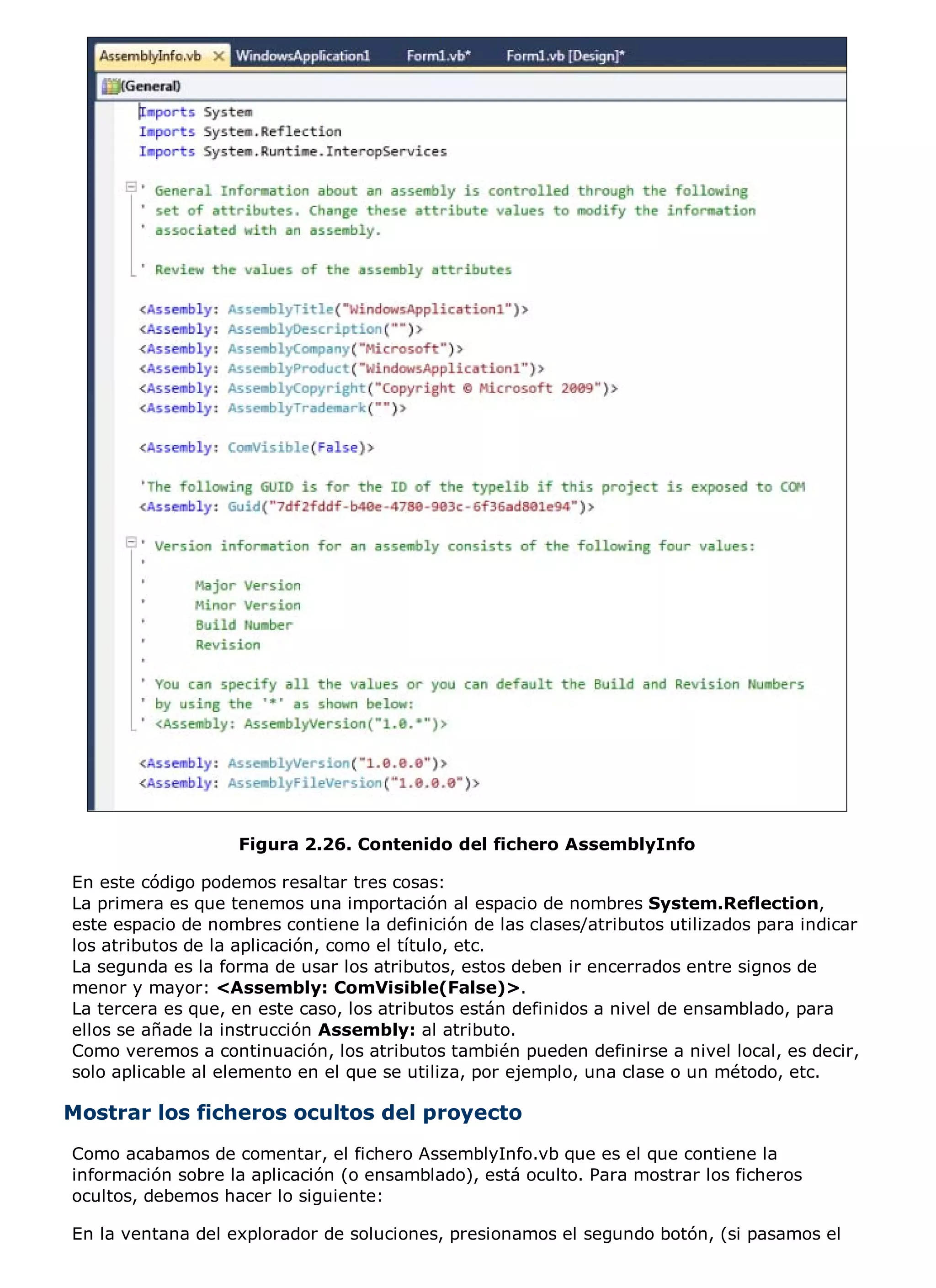 Figura 2.26. Contenido del fichero AssemblyInfo

En este código podemos resaltar tres cosas:
La primera es que tenemos una importación al espacio de nombres System.Reflection,
este espacio de nombres contiene la definición de las clases/atributos utilizados para indicar
los atributos de la aplicación, como el título, etc.
La segunda es la forma de usar los atributos, estos deben ir encerrados entre signos de
menor y mayor: <Assembly: ComVisible(False)>.
La tercera es que, en este caso, los atributos están definidos a nivel de ensamblado, para
ellos se añade la instrucción Assembly: al atributo.
Como veremos a continuación, los atributos también pueden definirse a nivel local, es decir,
solo aplicable al elemento en el que se utiliza, por ejemplo, una clase o un método, etc.

Mostrar los ficheros ocultos del proyecto
Como acabamos de comentar, el fichero AssemblyInfo.vb que es el que contiene la
información sobre la aplicación (o ensamblado), está oculto. Para mostrar los ficheros
ocultos, debemos hacer lo siguiente:

En la ventana del explorador de soluciones, presionamos el segundo botón, (si pasamos el
 