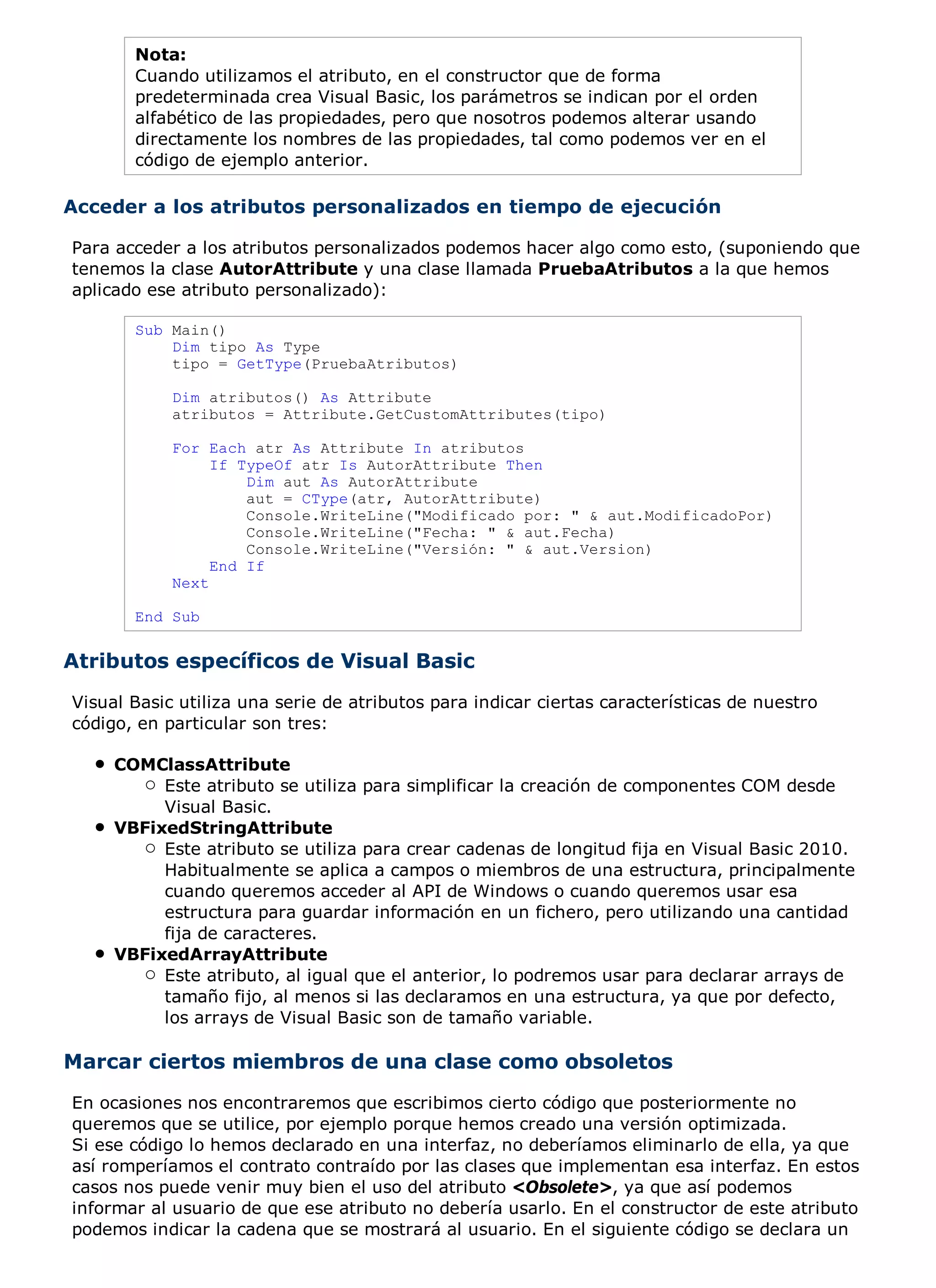 Nota:
       Cuando utilizamos el atributo, en el constructor que de forma
       predeterminada crea Visual Basic, los parámetros se indican por el orden
       alfabético de las propiedades, pero que nosotros podemos alterar usando
       directamente los nombres de las propiedades, tal como podemos ver en el
       código de ejemplo anterior.

Acceder a los atributos personalizados en tiempo de ejecución

Para acceder a los atributos personalizados podemos hacer algo como esto, (suponiendo que
tenemos la clase AutorAttribute y una clase llamada PruebaAtributos a la que hemos
aplicado ese atributo personalizado):

       Sub Main()
           Dim tipo As Type
           tipo = GetType(PruebaAtributos)

            Dim atributos() As Attribute
            atributos = Attribute.GetCustomAttributes(tipo)

            For Each atr As Attribute In atributos
                 If TypeOf atr Is AutorAttribute Then
                     Dim aut As AutorAttribute
                     aut = CType(atr, AutorAttribute)
                     Console.WriteLine("Modificado por: " & aut.ModificadoPor)
                     Console.WriteLine("Fecha: " & aut.Fecha)
                     Console.WriteLine("Versión: " & aut.Version)
                 End If
            Next

       End Sub


Atributos específicos de Visual Basic
Visual Basic utiliza una serie de atributos para indicar ciertas características de nuestro
código, en particular son tres:

     COMClassAttribute
          Este atributo se utiliza para simplificar la creación de componentes COM desde
          Visual Basic.
     VBFixedStringAttribute
          Este atributo se utiliza para crear cadenas de longitud fija en Visual Basic 2010.
          Habitualmente se aplica a campos o miembros de una estructura, principalmente
          cuando queremos acceder al API de Windows o cuando queremos usar esa
          estructura para guardar información en un fichero, pero utilizando una cantidad
          fija de caracteres.
     VBFixedArrayAttribute
          Este atributo, al igual que el anterior, lo podremos usar para declarar arrays de
          tamaño fijo, al menos si las declaramos en una estructura, ya que por defecto,
          los arrays de Visual Basic son de tamaño variable.

Marcar ciertos miembros de una clase como obsoletos
En ocasiones nos encontraremos que escribimos cierto código que posteriormente no
queremos que se utilice, por ejemplo porque hemos creado una versión optimizada.
Si ese código lo hemos declarado en una interfaz, no deberíamos eliminarlo de ella, ya que
así romperíamos el contrato contraído por las clases que implementan esa interfaz. En estos
casos nos puede venir muy bien el uso del atributo <Obsolete>, ya que así podemos
informar al usuario de que ese atributo no debería usarlo. En el constructor de este atributo
podemos indicar la cadena que se mostrará al usuario. En el siguiente código se declara un
 