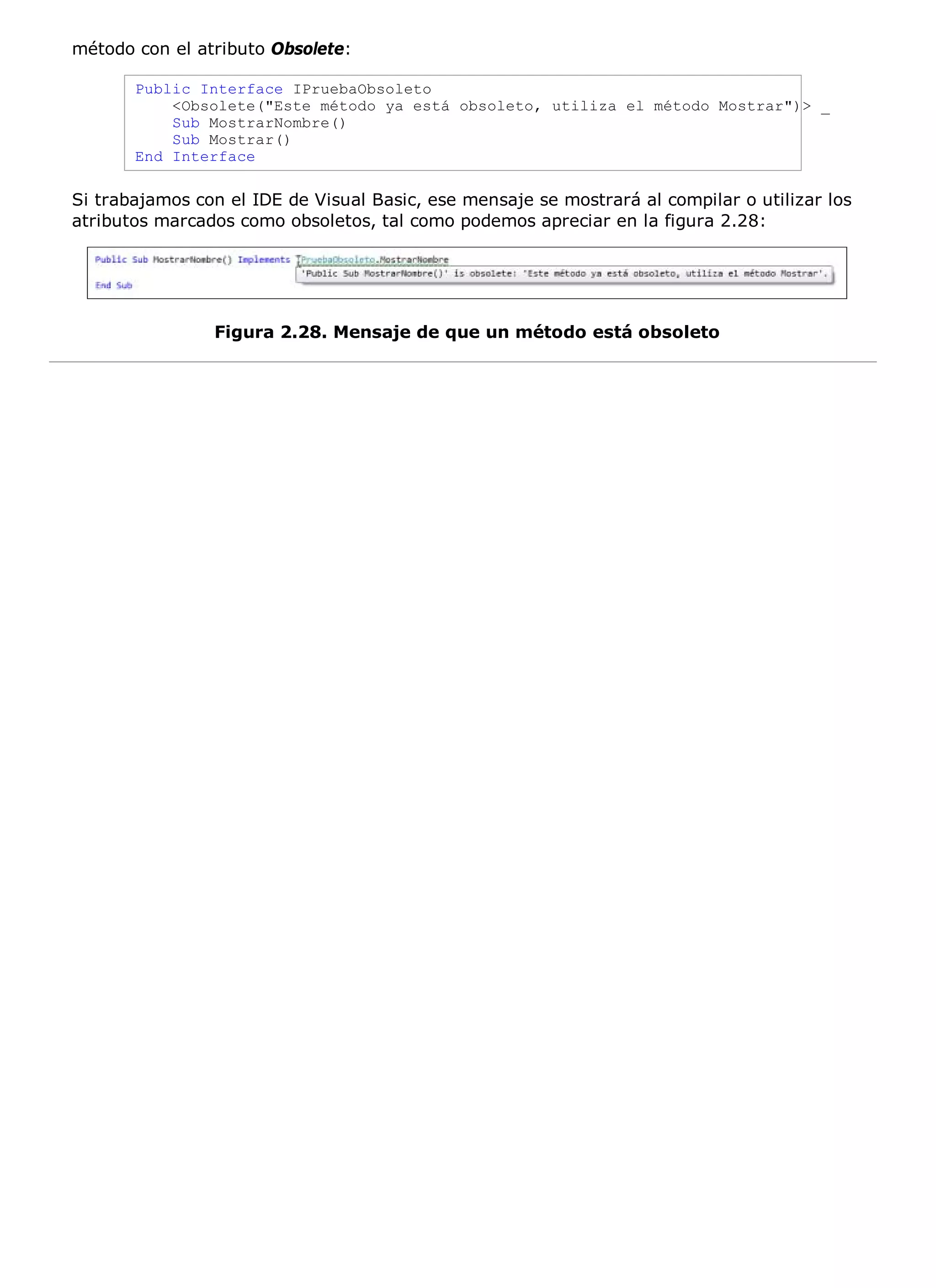 método con el atributo Obsolete:

       Public Interface IPruebaObsoleto
           <Obsolete("Este método ya está obsoleto, utiliza el método Mostrar")> _
           Sub MostrarNombre()
           Sub Mostrar()
       End Interface

Si trabajamos con el IDE de Visual Basic, ese mensaje se mostrará al compilar o utilizar los
atributos marcados como obsoletos, tal como podemos apreciar en la figura 2.28:




                Figura 2.28. Mensaje de que un método está obsoleto
 
