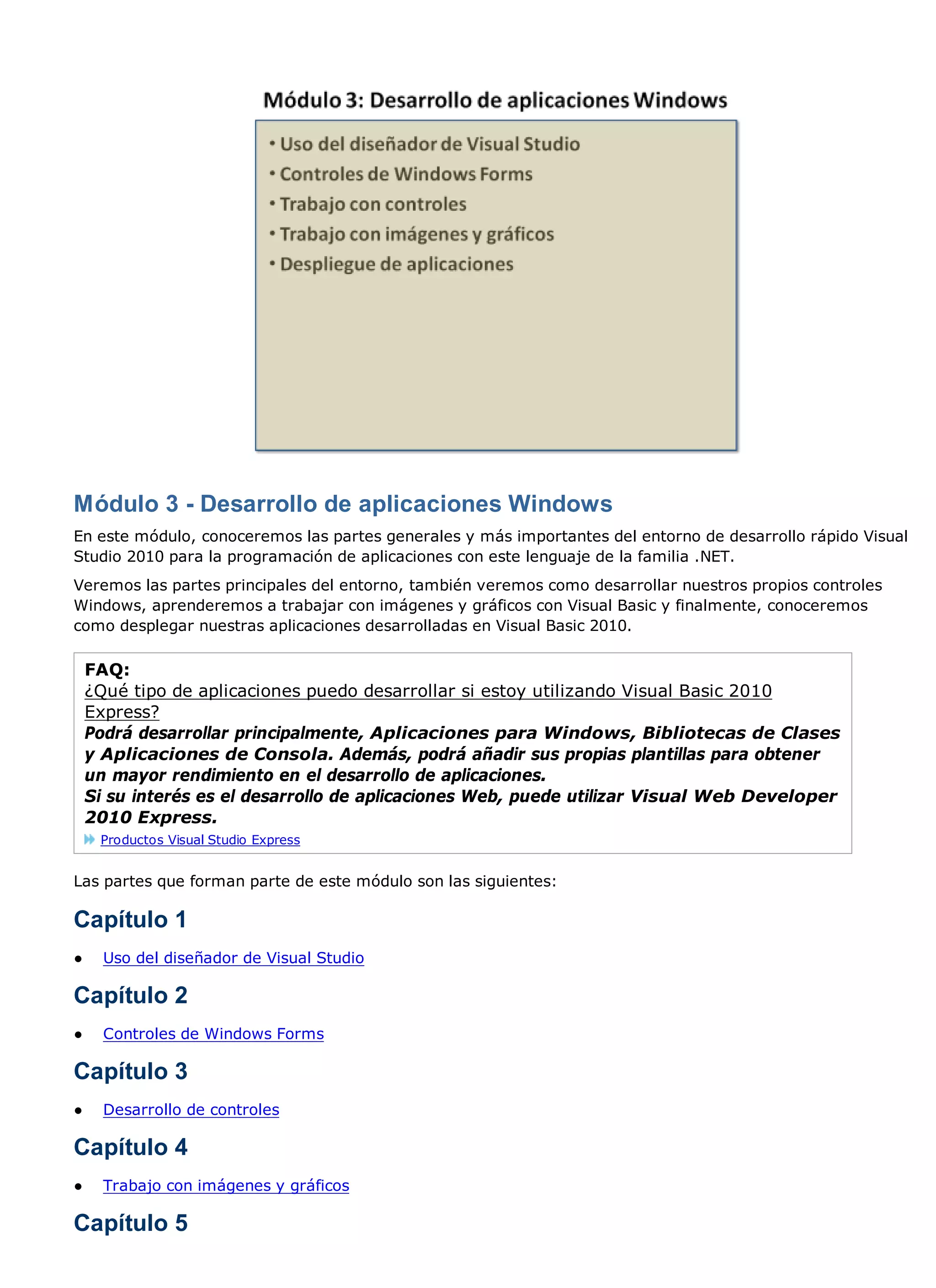 Módulo 3 - Desarrollo de aplicaciones Windows
En este módulo, conoceremos las partes generales y más importantes del entorno de desarrollo rápido Visual
Studio 2010 para la programación de aplicaciones con este lenguaje de la familia .NET.
Veremos las partes principales del entorno, también veremos como desarrollar nuestros propios controles
Windows, aprenderemos a trabajar con imágenes y gráficos con Visual Basic y finalmente, conoceremos
como desplegar nuestras aplicaciones desarrolladas en Visual Basic 2010.

    FAQ:
    ¿Qué tipo de aplicaciones puedo desarrollar si estoy utilizando Visual Basic 2010
    Express?
    Podrá desarrollar principalmente, Aplicaciones para Windows, Bibliotecas de Clases
    y Aplicaciones de Consola. Además, podrá añadir sus propias plantillas para obtener
    un mayor rendimiento en el desarrollo de aplicaciones.
    Si su interés es el desarrollo de aplicaciones Web, puede utilizar Visual Web Developer
    2010 Express.
     Productos Visual Studio Express


Las partes que forman parte de este módulo son las siguientes:

Capítulo 1
●     Uso del diseñador de Visual Studio

Capítulo 2
●     Controles de Windows Forms

Capítulo 3
●     Desarrollo de controles

Capítulo 4
●     Trabajo con imágenes y gráficos

Capítulo 5
 