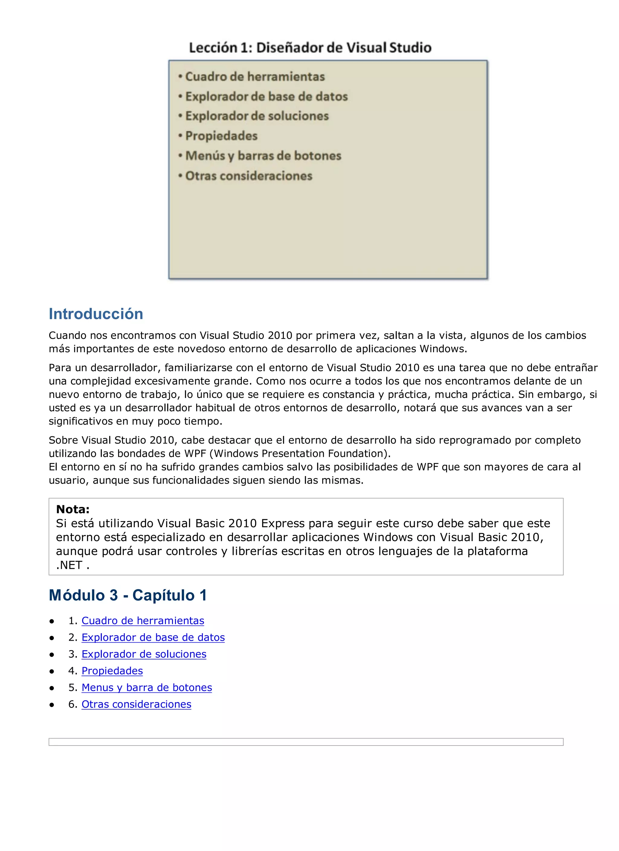Introducción
Cuando nos encontramos con Visual Studio 2010 por primera vez, saltan a la vista, algunos de los cambios
más importantes de este novedoso entorno de desarrollo de aplicaciones Windows.
Para un desarrollador, familiarizarse con el entorno de Visual Studio 2010 es una tarea que no debe entrañar
una complejidad excesivamente grande. Como nos ocurre a todos los que nos encontramos delante de un
nuevo entorno de trabajo, lo único que se requiere es constancia y práctica, mucha práctica. Sin embargo, si
usted es ya un desarrollador habitual de otros entornos de desarrollo, notará que sus avances van a ser
significativos en muy poco tiempo.
Sobre Visual Studio 2010, cabe destacar que el entorno de desarrollo ha sido reprogramado por completo
utilizando las bondades de WPF (Windows Presentation Foundation).
El entorno en sí no ha sufrido grandes cambios salvo las posibilidades de WPF que son mayores de cara al
usuario, aunque sus funcionalidades siguen siendo las mismas.

    Nota:
    Si está utilizando Visual Basic 2010 Express para seguir este curso debe saber que este
    entorno está especializado en desarrollar aplicaciones Windows con Visual Basic 2010,
    aunque podrá usar controles y librerías escritas en otros lenguajes de la plataforma
    .NET .

Módulo 3 - Capítulo 1
●     1. Cuadro de herramientas
●     2. Explorador de base de datos
●     3. Explorador de soluciones
●     4. Propiedades
●     5. Menus y barra de botones
●     6. Otras consideraciones
 