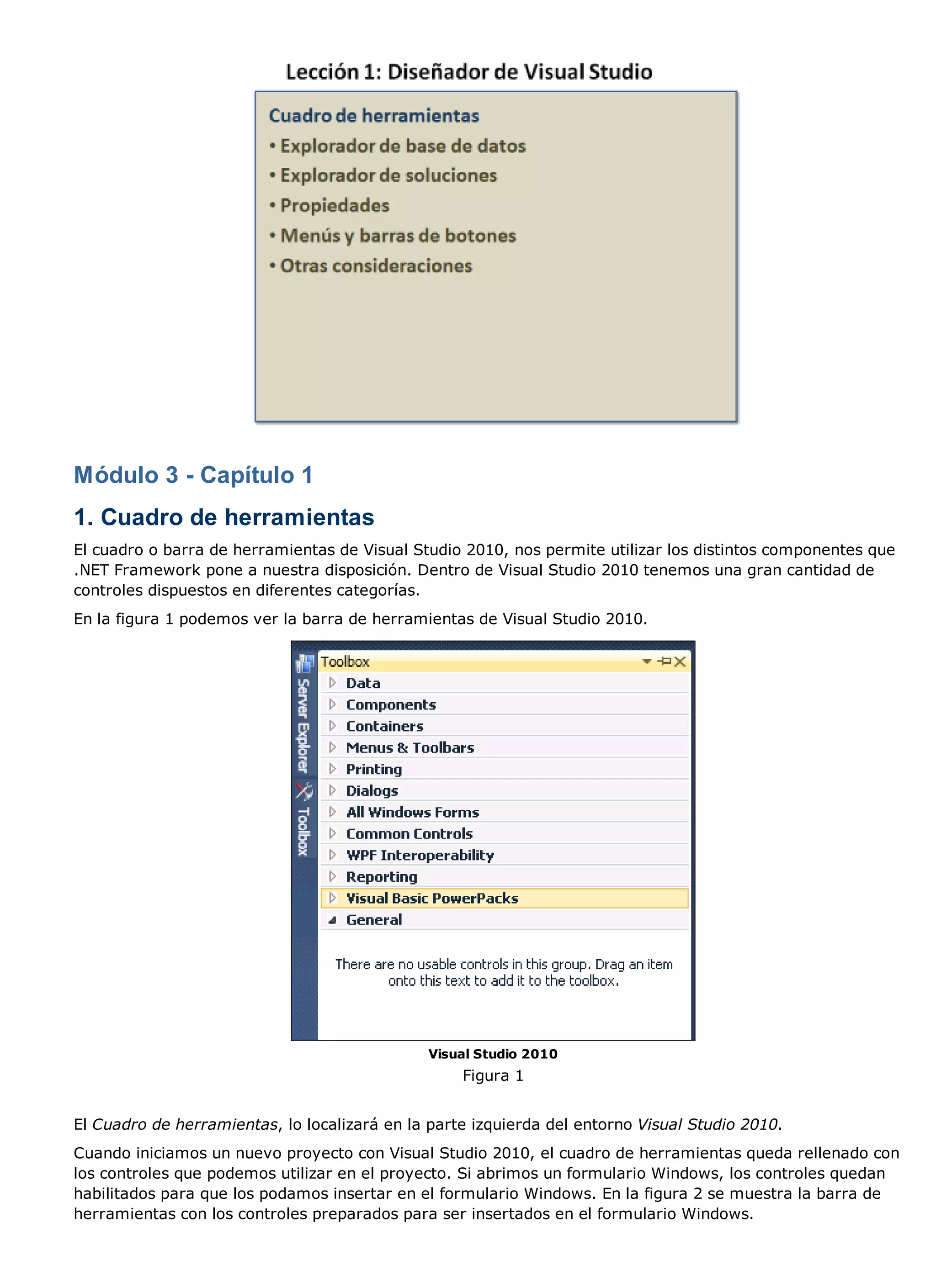 Módulo 3 - Capítulo 1
1. Cuadro de herramientas
El cuadro o barra de herramientas de Visual Studio 2010, nos permite utilizar los distintos componentes que
.NET Framework pone a nuestra disposición. Dentro de Visual Studio 2010 tenemos una gran cantidad de
controles dispuestos en diferentes categorías.
En la figura 1 podemos ver la barra de herramientas de Visual Studio 2010.




                                               Visual Studio 2010
                                                   Figura 1


El Cuadro de herramientas, lo localizará en la parte izquierda del entorno Visual Studio 2010.
Cuando iniciamos un nuevo proyecto con Visual Studio 2010, el cuadro de herramientas queda rellenado con
los controles que podemos utilizar en el proyecto. Si abrimos un formulario Windows, los controles quedan
habilitados para que los podamos insertar en el formulario Windows. En la figura 2 se muestra la barra de
herramientas con los controles preparados para ser insertados en el formulario Windows.
 