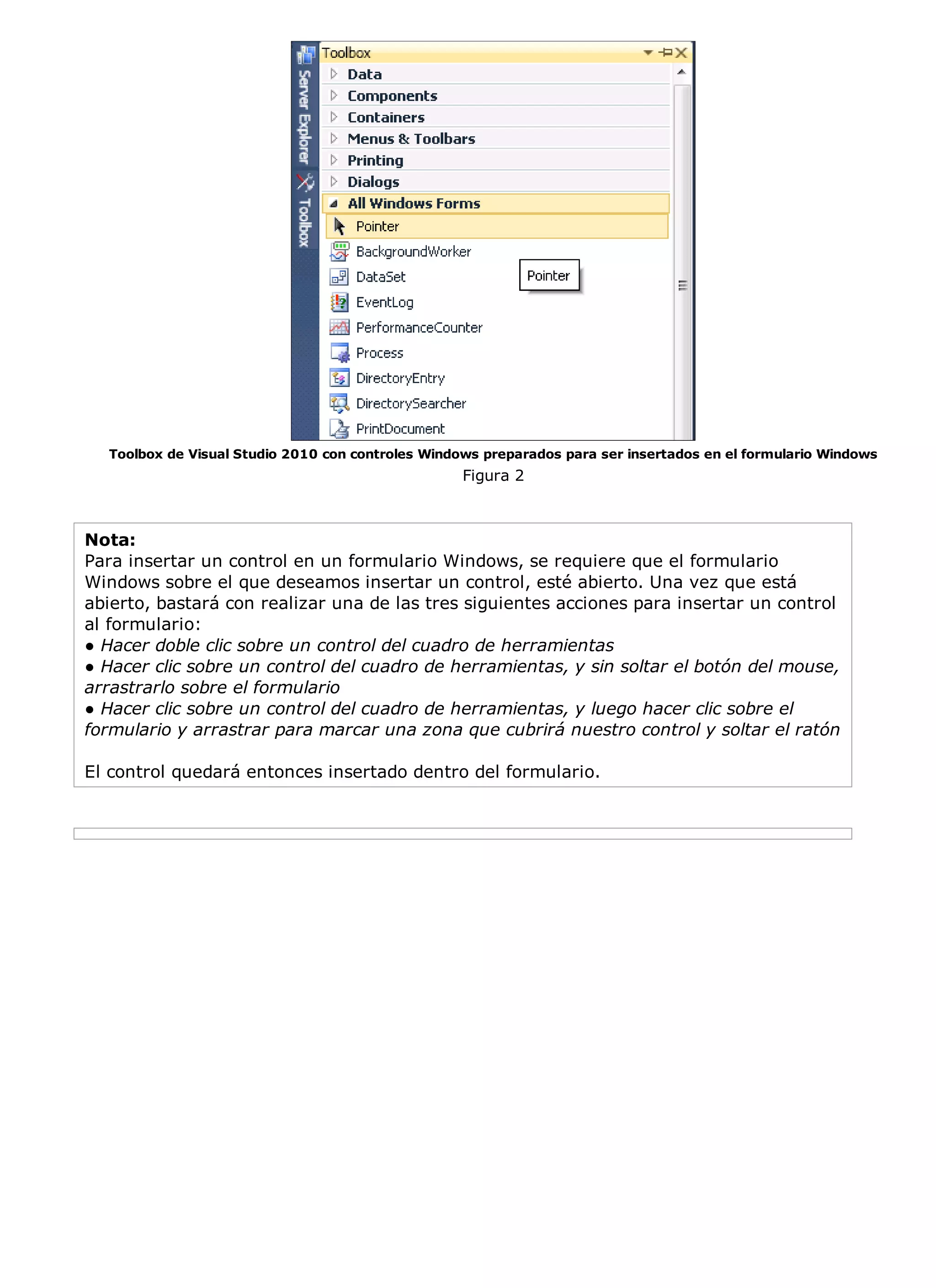 Toolbox de Visual Studio 2010 con controles Windows preparados para ser insertados en el formulario Windows
                                                   Figura 2



Nota:
Para insertar un control en un formulario Windows, se requiere que el formulario
Windows sobre el que deseamos insertar un control, esté abierto. Una vez que está
abierto, bastará con realizar una de las tres siguientes acciones para insertar un control
al formulario:
● Hacer doble clic sobre un control del cuadro de herramientas
● Hacer clic sobre un control del cuadro de herramientas, y sin soltar el botón del mouse,
arrastrarlo sobre el formulario
● Hacer clic sobre un control del cuadro de herramientas, y luego hacer clic sobre el
formulario y arrastrar para marcar una zona que cubrirá nuestro control y soltar el ratón

El control quedará entonces insertado dentro del formulario.
 