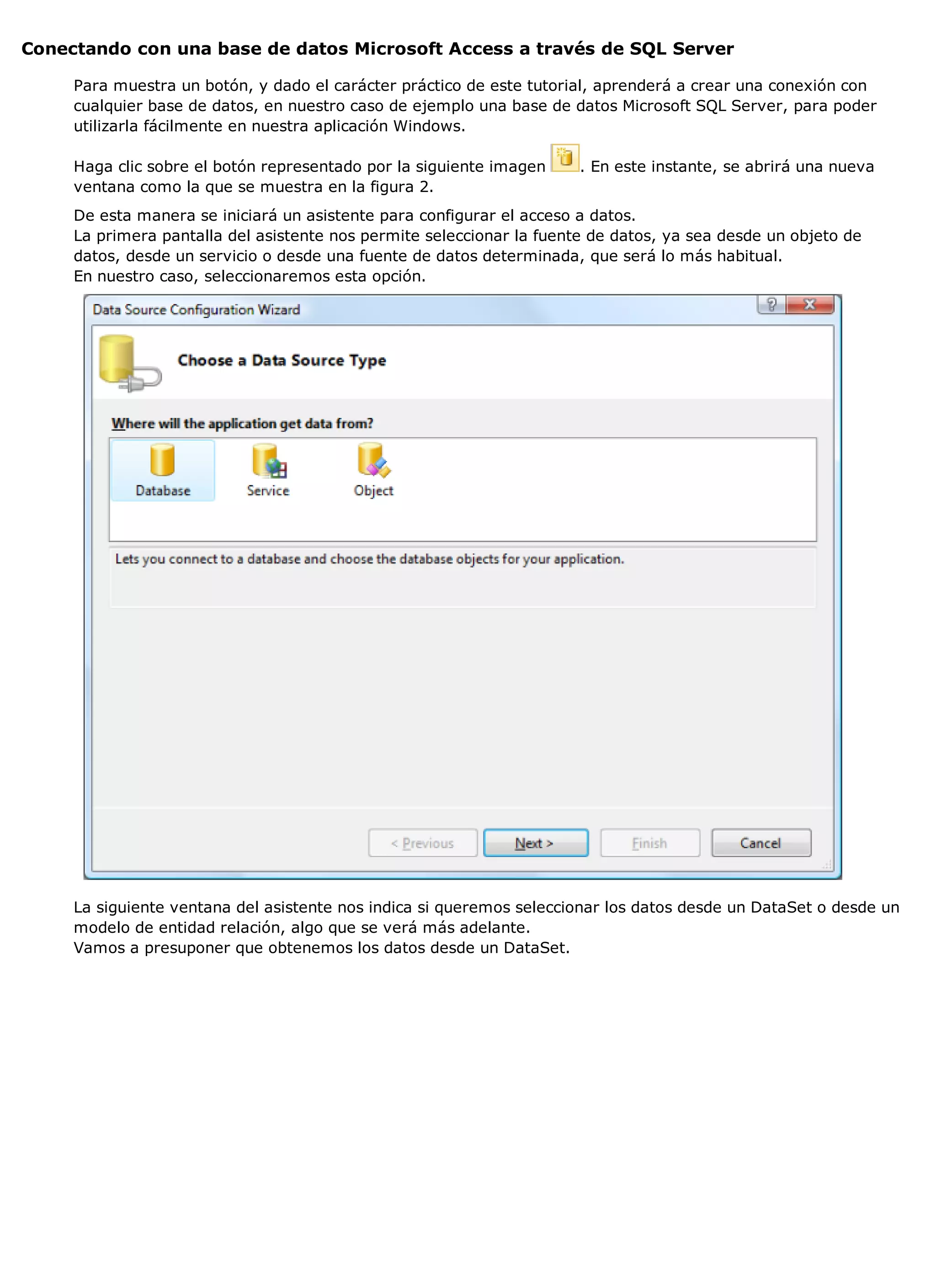 Conectando con una base de datos Microsoft Access a través de SQL Server

     Para muestra un botón, y dado el carácter práctico de este tutorial, aprenderá a crear una conexión con
     cualquier base de datos, en nuestro caso de ejemplo una base de datos Microsoft SQL Server, para poder
     utilizarla fácilmente en nuestra aplicación Windows.

     Haga clic sobre el botón representado por la siguiente imagen     . En este instante, se abrirá una nueva
     ventana como la que se muestra en la figura 2.
     De esta manera se iniciará un asistente para configurar el acceso a datos.
     La primera pantalla del asistente nos permite seleccionar la fuente de datos, ya sea desde un objeto de
     datos, desde un servicio o desde una fuente de datos determinada, que será lo más habitual.
     En nuestro caso, seleccionaremos esta opción.




     La siguiente ventana del asistente nos indica si queremos seleccionar los datos desde un DataSet o desde un
     modelo de entidad relación, algo que se verá más adelante.
     Vamos a presuponer que obtenemos los datos desde un DataSet.
 