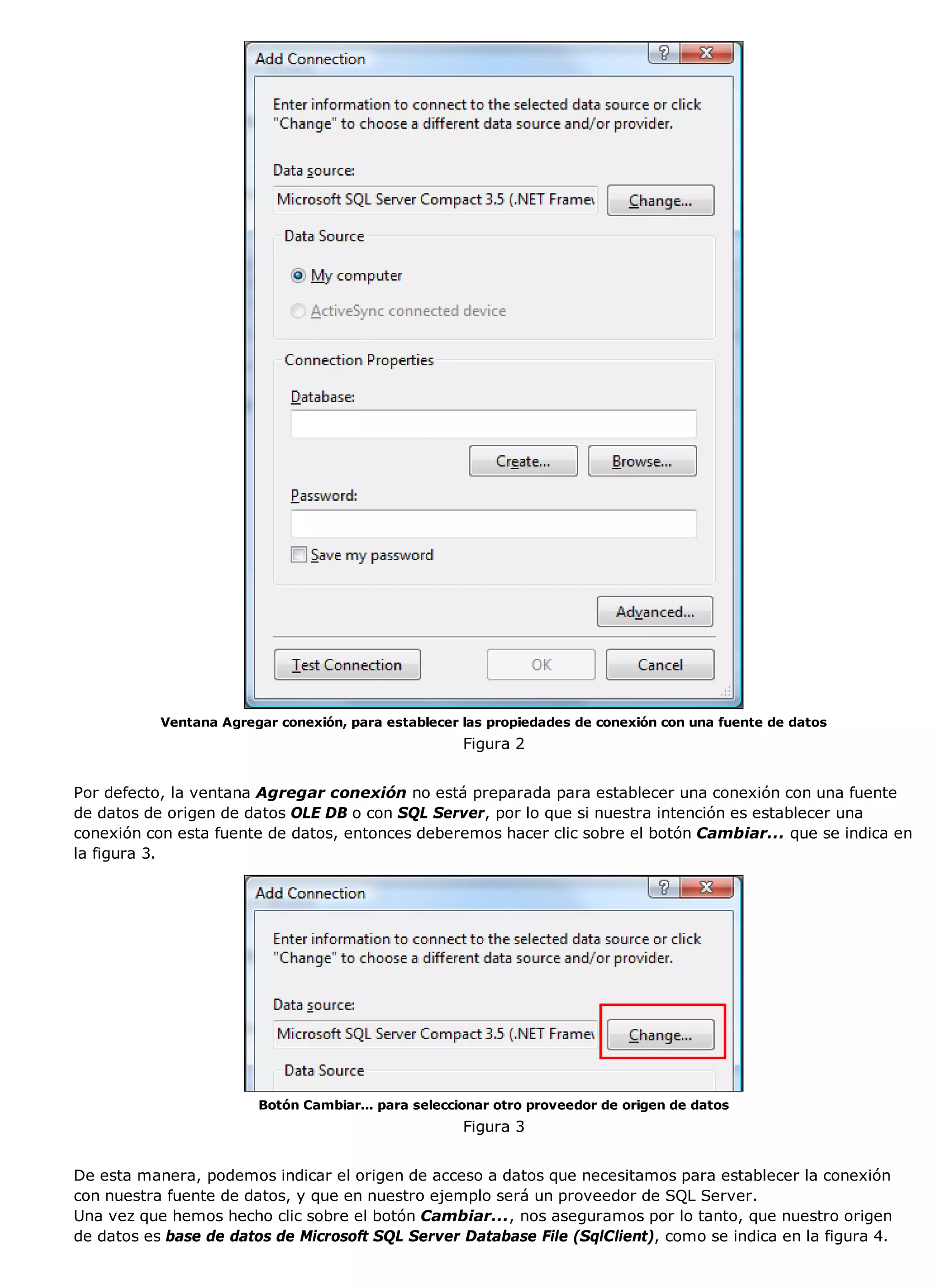 Ventana Agregar conexión, para establecer las propiedades de conexión con una fuente de datos
                                                     Figura 2


Por defecto, la ventana Agregar conexión no está preparada para establecer una conexión con una fuente
de datos de origen de datos OLE DB o con SQL Server, por lo que si nuestra intención es establecer una
conexión con esta fuente de datos, entonces deberemos hacer clic sobre el botón Cambiar... que se indica en
la figura 3.




                        Botón Cambiar... para seleccionar otro proveedor de origen de datos
                                                     Figura 3


De esta manera, podemos indicar el origen de acceso a datos que necesitamos para establecer la conexión
con nuestra fuente de datos, y que en nuestro ejemplo será un proveedor de SQL Server.
Una vez que hemos hecho clic sobre el botón Cambiar..., nos aseguramos por lo tanto, que nuestro origen
de datos es base de datos de Microsoft SQL Server Database File (SqlClient), como se indica en la figura 4.
 