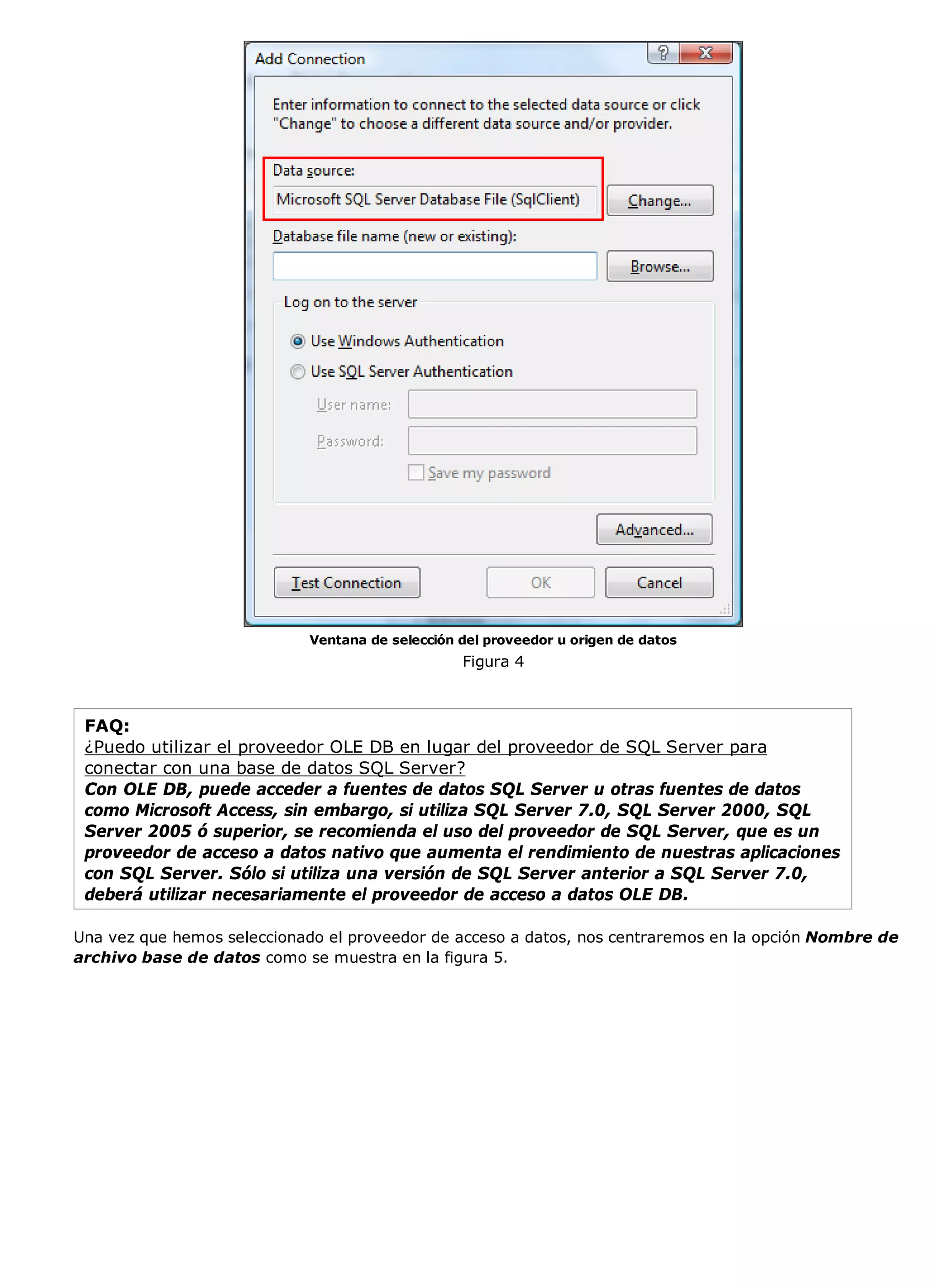 Ventana de selección del proveedor u origen de datos
                                                 Figura 4



 FAQ:
 ¿Puedo utilizar el proveedor OLE DB en lugar del proveedor de SQL Server para
 conectar con una base de datos SQL Server?
 Con OLE DB, puede acceder a fuentes de datos SQL Server u otras fuentes de datos
 como Microsoft Access, sin embargo, si utiliza SQL Server 7.0, SQL Server 2000, SQL
 Server 2005 ó superior, se recomienda el uso del proveedor de SQL Server, que es un
 proveedor de acceso a datos nativo que aumenta el rendimiento de nuestras aplicaciones
 con SQL Server. Sólo si utiliza una versión de SQL Server anterior a SQL Server 7.0,
 deberá utilizar necesariamente el proveedor de acceso a datos OLE DB.

Una vez que hemos seleccionado el proveedor de acceso a datos, nos centraremos en la opción Nombre de
archivo base de datos como se muestra en la figura 5.
 