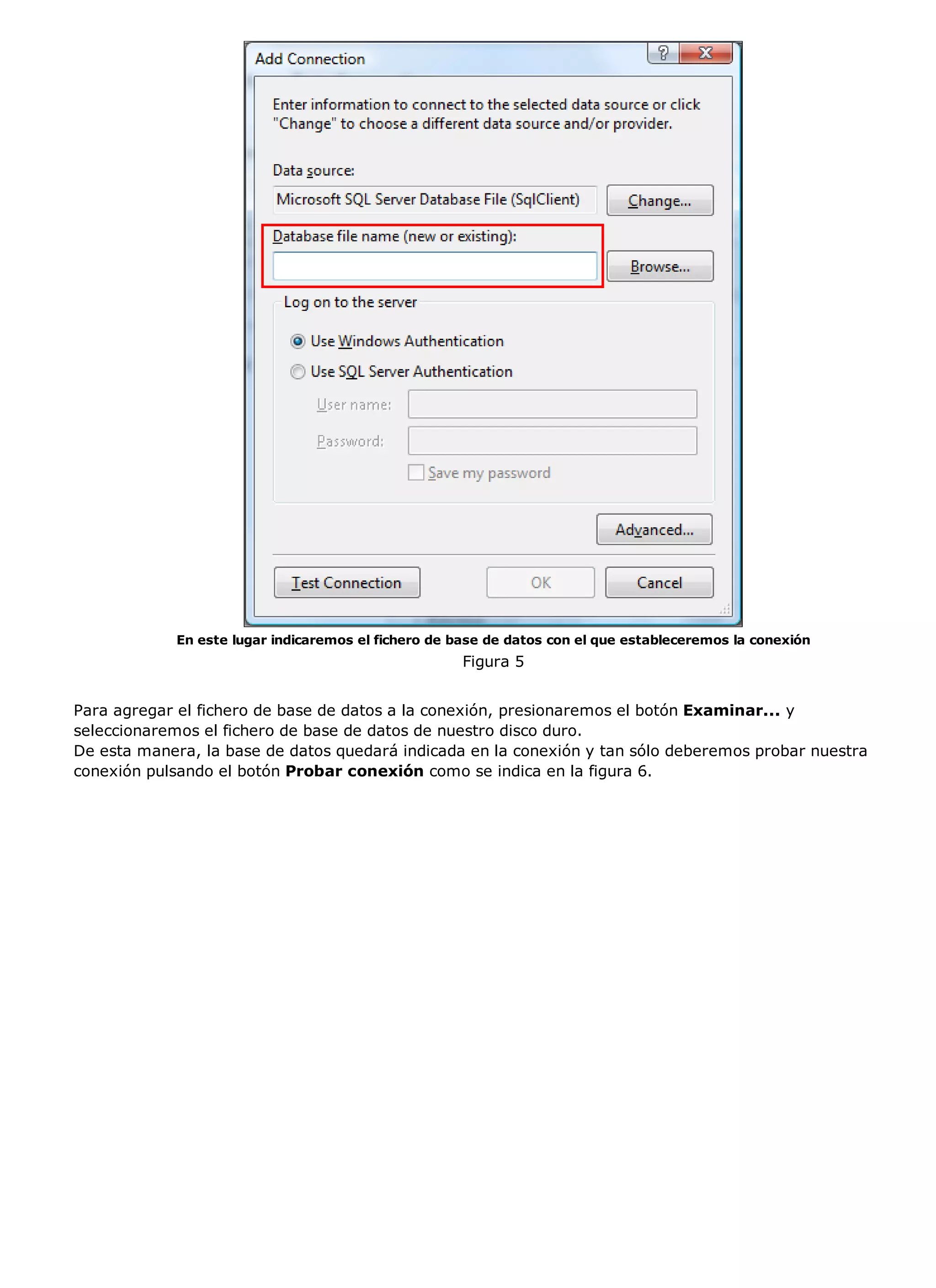 En este lugar indicaremos el fichero de base de datos con el que estableceremos la conexión
                                                     Figura 5


Para agregar el fichero de base de datos a la conexión, presionaremos el botón Examinar... y
seleccionaremos el fichero de base de datos de nuestro disco duro.
De esta manera, la base de datos quedará indicada en la conexión y tan sólo deberemos probar nuestra
conexión pulsando el botón Probar conexión como se indica en la figura 6.
 