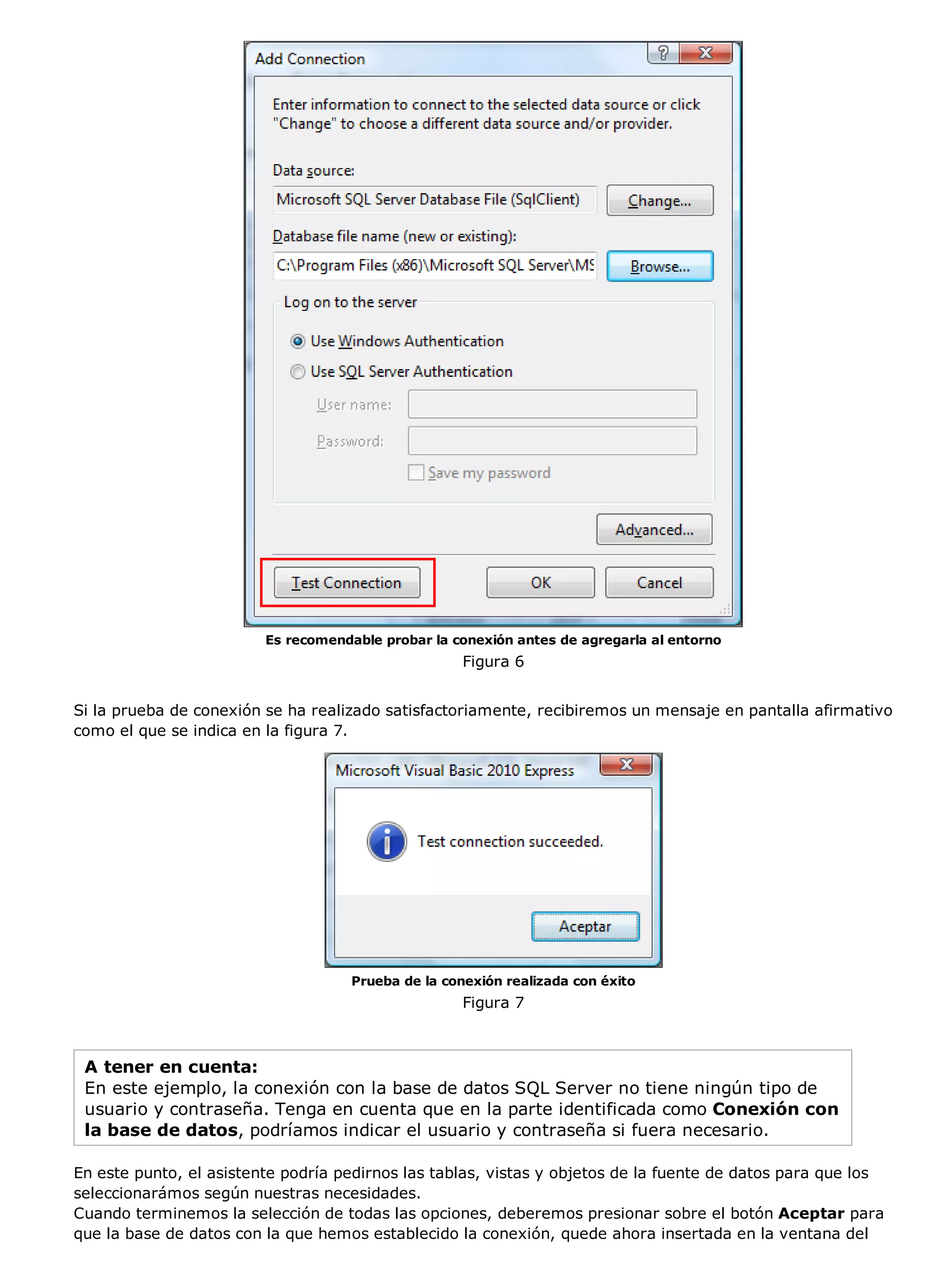 Es recomendable probar la conexión antes de agregarla al entorno
                                                     Figura 6


Si la prueba de conexión se ha realizado satisfactoriamente, recibiremos un mensaje en pantalla afirmativo
como el que se indica en la figura 7.




                                     Prueba de la conexión realizada con éxito
                                                     Figura 7



 A tener en cuenta:
 En este ejemplo, la conexión con la base de datos SQL Server no tiene ningún tipo de
 usuario y contraseña. Tenga en cuenta que en la parte identificada como Conexión con
 la base de datos, podríamos indicar el usuario y contraseña si fuera necesario.

En este punto, el asistente podría pedirnos las tablas, vistas y objetos de la fuente de datos para que los
seleccionarámos según nuestras necesidades.
Cuando terminemos la selección de todas las opciones, deberemos presionar sobre el botón Aceptar para
que la base de datos con la que hemos establecido la conexión, quede ahora insertada en la ventana del
 