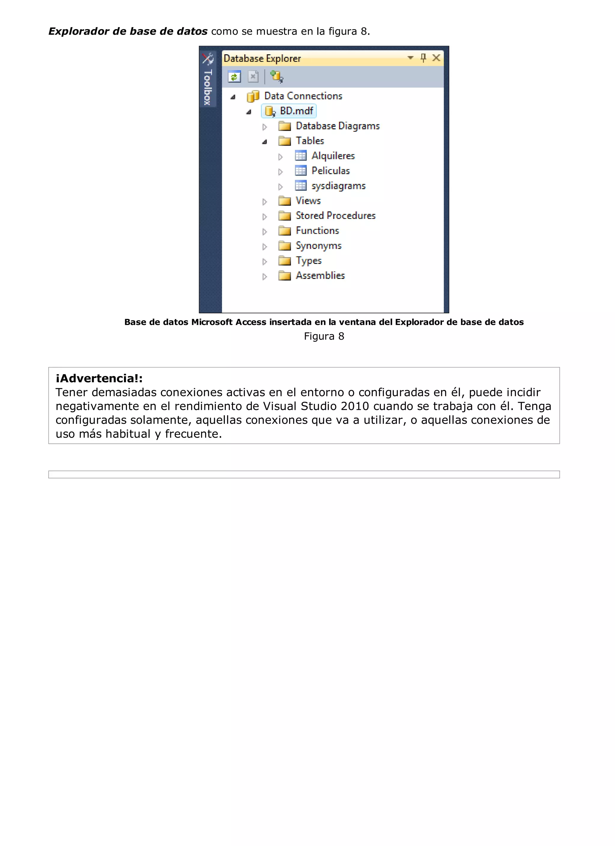 Explorador de base de datos como se muestra en la figura 8.




             Base de datos Microsoft Access insertada en la ventana del Explorador de base de datos
                                                   Figura 8



 ¡Advertencia!:
 Tener demasiadas conexiones activas en el entorno o configuradas en él, puede incidir
 negativamente en el rendimiento de Visual Studio 2010 cuando se trabaja con él. Tenga
 configuradas solamente, aquellas conexiones que va a utilizar, o aquellas conexiones de
 uso más habitual y frecuente.
 