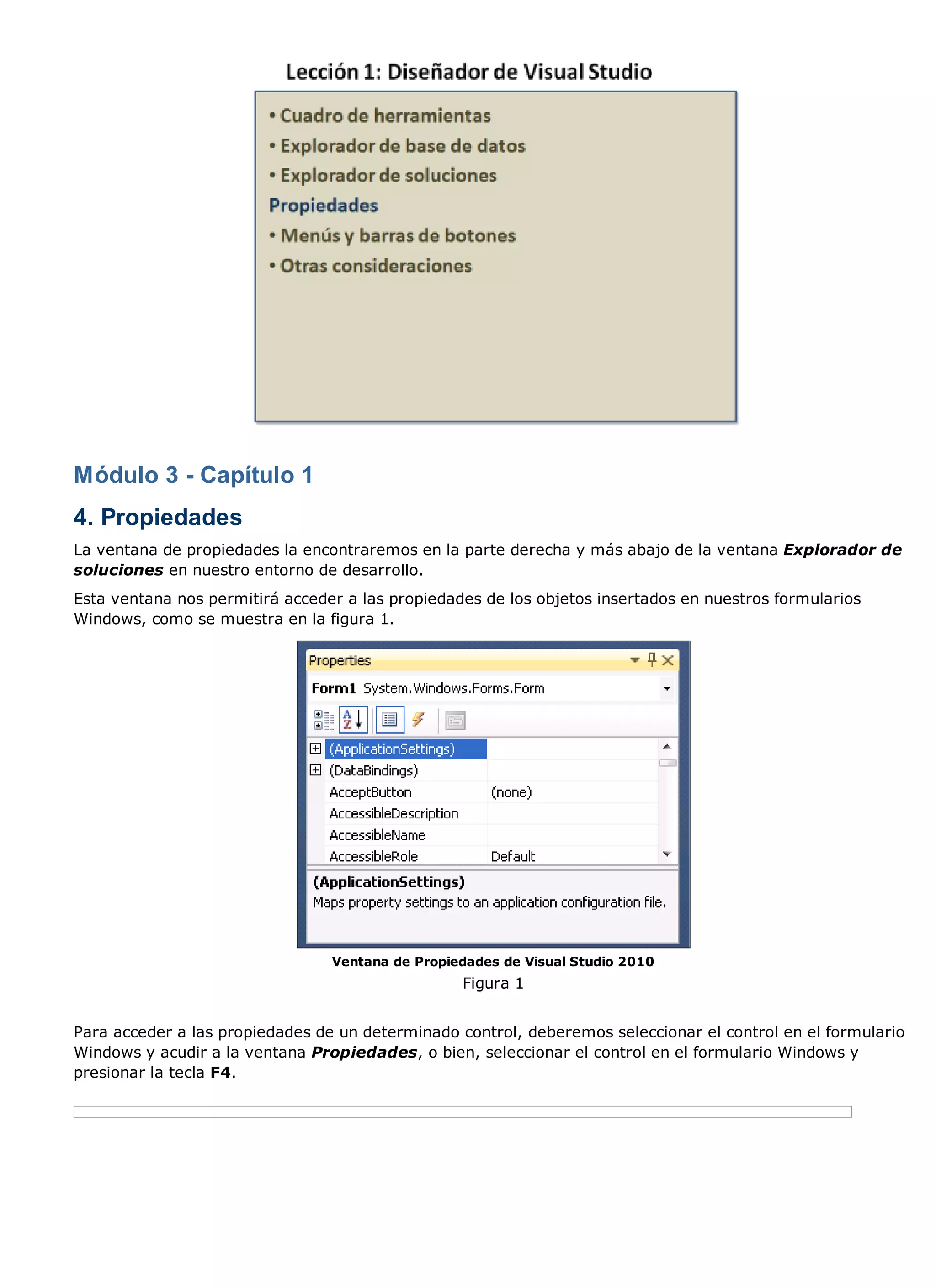 Módulo 3 - Capítulo 1
4. Propiedades
La ventana de propiedades la encontraremos en la parte derecha y más abajo de la ventana Explorador de
soluciones en nuestro entorno de desarrollo.
Esta ventana nos permitirá acceder a las propiedades de los objetos insertados en nuestros formularios
Windows, como se muestra en la figura 1.




                                 Ventana de Propiedades de Visual Studio 2010
                                                  Figura 1


Para acceder a las propiedades de un determinado control, deberemos seleccionar el control en el formulario
Windows y acudir a la ventana Propiedades, o bien, seleccionar el control en el formulario Windows y
presionar la tecla F4.
 