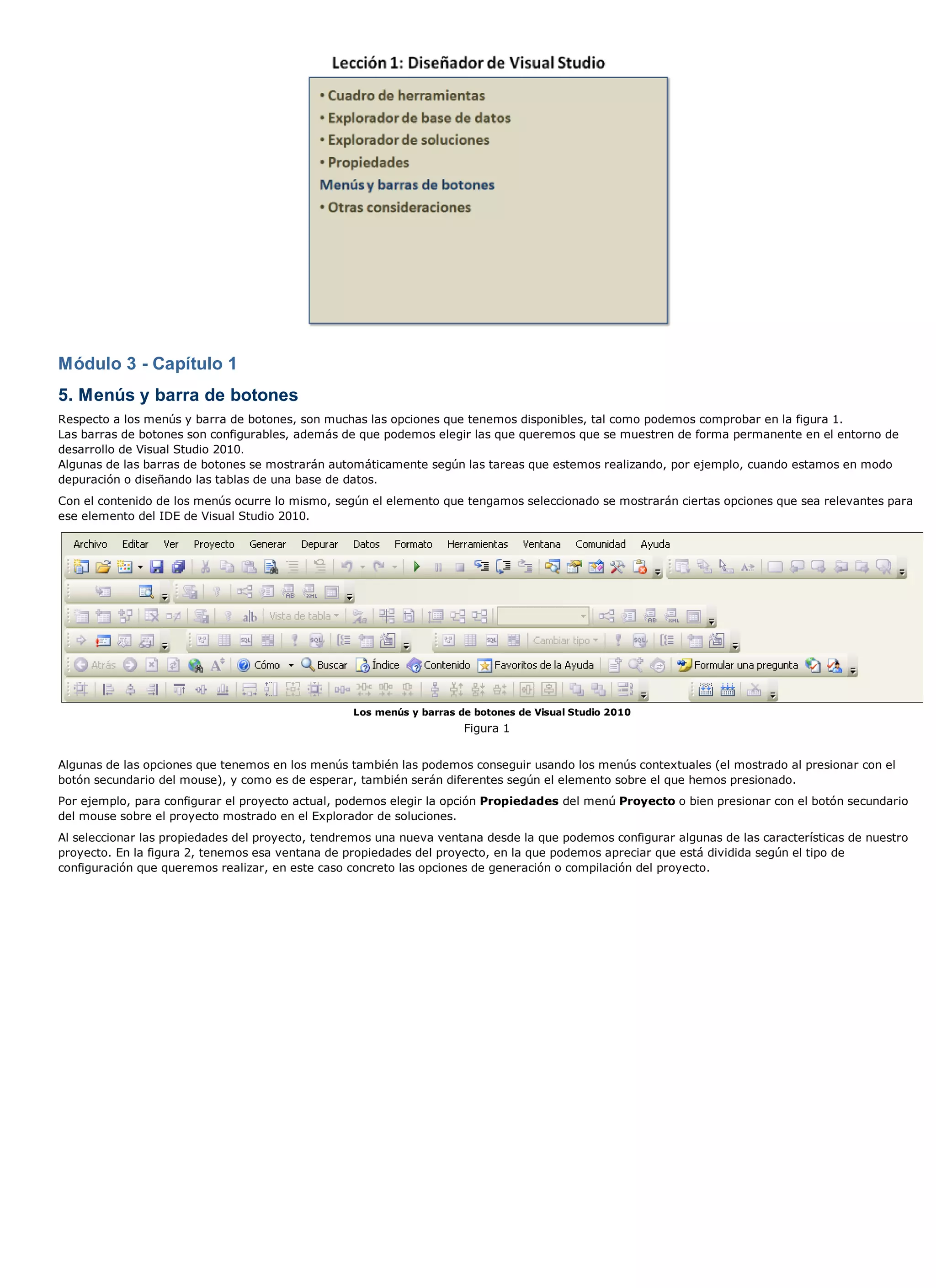 Módulo 3 - Capítulo 1
5. Menús y barra de botones
Respecto a los menús y barra de botones, son muchas las opciones que tenemos disponibles, tal como podemos comprobar en la figura 1.
Las barras de botones son configurables, además de que podemos elegir las que queremos que se muestren de forma permanente en el entorno de
desarrollo de Visual Studio 2010.
Algunas de las barras de botones se mostrarán automáticamente según las tareas que estemos realizando, por ejemplo, cuando estamos en modo
depuración o diseñando las tablas de una base de datos.
Con el contenido de los menús ocurre lo mismo, según el elemento que tengamos seleccionado se mostrarán ciertas opciones que sea relevantes para
ese elemento del IDE de Visual Studio 2010.




                                                  Los menús y barras de botones de Visual Studio 2010
                                                                      Figura 1


Algunas de las opciones que tenemos en los menús también las podemos conseguir usando los menús contextuales (el mostrado al presionar con el
botón secundario del mouse), y como es de esperar, también serán diferentes según el elemento sobre el que hemos presionado.
Por ejemplo, para configurar el proyecto actual, podemos elegir la opción Propiedades del menú Proyecto o bien presionar con el botón secundario
del mouse sobre el proyecto mostrado en el Explorador de soluciones.
Al seleccionar las propiedades del proyecto, tendremos una nueva ventana desde la que podemos configurar algunas de las características de nuestro
proyecto. En la figura 2, tenemos esa ventana de propiedades del proyecto, en la que podemos apreciar que está dividida según el tipo de
configuración que queremos realizar, en este caso concreto las opciones de generación o compilación del proyecto.
 