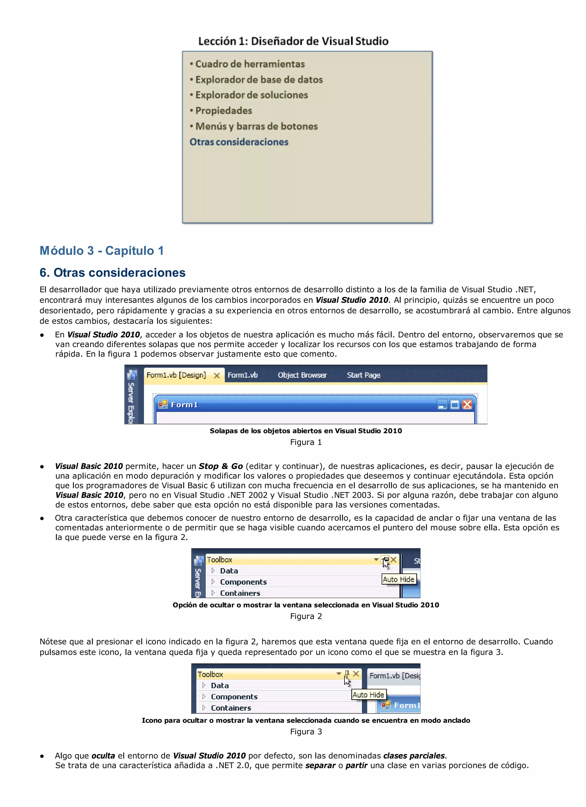 Módulo 3 - Capítulo 1
6. Otras consideraciones
El desarrollador que haya utilizado previamente otros entornos de desarrollo distinto a los de la familia de Visual Studio .NET,
encontrará muy interesantes algunos de los cambios incorporados en Visual Studio 2010. Al principio, quizás se encuentre un poco
desorientado, pero rápidamente y gracias a su experiencia en otros entornos de desarrollo, se acostumbrará al cambio. Entre algunos
de estos cambios, destacaría los siguientes:
●   En Visual Studio 2010, acceder a los objetos de nuestra aplicación es mucho más fácil. Dentro del entorno, observaremos que se
    van creando diferentes solapas que nos permite acceder y localizar los recursos con los que estamos trabajando de forma
    rápida. En la figura 1 podemos observar justamente esto que comento.




                                            Solapas de los objetos abiertos en Visual Studio 2010
                                                                  Figura 1


●   Visual Basic 2010 permite, hacer un Stop & Go (editar y continuar), de nuestras aplicaciones, es decir, pausar la ejecución de
    una aplicación en modo depuración y modificar los valores o propiedades que deseemos y continuar ejecutándola. Esta opción
    que los programadores de Visual Basic 6 utilizan con mucha frecuencia en el desarrollo de sus aplicaciones, se ha mantenido en
    Visual Basic 2010, pero no en Visual Studio .NET 2002 y Visual Studio .NET 2003. Si por alguna razón, debe trabajar con alguno
    de estos entornos, debe saber que esta opción no está disponible para las versiones comentadas.
●   Otra característica que debemos conocer de nuestro entorno de desarrollo, es la capacidad de anclar o fijar una ventana de las
    comentadas anteriormente o de permitir que se haga visible cuando acercamos el puntero del mouse sobre ella. Esta opción es
    la que puede verse en la figura 2.




                                  Opción de ocultar o mostrar la ventana seleccionada en Visual Studio 2010
                                                                  Figura 2


Nótese que al presionar el icono indicado en la figura 2, haremos que esta ventana quede fija en el entorno de desarrollo. Cuando
pulsamos este icono, la ventana queda fija y queda representado por un icono como el que se muestra en la figura 3.




                          Icono para ocultar o mostrar la ventana seleccionada cuando se encuentra en modo anclado
                                                                  Figura 3


●   Algo que oculta el entorno de Visual Studio 2010 por defecto, son las denominadas clases parciales.
    Se trata de una característica añadida a .NET 2.0, que permite separar o partir una clase en varias porciones de código.
 