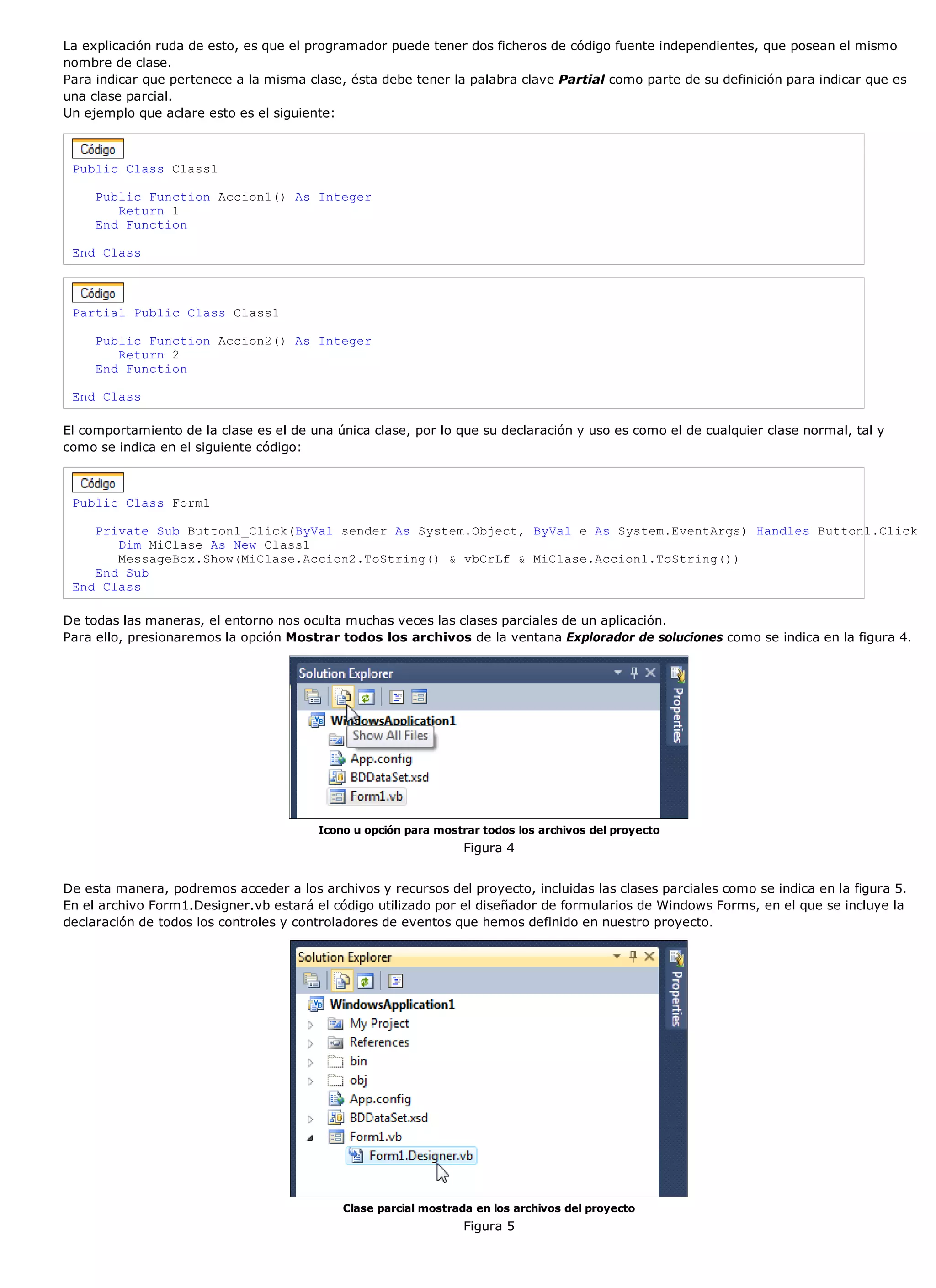 La explicación ruda de esto, es que el programador puede tener dos ficheros de código fuente independientes, que posean el mismo
nombre de clase.
Para indicar que pertenece a la misma clase, ésta debe tener la palabra clave Partial como parte de su definición para indicar que es
una clase parcial.
Un ejemplo que aclare esto es el siguiente:



 Public Class Class1

     Public Function Accion1() As Integer
        Return 1
     End Function

 End Class



 Partial Public Class Class1

     Public Function Accion2() As Integer
        Return 2
     End Function

 End Class

El comportamiento de la clase es el de una única clase, por lo que su declaración y uso es como el de cualquier clase normal, tal y
como se indica en el siguiente código:



 Public Class Form1

    Private Sub Button1_Click(ByVal sender As System.Object, ByVal e As System.EventArgs) Handles Button1.Click
       Dim MiClase As New Class1
       MessageBox.Show(MiClase.Accion2.ToString() & vbCrLf & MiClase.Accion1.ToString())
    End Sub
 End Class

De todas las maneras, el entorno nos oculta muchas veces las clases parciales de un aplicación.
Para ello, presionaremos la opción Mostrar todos los archivos de la ventana Explorador de soluciones como se indica en la figura 4.




                                        Icono u opción para mostrar todos los archivos del proyecto
                                                                 Figura 4


De esta manera, podremos acceder a los archivos y recursos del proyecto, incluidas las clases parciales como se indica en la figura 5.
En el archivo Form1.Designer.vb estará el código utilizado por el diseñador de formularios de Windows Forms, en el que se incluye la
declaración de todos los controles y controladores de eventos que hemos definido en nuestro proyecto.




                                            Clase parcial mostrada en los archivos del proyecto
                                                                 Figura 5
 