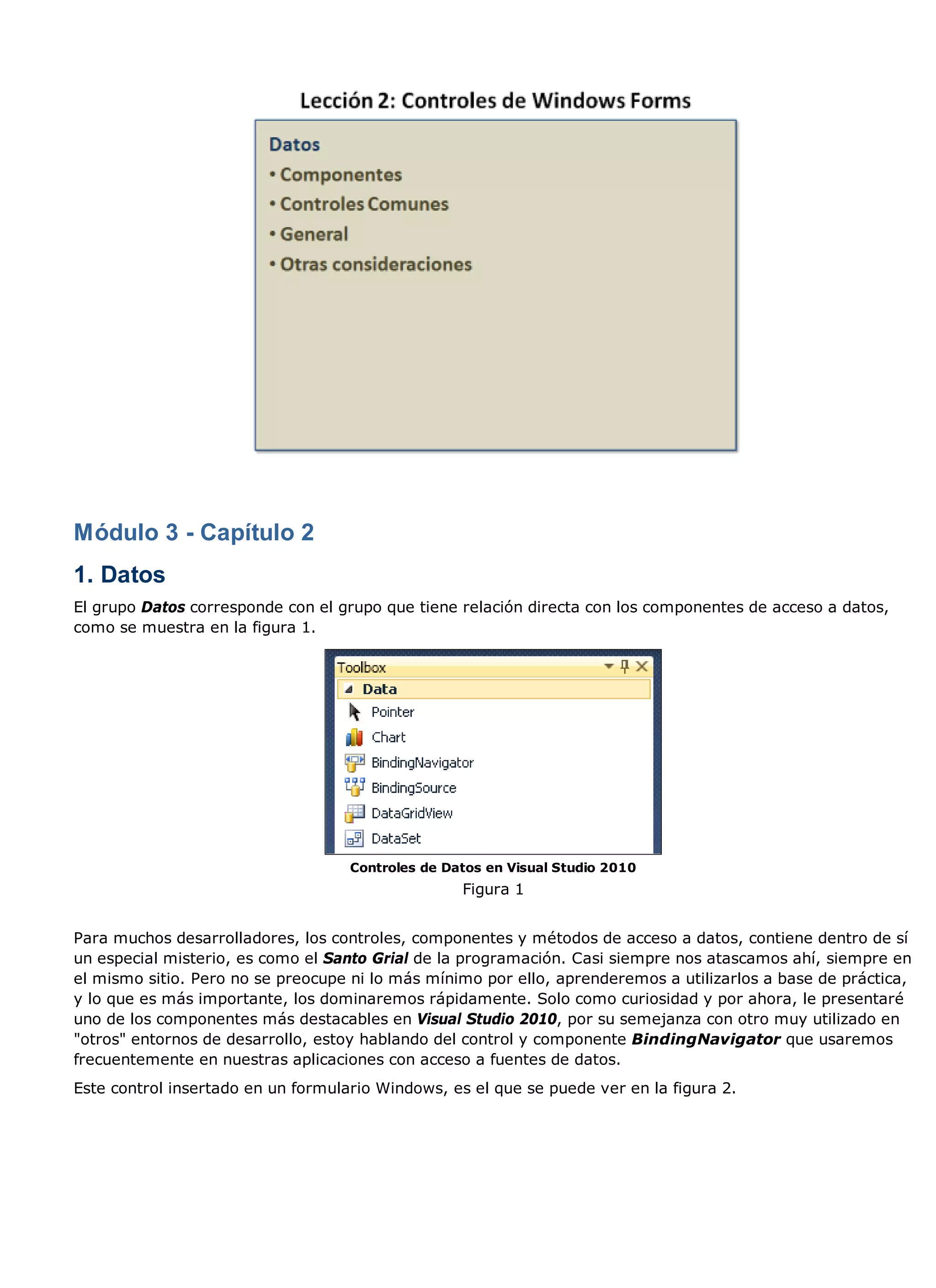 Módulo 3 - Capítulo 2
1. Datos
El grupo Datos corresponde con el grupo que tiene relación directa con los componentes de acceso a datos,
como se muestra en la figura 1.




                                    Controles de Datos en Visual Studio 2010
                                                   Figura 1


Para muchos desarrolladores, los controles, componentes y métodos de acceso a datos, contiene dentro de sí
un especial misterio, es como el Santo Grial de la programación. Casi siempre nos atascamos ahí, siempre en
el mismo sitio. Pero no se preocupe ni lo más mínimo por ello, aprenderemos a utilizarlos a base de práctica,
y lo que es más importante, los dominaremos rápidamente. Solo como curiosidad y por ahora, le presentaré
uno de los componentes más destacables en Visual Studio 2010, por su semejanza con otro muy utilizado en
"otros" entornos de desarrollo, estoy hablando del control y componente BindingNavigator que usaremos
frecuentemente en nuestras aplicaciones con acceso a fuentes de datos.
Este control insertado en un formulario Windows, es el que se puede ver en la figura 2.
 