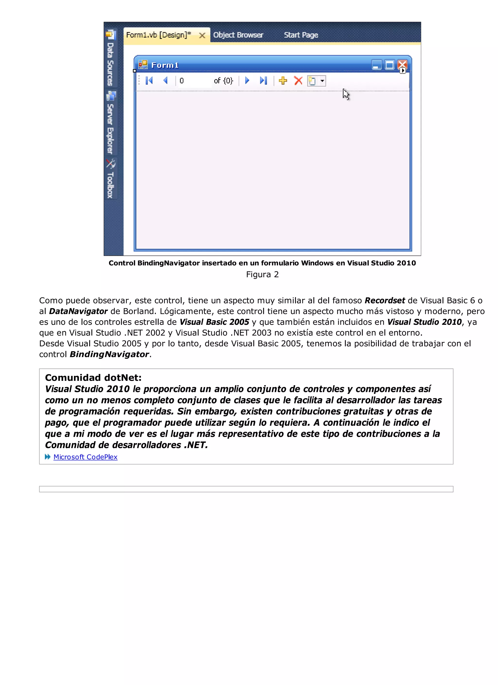 Control BindingNavigator insertado en un formulario Windows en Visual Studio 2010
                                                      Figura 2


Como puede observar, este control, tiene un aspecto muy similar al del famoso Recordset de Visual Basic 6 o
al DataNavigator de Borland. Lógicamente, este control tiene un aspecto mucho más vistoso y moderno, pero
es uno de los controles estrella de Visual Basic 2005 y que también están incluidos en Visual Studio 2010, ya
que en Visual Studio .NET 2002 y Visual Studio .NET 2003 no existía este control en el entorno.
Desde Visual Studio 2005 y por lo tanto, desde Visual Basic 2005, tenemos la posibilidad de trabajar con el
control BindingNavigator.

 Comunidad dotNet:
 Visual Studio 2010 le proporciona un amplio conjunto de controles y componentes así
 como un no menos completo conjunto de clases que le facilita al desarrollador las tareas
 de programación requeridas. Sin embargo, existen contribuciones gratuitas y otras de
 pago, que el programador puede utilizar según lo requiera. A continuación le indico el
 que a mi modo de ver es el lugar más representativo de este tipo de contribuciones a la
 Comunidad de desarrolladores .NET.
   Microsoft CodePlex
 