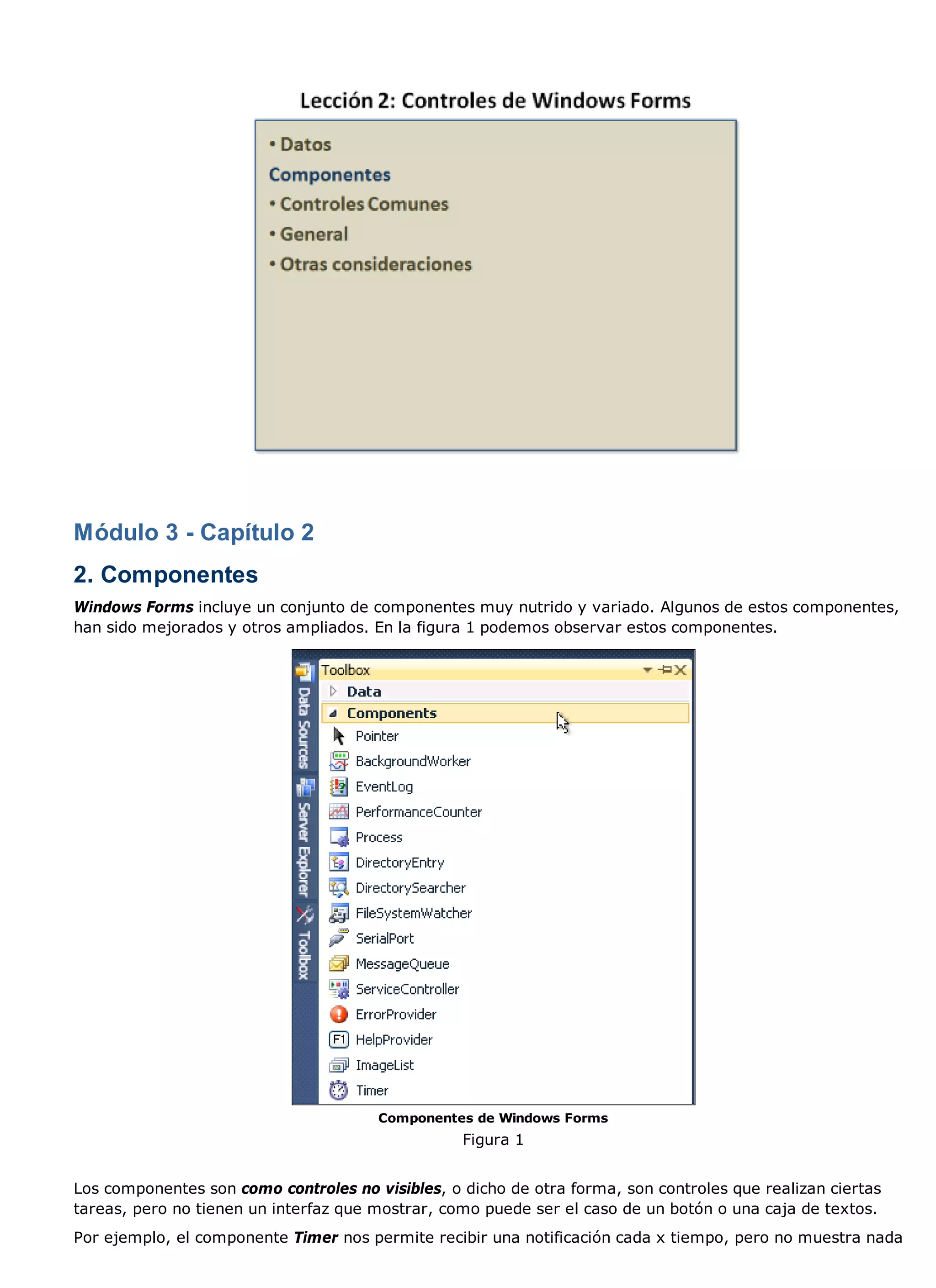 Módulo 3 - Capítulo 2
2. Componentes
Windows Forms incluye un conjunto de componentes muy nutrido y variado. Algunos de estos componentes,
han sido mejorados y otros ampliados. En la figura 1 podemos observar estos componentes.




                                       Componentes de Windows Forms
                                                  Figura 1


Los componentes son como controles no visibles, o dicho de otra forma, son controles que realizan ciertas
tareas, pero no tienen un interfaz que mostrar, como puede ser el caso de un botón o una caja de textos.
Por ejemplo, el componente Timer nos permite recibir una notificación cada x tiempo, pero no muestra nada
 