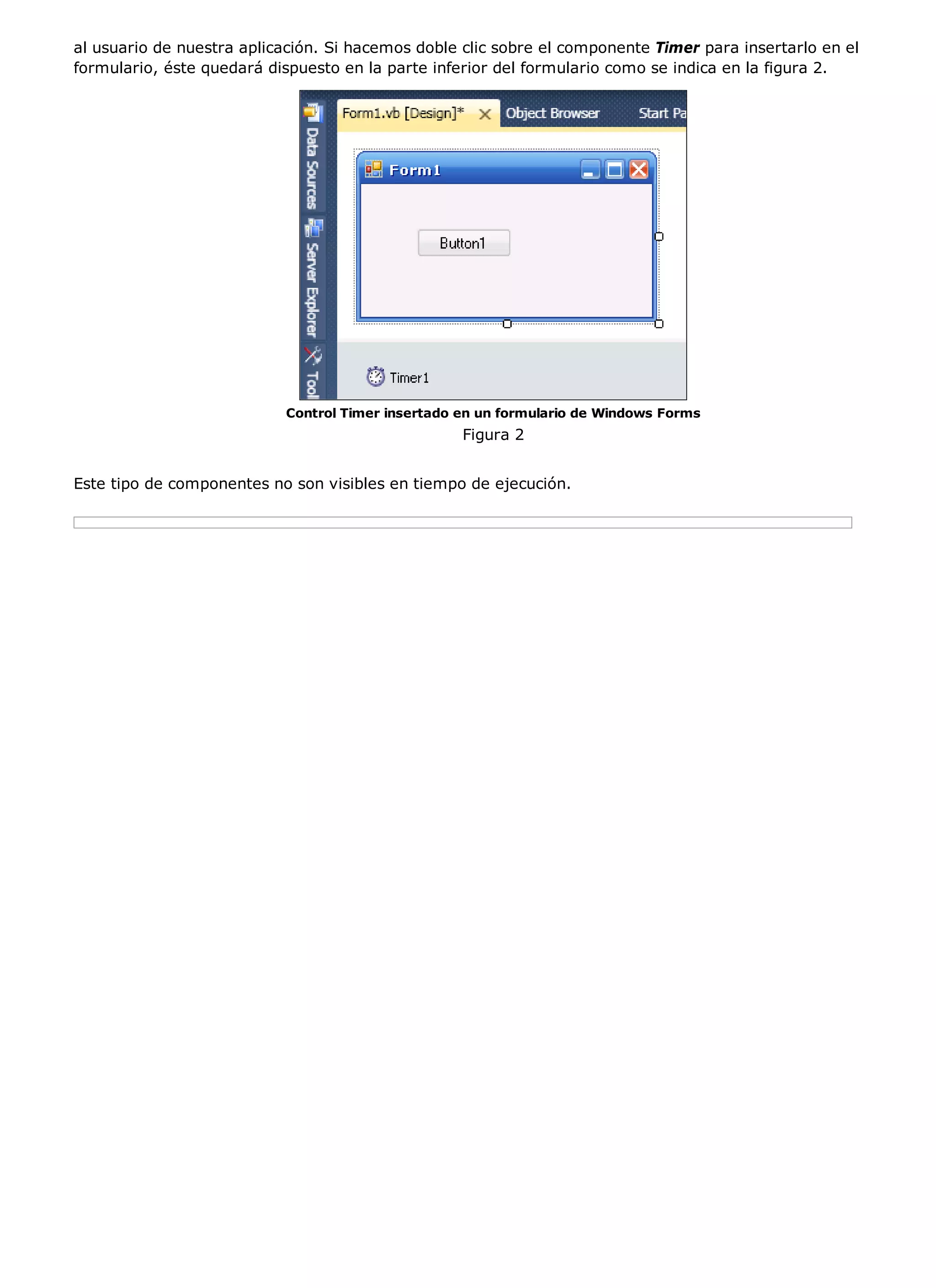 al usuario de nuestra aplicación. Si hacemos doble clic sobre el componente Timer para insertarlo en el
formulario, éste quedará dispuesto en la parte inferior del formulario como se indica en la figura 2.




                           Control Timer insertado en un formulario de Windows Forms
                                                   Figura 2


Este tipo de componentes no son visibles en tiempo de ejecución.
 