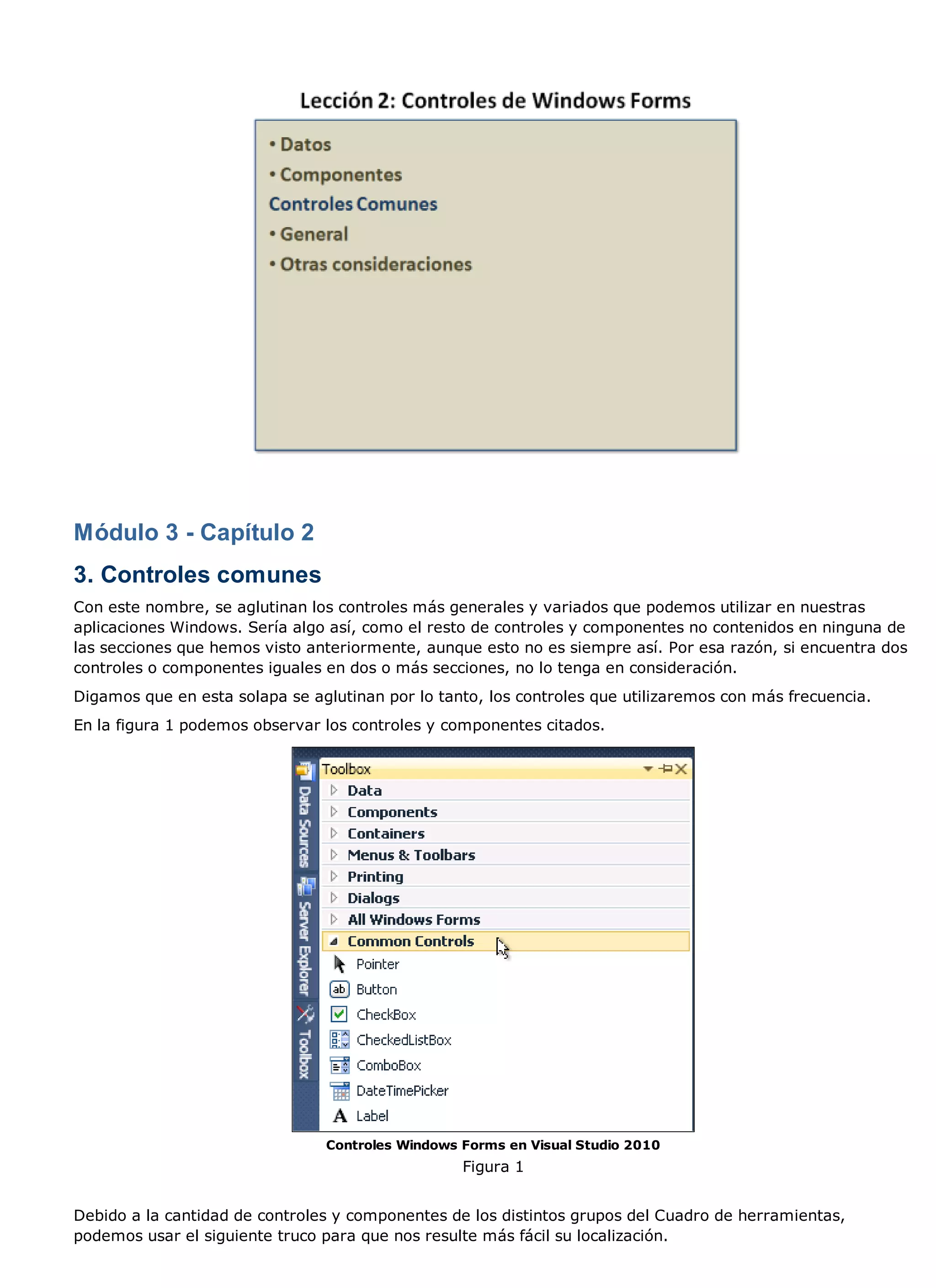 Módulo 3 - Capítulo 2
3. Controles comunes
Con este nombre, se aglutinan los controles más generales y variados que podemos utilizar en nuestras
aplicaciones Windows. Sería algo así, como el resto de controles y componentes no contenidos en ninguna de
las secciones que hemos visto anteriormente, aunque esto no es siempre así. Por esa razón, si encuentra dos
controles o componentes iguales en dos o más secciones, no lo tenga en consideración.
Digamos que en esta solapa se aglutinan por lo tanto, los controles que utilizaremos con más frecuencia.
En la figura 1 podemos observar los controles y componentes citados.




                                Controles Windows Forms en Visual Studio 2010
                                                  Figura 1


Debido a la cantidad de controles y componentes de los distintos grupos del Cuadro de herramientas,
podemos usar el siguiente truco para que nos resulte más fácil su localización.
 