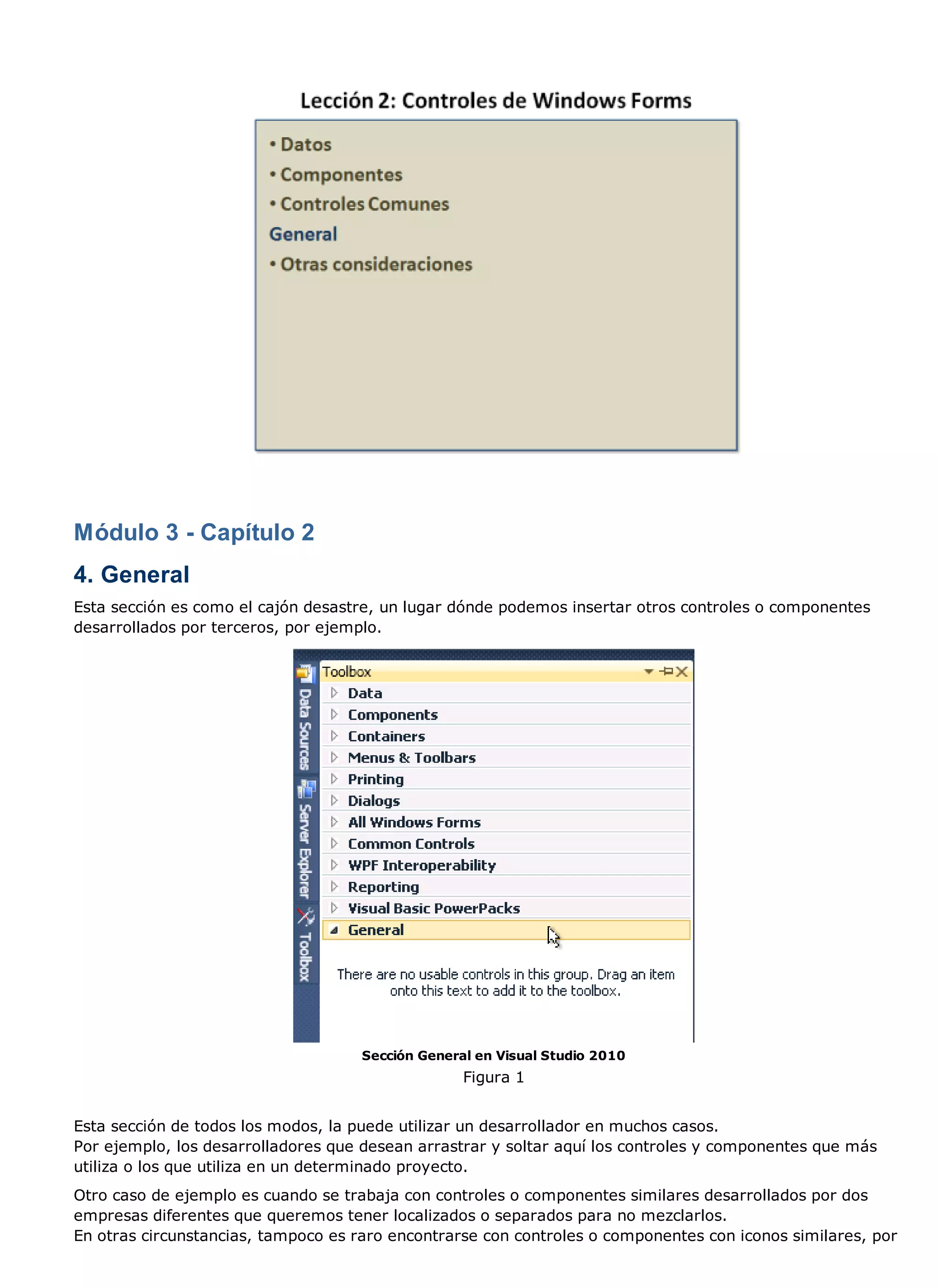 Módulo 3 - Capítulo 2
4. General
Esta sección es como el cajón desastre, un lugar dónde podemos insertar otros controles o componentes
desarrollados por terceros, por ejemplo.




                                     Sección General en Visual Studio 2010
                                                   Figura 1


Esta sección de todos los modos, la puede utilizar un desarrollador en muchos casos.
Por ejemplo, los desarrolladores que desean arrastrar y soltar aquí los controles y componentes que más
utiliza o los que utiliza en un determinado proyecto.
Otro caso de ejemplo es cuando se trabaja con controles o componentes similares desarrollados por dos
empresas diferentes que queremos tener localizados o separados para no mezclarlos.
En otras circunstancias, tampoco es raro encontrarse con controles o componentes con iconos similares, por
 