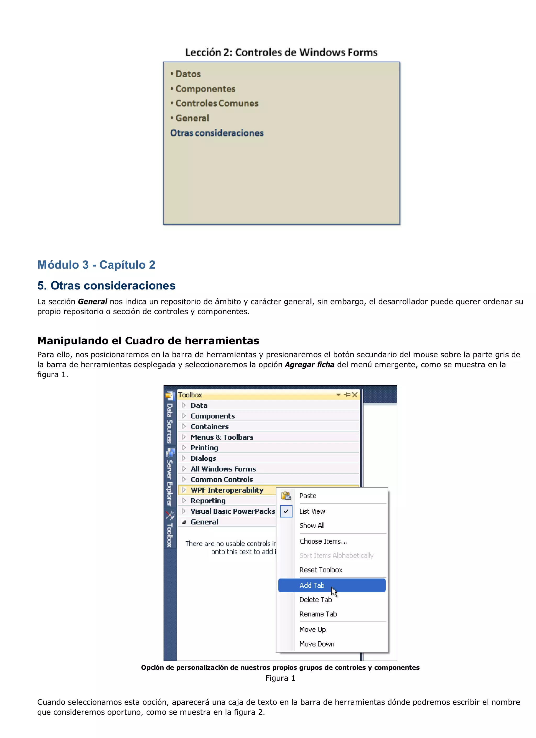 Módulo 3 - Capítulo 2
5. Otras consideraciones
La sección General nos indica un repositorio de ámbito y carácter general, sin embargo, el desarrollador puede querer ordenar su
propio repositorio o sección de controles y componentes.



Manipulando el Cuadro de herramientas
Para ello, nos posicionaremos en la barra de herramientas y presionaremos el botón secundario del mouse sobre la parte gris de
la barra de herramientas desplegada y seleccionaremos la opción Agregar ficha del menú emergente, como se muestra en la
figura 1.




                           Opción de personalización de nuestros propios grupos de controles y componentes
                                                              Figura 1


Cuando seleccionamos esta opción, aparecerá una caja de texto en la barra de herramientas dónde podremos escribir el nombre
que consideremos oportuno, como se muestra en la figura 2.
 