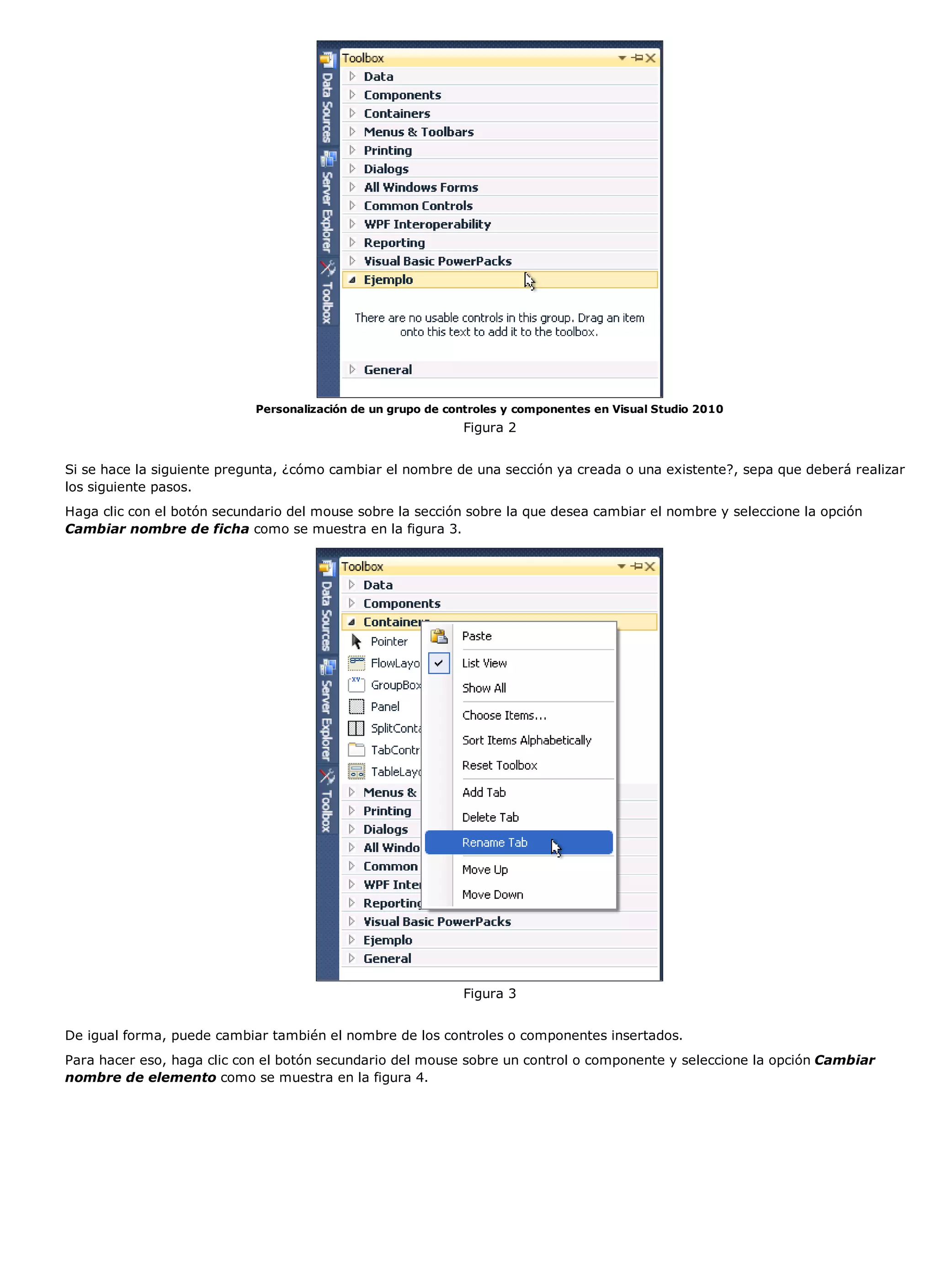 Personalización de un grupo de controles y componentes en Visual Studio 2010
                                                             Figura 2


Si se hace la siguiente pregunta, ¿cómo cambiar el nombre de una sección ya creada o una existente?, sepa que deberá realizar
los siguiente pasos.
Haga clic con el botón secundario del mouse sobre la sección sobre la que desea cambiar el nombre y seleccione la opción
Cambiar nombre de ficha como se muestra en la figura 3.




                                                             Figura 3


De igual forma, puede cambiar también el nombre de los controles o componentes insertados.
Para hacer eso, haga clic con el botón secundario del mouse sobre un control o componente y seleccione la opción Cambiar
nombre de elemento como se muestra en la figura 4.
 