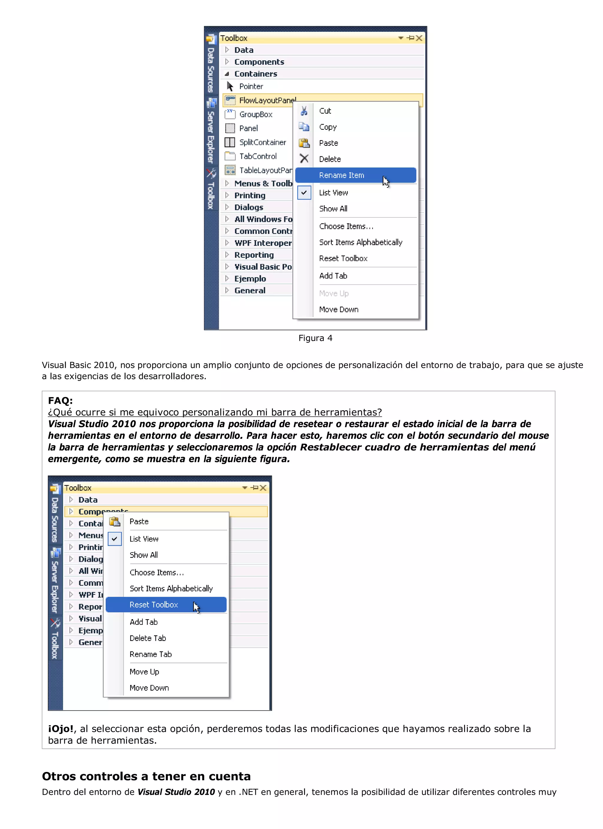 Figura 4


Visual Basic 2010, nos proporciona un amplio conjunto de opciones de personalización del entorno de trabajo, para que se ajuste
a las exigencias de los desarrolladores.

 FAQ:
 ¿Qué ocurre si me equivoco personalizando mi barra de herramientas?
 Visual Studio 2010 nos proporciona la posibilidad de resetear o restaurar el estado inicial de la barra de
 herramientas en el entorno de desarrollo. Para hacer esto, haremos clic con el botón secundario del mouse
 la barra de herramientas y seleccionaremos la opción Restablecer cuadro de herramientas del menú
 emergente, como se muestra en la siguiente figura.




 ¡Ojo!, al seleccionar esta opción, perderemos todas las modificaciones que hayamos realizado sobre la
 barra de herramientas.


Otros controles a tener en cuenta
Dentro del entorno de Visual Studio 2010 y en .NET en general, tenemos la posibilidad de utilizar diferentes controles muy
 