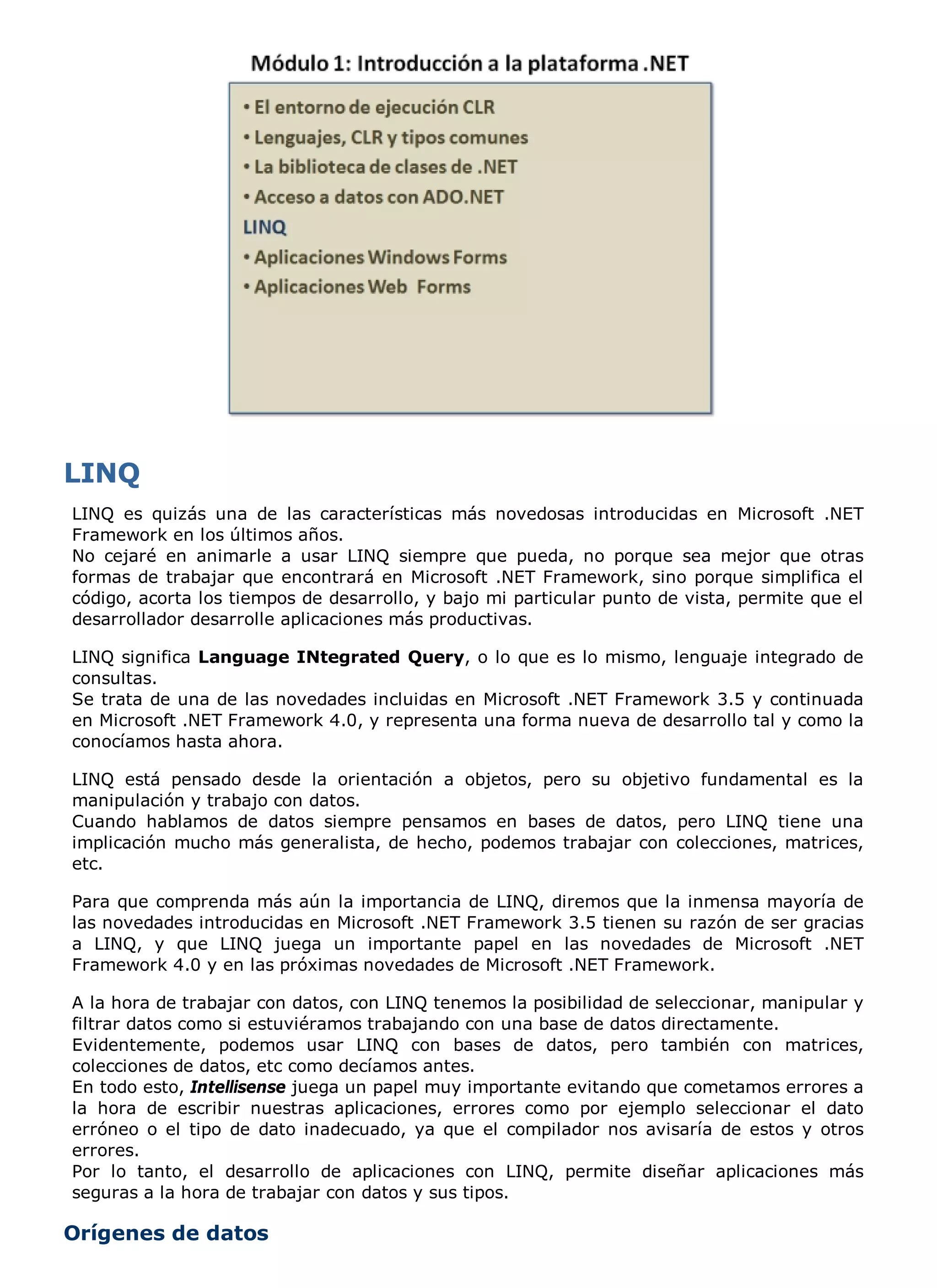 LINQ es quizás una de las características más novedosas introducidas en Microsoft .NET
Framework en los últimos años.
No cejaré en animarle a usar LINQ siempre que pueda, no porque sea mejor que otras
formas de trabajar que encontrará en Microsoft .NET Framework, sino porque simplifica el
código, acorta los tiempos de desarrollo, y bajo mi particular punto de vista, permite que el
desarrollador desarrolle aplicaciones más productivas.

LINQ significa Language INtegrated Query, o lo que es lo mismo, lenguaje integrado de
consultas.
Se trata de una de las novedades incluidas en Microsoft .NET Framework 3.5 y continuada
en Microsoft .NET Framework 4.0, y representa una forma nueva de desarrollo tal y como la
conocíamos hasta ahora.

LINQ está pensado desde la orientación a objetos, pero su objetivo fundamental es la
manipulación y trabajo con datos.
Cuando hablamos de datos siempre pensamos en bases de datos, pero LINQ tiene una
implicación mucho más generalista, de hecho, podemos trabajar con colecciones, matrices,
etc.

Para que comprenda más aún la importancia de LINQ, diremos que la inmensa mayoría de
las novedades introducidas en Microsoft .NET Framework 3.5 tienen su razón de ser gracias
a LINQ, y que LINQ juega un importante papel en las novedades de Microsoft .NET
Framework 4.0 y en las próximas novedades de Microsoft .NET Framework.

A la hora de trabajar con datos, con LINQ tenemos la posibilidad de seleccionar, manipular y
filtrar datos como si estuviéramos trabajando con una base de datos directamente.
Evidentemente, podemos usar LINQ con bases de datos, pero también con matrices,
colecciones de datos, etc como decíamos antes.
En todo esto, Intellisense juega un papel muy importante evitando que cometamos errores a
la hora de escribir nuestras aplicaciones, errores como por ejemplo seleccionar el dato
erróneo o el tipo de dato inadecuado, ya que el compilador nos avisaría de estos y otros
errores.
Por lo tanto, el desarrollo de aplicaciones con LINQ, permite diseñar aplicaciones más
seguras a la hora de trabajar con datos y sus tipos.

Orígenes de datos
 