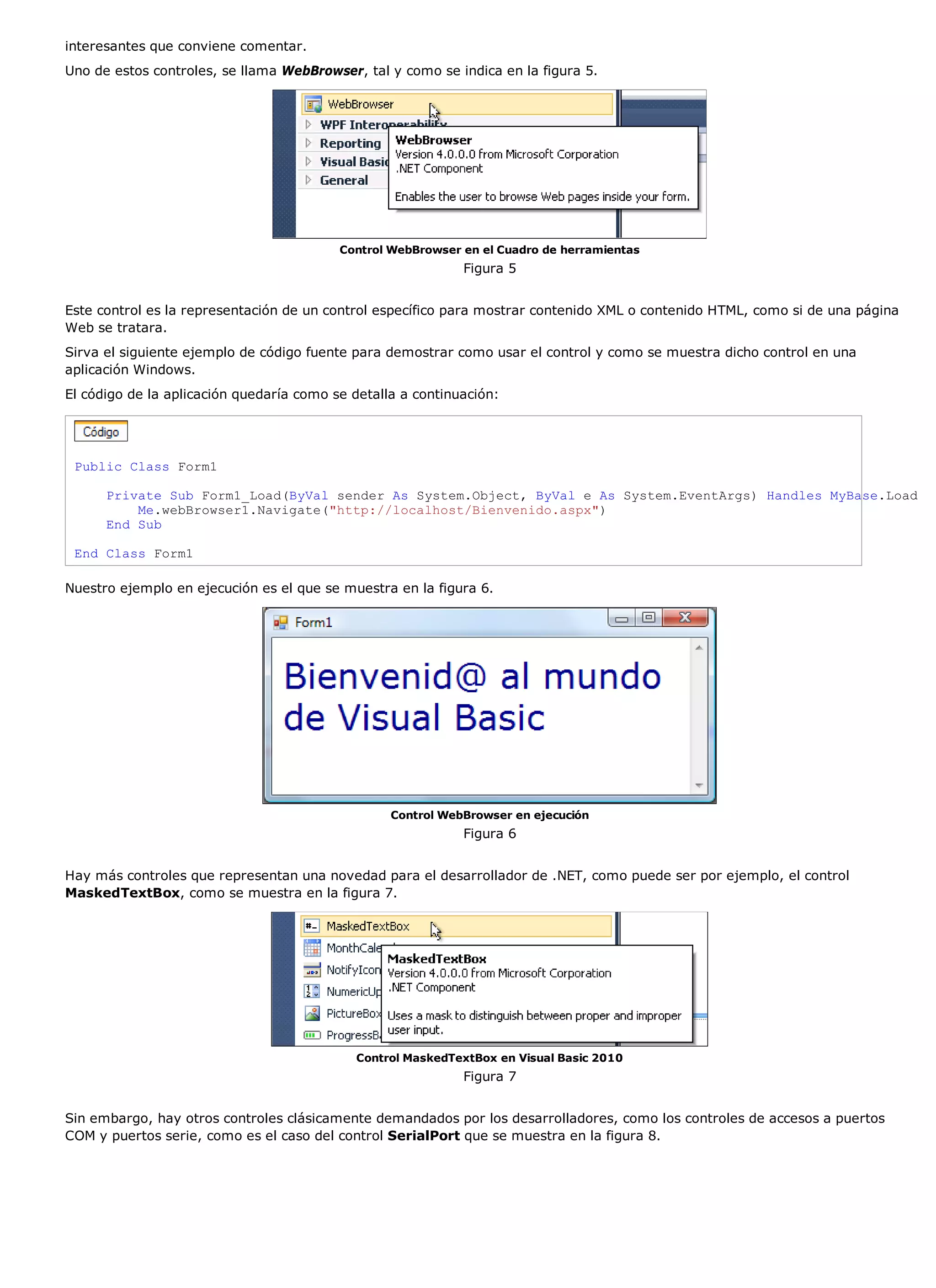 interesantes que conviene comentar.
Uno de estos controles, se llama WebBrowser, tal y como se indica en la figura 5.




                                          Control WebBrowser en el Cuadro de herramientas
                                                             Figura 5


Este control es la representación de un control específico para mostrar contenido XML o contenido HTML, como si de una página
Web se tratara.
Sirva el siguiente ejemplo de código fuente para demostrar como usar el control y como se muestra dicho control en una
aplicación Windows.
El código de la aplicación quedaría como se detalla a continuación:




 Public Class Form1

      Private Sub Form1_Load(ByVal sender As System.Object, ByVal e As System.EventArgs) Handles MyBase.Load
          Me.webBrowser1.Navigate("http://localhost/Bienvenido.aspx")
      End Sub

 End Class Form1

Nuestro ejemplo en ejecución es el que se muestra en la figura 6.




                                                  Control WebBrowser en ejecución
                                                             Figura 6


Hay más controles que representan una novedad para el desarrollador de .NET, como puede ser por ejemplo, el control
MaskedTextBox, como se muestra en la figura 7.




                                            Control MaskedTextBox en Visual Basic 2010
                                                             Figura 7


Sin embargo, hay otros controles clásicamente demandados por los desarrolladores, como los controles de accesos a puertos
COM y puertos serie, como es el caso del control SerialPort que se muestra en la figura 8.
 