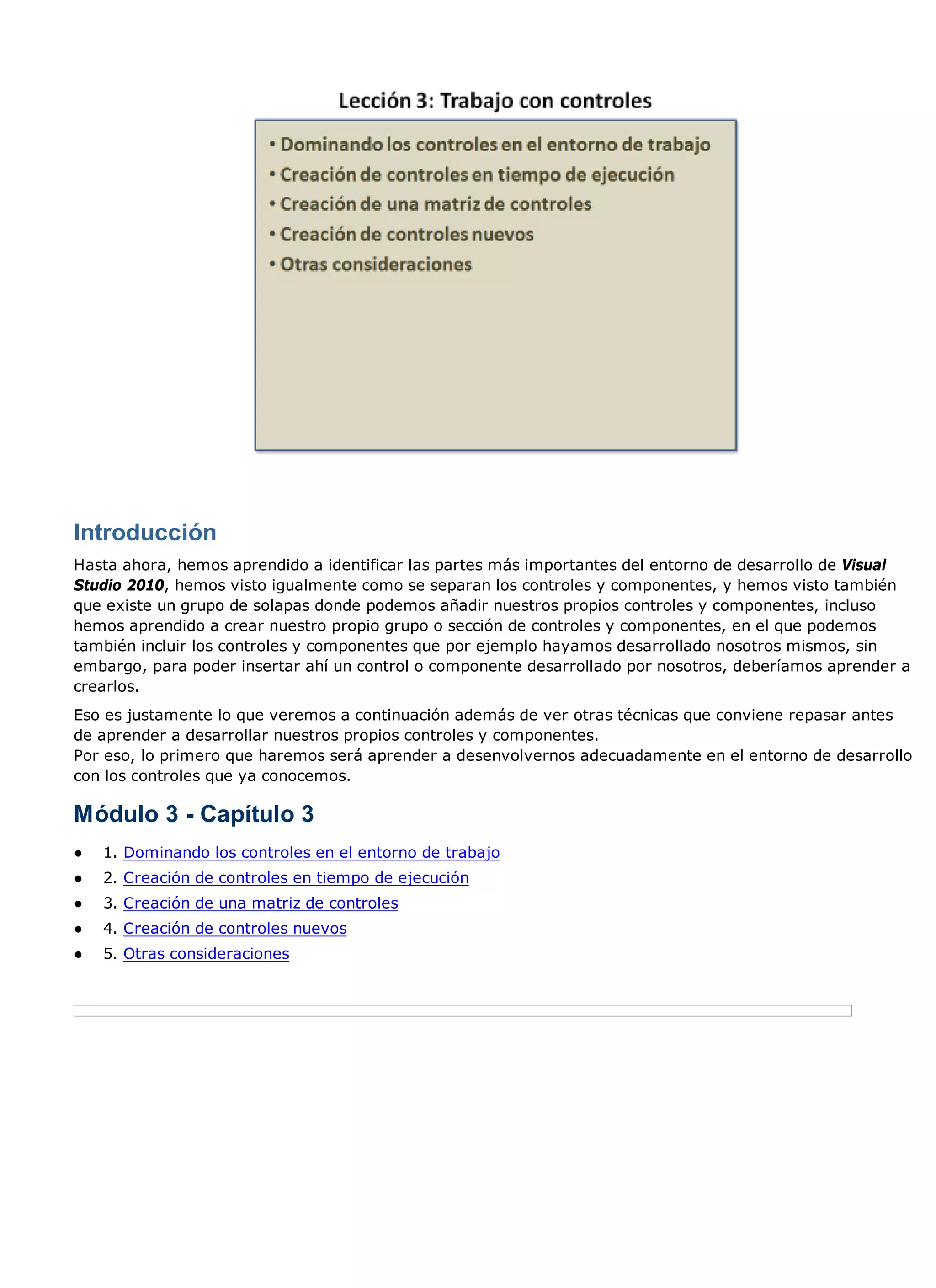 Introducción
Hasta ahora, hemos aprendido a identificar las partes más importantes del entorno de desarrollo de Visual
Studio 2010, hemos visto igualmente como se separan los controles y componentes, y hemos visto también
que existe un grupo de solapas donde podemos añadir nuestros propios controles y componentes, incluso
hemos aprendido a crear nuestro propio grupo o sección de controles y componentes, en el que podemos
también incluir los controles y componentes que por ejemplo hayamos desarrollado nosotros mismos, sin
embargo, para poder insertar ahí un control o componente desarrollado por nosotros, deberíamos aprender a
crearlos.
Eso es justamente lo que veremos a continuación además de ver otras técnicas que conviene repasar antes
de aprender a desarrollar nuestros propios controles y componentes.
Por eso, lo primero que haremos será aprender a desenvolvernos adecuadamente en el entorno de desarrollo
con los controles que ya conocemos.

Módulo 3 - Capítulo 3
●   1. Dominando los controles en el entorno de trabajo
●   2. Creación de controles en tiempo de ejecución
●   3. Creación de una matriz de controles
●   4. Creación de controles nuevos
●   5. Otras consideraciones
 