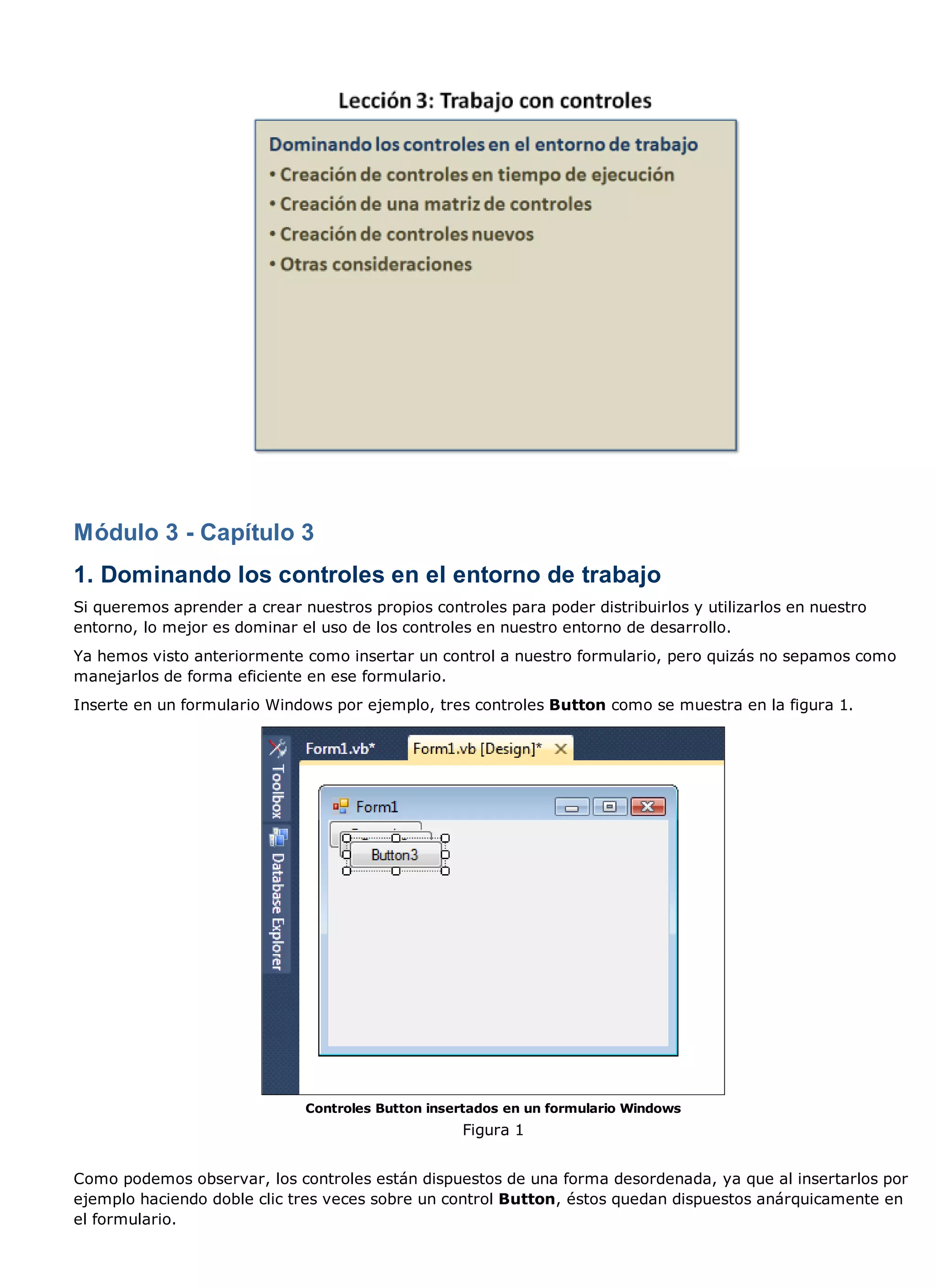 Módulo 3 - Capítulo 3
1. Dominando los controles en el entorno de trabajo
Si queremos aprender a crear nuestros propios controles para poder distribuirlos y utilizarlos en nuestro
entorno, lo mejor es dominar el uso de los controles en nuestro entorno de desarrollo.
Ya hemos visto anteriormente como insertar un control a nuestro formulario, pero quizás no sepamos como
manejarlos de forma eficiente en ese formulario.
Inserte en un formulario Windows por ejemplo, tres controles Button como se muestra en la figura 1.




                              Controles Button insertados en un formulario Windows
                                                   Figura 1


Como podemos observar, los controles están dispuestos de una forma desordenada, ya que al insertarlos por
ejemplo haciendo doble clic tres veces sobre un control Button, éstos quedan dispuestos anárquicamente en
el formulario.
 