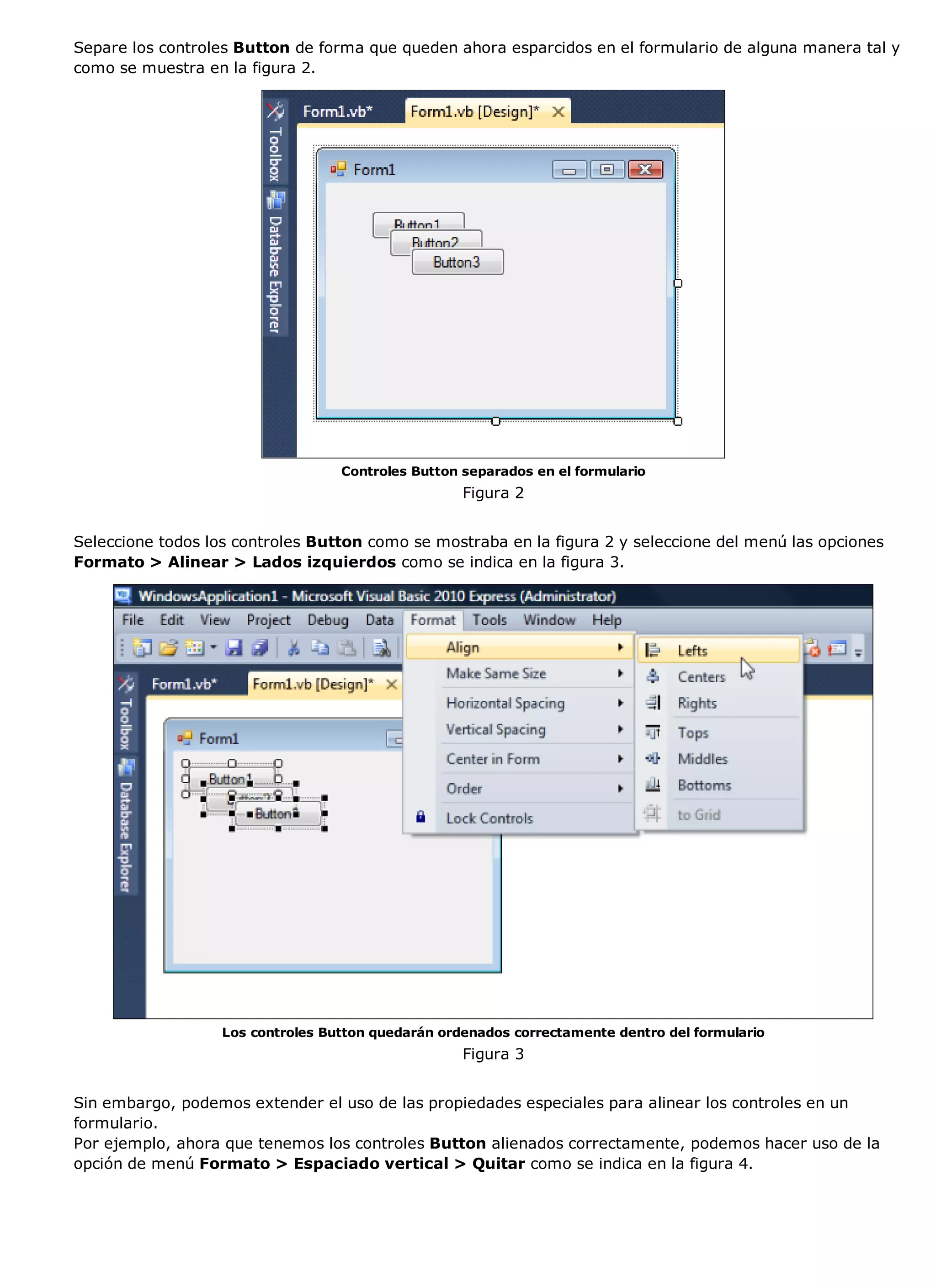 Separe los controles Button de forma que queden ahora esparcidos en el formulario de alguna manera tal y
como se muestra en la figura 2.




                                   Controles Button separados en el formulario
                                                    Figura 2


Seleccione todos los controles Button como se mostraba en la figura 2 y seleccione del menú las opciones
Formato > Alinear > Lados izquierdos como se indica en la figura 3.




                   Los controles Button quedarán ordenados correctamente dentro del formulario
                                                    Figura 3


Sin embargo, podemos extender el uso de las propiedades especiales para alinear los controles en un
formulario.
Por ejemplo, ahora que tenemos los controles Button alienados correctamente, podemos hacer uso de la
opción de menú Formato > Espaciado vertical > Quitar como se indica en la figura 4.
 