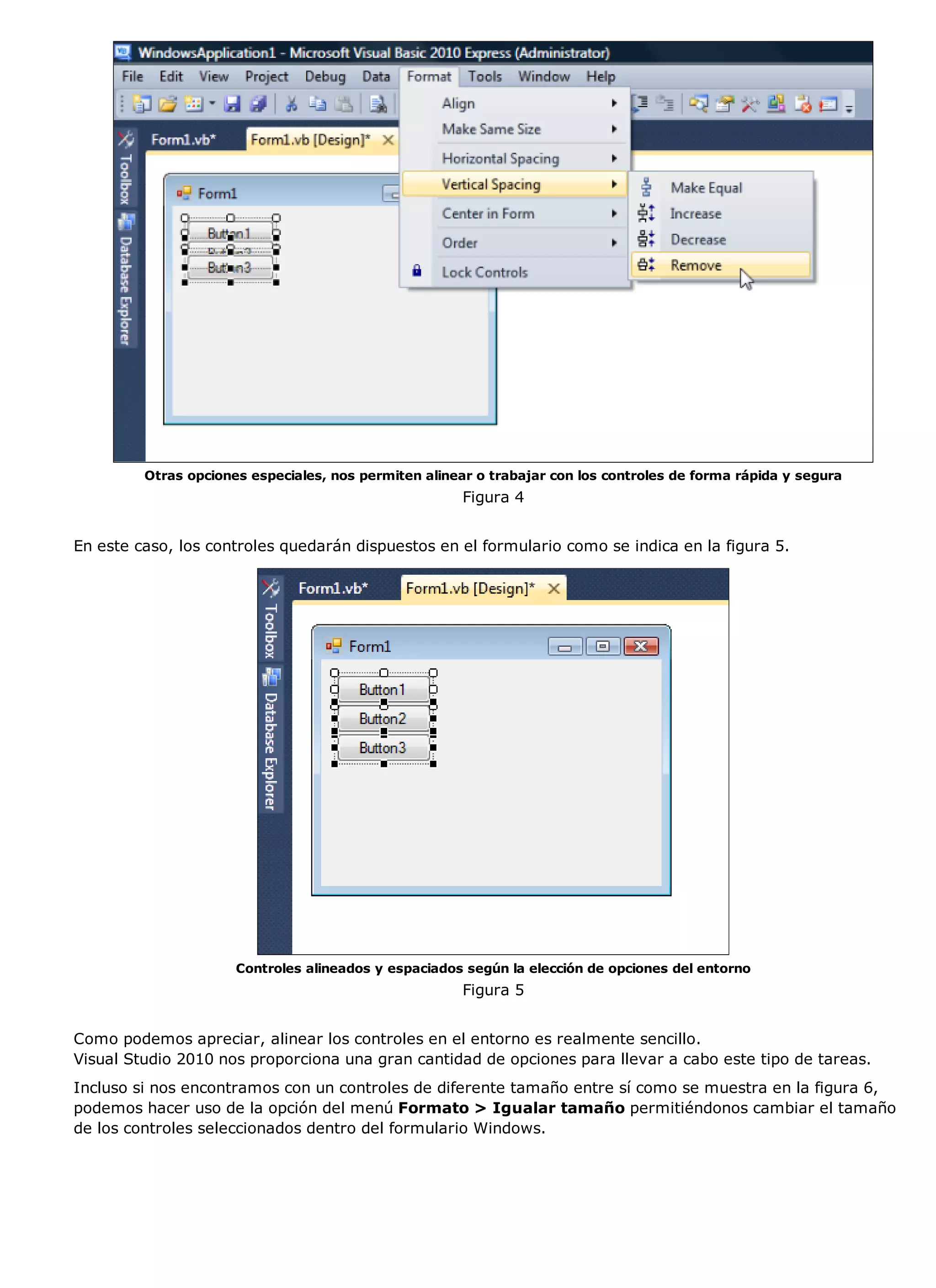 Otras opciones especiales, nos permiten alinear o trabajar con los controles de forma rápida y segura
                                                       Figura 4


En este caso, los controles quedarán dispuestos en el formulario como se indica en la figura 5.




                      Controles alineados y espaciados según la elección de opciones del entorno
                                                       Figura 5


Como podemos apreciar, alinear los controles en el entorno es realmente sencillo.
Visual Studio 2010 nos proporciona una gran cantidad de opciones para llevar a cabo este tipo de tareas.
Incluso si nos encontramos con un controles de diferente tamaño entre sí como se muestra en la figura 6,
podemos hacer uso de la opción del menú Formato > Igualar tamaño permitiéndonos cambiar el tamaño
de los controles seleccionados dentro del formulario Windows.
 