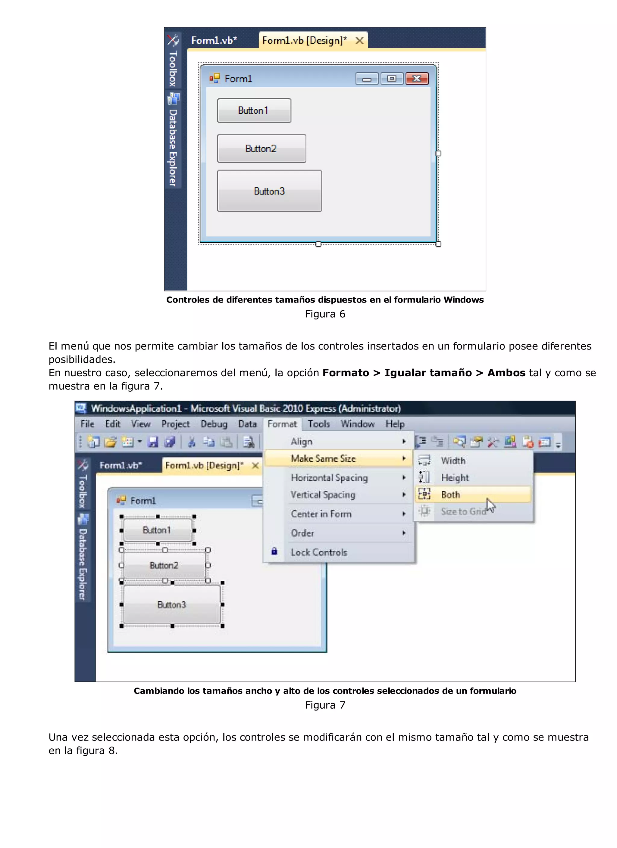 Controles de diferentes tamaños dispuestos en el formulario Windows
                                                    Figura 6


El menú que nos permite cambiar los tamaños de los controles insertados en un formulario posee diferentes
posibilidades.
En nuestro caso, seleccionaremos del menú, la opción Formato > Igualar tamaño > Ambos tal y como se
muestra en la figura 7.




                Cambiando los tamaños ancho y alto de los controles seleccionados de un formulario
                                                    Figura 7


Una vez seleccionada esta opción, los controles se modificarán con el mismo tamaño tal y como se muestra
en la figura 8.
 