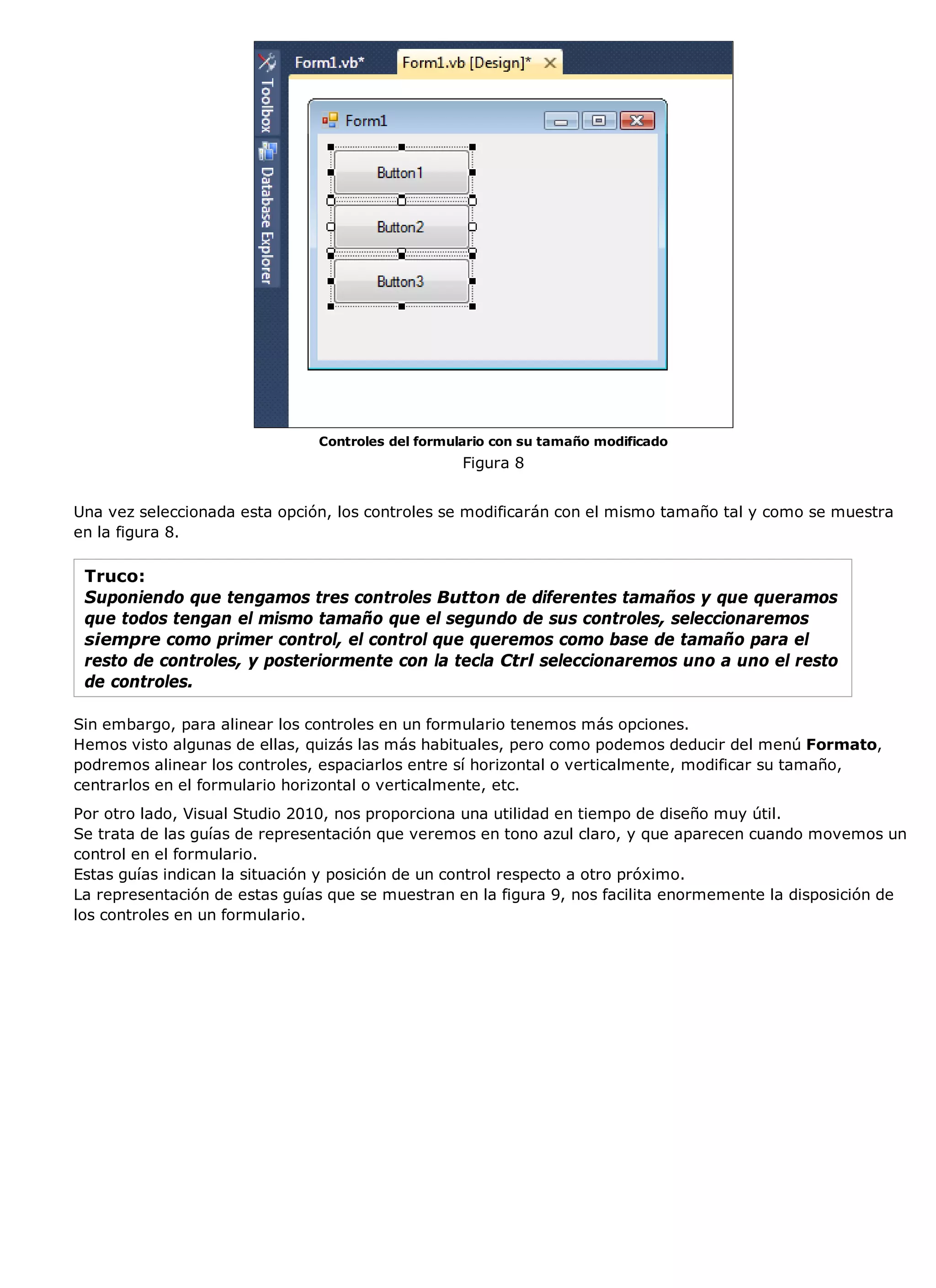 Controles del formulario con su tamaño modificado
                                                   Figura 8


Una vez seleccionada esta opción, los controles se modificarán con el mismo tamaño tal y como se muestra
en la figura 8.

 Truco:
 Suponiendo que tengamos tres controles Button de diferentes tamaños y que queramos
 que todos tengan el mismo tamaño que el segundo de sus controles, seleccionaremos
 siempre como primer control, el control que queremos como base de tamaño para el
 resto de controles, y posteriormente con la tecla Ctrl seleccionaremos uno a uno el resto
 de controles.

Sin embargo, para alinear los controles en un formulario tenemos más opciones.
Hemos visto algunas de ellas, quizás las más habituales, pero como podemos deducir del menú Formato,
podremos alinear los controles, espaciarlos entre sí horizontal o verticalmente, modificar su tamaño,
centrarlos en el formulario horizontal o verticalmente, etc.
Por otro lado, Visual Studio 2010, nos proporciona una utilidad en tiempo de diseño muy útil.
Se trata de las guías de representación que veremos en tono azul claro, y que aparecen cuando movemos un
control en el formulario.
Estas guías indican la situación y posición de un control respecto a otro próximo.
La representación de estas guías que se muestran en la figura 9, nos facilita enormemente la disposición de
los controles en un formulario.
 